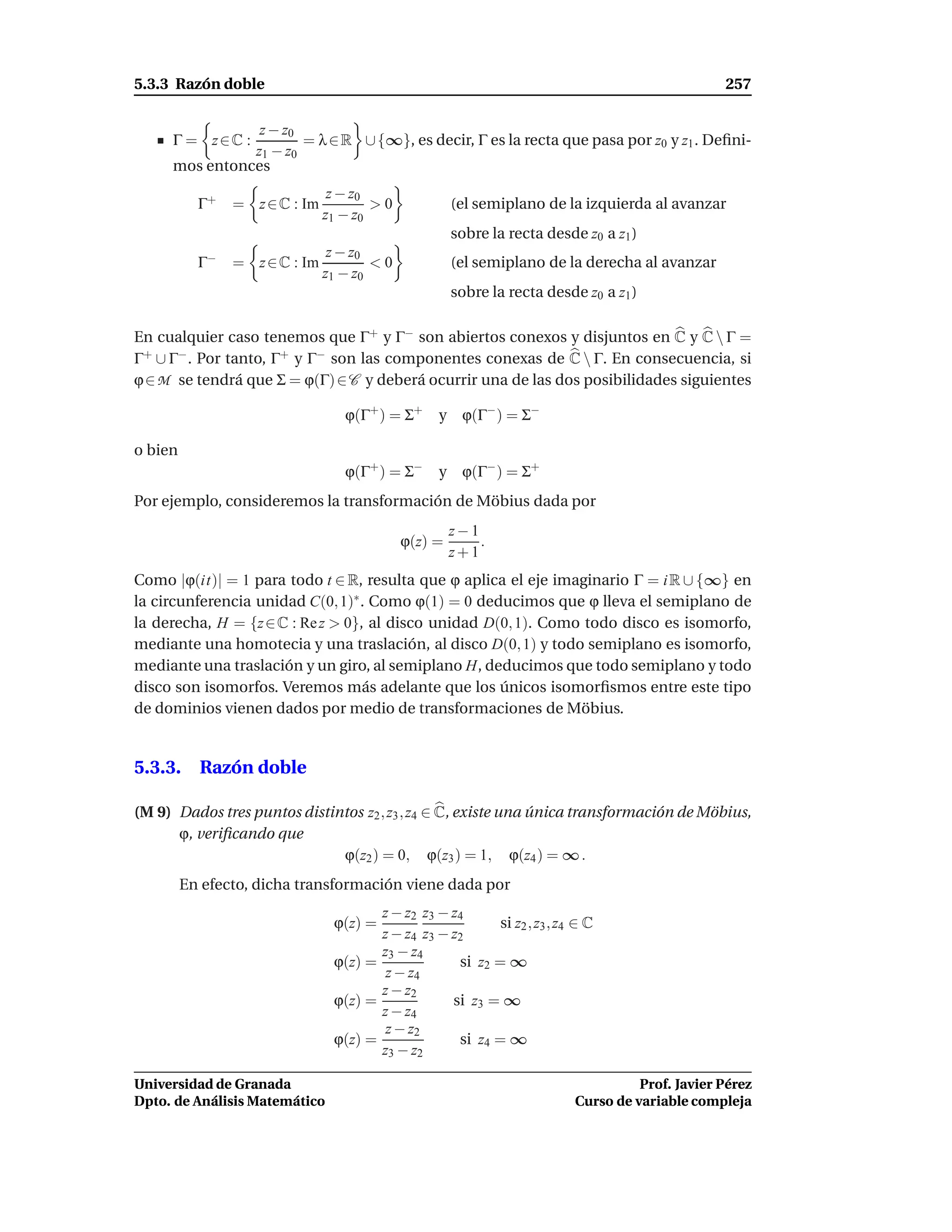 5.3.3 Razón doble                                                                                257

                z − z0
     Γ = z∈C :         = λ ∈ R ∪ {∞}, es decir, Γ es la recta que pasa por z0 y z1 . Deﬁni-
               z1 − z0
     mos entonces
                                z − z0
           Γ+   = z ∈ C : Im           >0            (el semiplano de la izquierda al avanzar
                               z1 − z0
                                                     sobre la recta desde z0 a z1 )
                              z − z0
           Γ−   = z ∈ C : Im         <0              (el semiplano de la derecha al avanzar
                             z1 − z0
                                                     sobre la recta desde z0 a z1 )

En cualquier caso tenemos que Γ+ y Γ− son abiertos conexos y disjuntos en C y C  Γ =
Γ+ ∪ Γ− . Por tanto, Γ+ y Γ− son las componentes conexas de C  Γ. En consecuencia, si
ϕ ∈ M se tendrá que Σ = ϕ(Γ) ∈ C y deberá ocurrir una de las dos posibilidades siguientes

                                  ϕ(Γ+ ) = Σ+     y ϕ(Γ− ) = Σ−

o bien
                                  ϕ(Γ+ ) = Σ−     y ϕ(Γ− ) = Σ+
Por ejemplo, consideremos la transformación de Möbius dada por
                                                     z−1
                                            ϕ(z) =       .
                                                     z+1
Como |ϕ(it)| = 1 para todo t ∈ R, resulta que ϕ aplica el eje imaginario Γ = i R ∪ {∞} en
la circunferencia unidad C(0, 1)∗ . Como ϕ(1) = 0 deducimos que ϕ lleva el semiplano de
la derecha, H = {z ∈ C : Re z > 0}, al disco unidad D(0, 1). Como todo disco es isomorfo,
mediante una homotecia y una traslación, al disco D(0, 1) y todo semiplano es isomorfo,
mediante una traslación y un giro, al semiplano H, deducimos que todo semiplano y todo
disco son isomorfos. Veremos más adelante que los únicos isomorﬁsmos entre este tipo
de dominios vienen dados por medio de transformaciones de Möbius.


5.3.3. Razón doble

(M 9) Dados tres puntos distintos z2 , z3 , z4 ∈ C, existe una única transformación de Möbius,
      ϕ, veriﬁcando que
                              ϕ(z2 ) = 0, ϕ(z3 ) = 1, ϕ(z4 ) = ∞ .
         En efecto, dicha transformación viene dada por
                                       z − z2 z3 − z4
                                ϕ(z) =                     si z2 , z3 , z4 ∈ C
                                       z − z4 z3 − z2
                                       z3 − z4
                                ϕ(z) =              si z2 = ∞
                                        z − z4
                                       z − z2
                                ϕ(z) =             si z3 = ∞
                                       z − z4
                                        z − z2
                                ϕ(z) =              si z4 = ∞
                                       z3 − z2

Universidad de Granada                                                              Prof. Javier Pérez
Dpto. de Análisis Matemático                                              Curso de variable compleja
 