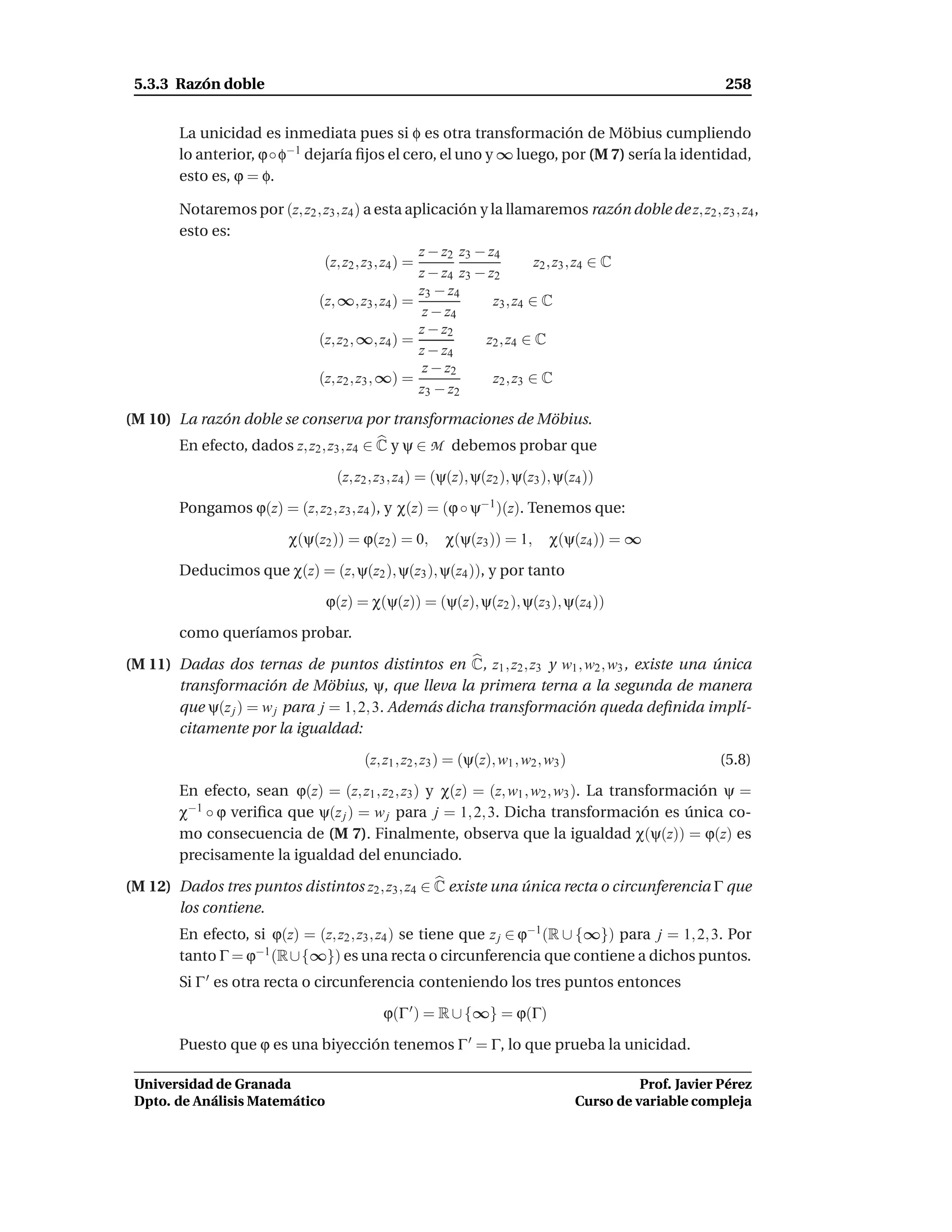 5.3.3 Razón doble                                                                                         258


        La unicidad es inmediata pues si φ es otra transformación de Möbius cumpliendo
        lo anterior, ϕ◦ φ−1 dejaría ﬁjos el cero, el uno y ∞ luego, por (M 7) sería la identidad,
        esto es, ϕ = φ.

        Notaremos por (z, z2 , z3 , z4 ) a esta aplicación y la llamaremos razón doble de z, z2 , z3 , z4 ,
        esto es:
                                                    z − z2 z3 − z4
                               (z, z2 , z3 , z4 ) =                       z2 , z3 , z4 ∈ C
                                                    z − z4 z3 − z2
                                                    z3 − z4
                             (z, ∞, z3 , z4 ) =                  z3 , z4 ∈ C
                                                     z − z4
                                                    z − z2
                             (z, z2 , ∞, z4 ) =                z2 , z4 ∈ C
                                                    z − z4
                                                     z − z2
                             (z, z2 , z3 , ∞) =                  z2 , z3 ∈ C
                                                    z3 − z2
(M 10) La razón doble se conserva por transformaciones de Möbius.
        En efecto, dados z, z2 , z3 , z4 ∈ C y ψ ∈ M debemos probar que

                                  (z, z2 , z3 , z4 ) = (ψ(z), ψ(z2 ), ψ(z3 ), ψ(z4 ))

        Pongamos ϕ(z) = (z, z2 , z3 , z4 ), y χ(z) = (ϕ ◦ ψ−1 )(z). Tenemos que:

                          χ(ψ(z2 )) = ϕ(z2 ) = 0,      χ(ψ(z3 )) = 1,        χ(ψ(z4 )) = ∞

        Deducimos que χ(z) = (z, ψ(z2 ), ψ(z3 ), ψ(z4 )), y por tanto

                                 ϕ(z) = χ(ψ(z)) = (ψ(z), ψ(z2 ), ψ(z3 ), ψ(z4 ))

        como queríamos probar.

(M 11) Dadas dos ternas de puntos distintos en C, z1 , z2 , z3 y w1 , w2 , w3 , existe una única
       transformación de Möbius, ψ, que lleva la primera terna a la segunda de manera
       que ψ(z j ) = w j para j = 1, 2, 3. Además dicha transformación queda deﬁnida implí-
       citamente por la igualdad:

                                       (z, z1 , z2 , z3 ) = (ψ(z), w1 , w2 , w3 )                         (5.8)

        En efecto, sean ϕ(z) = (z, z1 , z2 , z3 ) y χ(z) = (z, w1 , w2 , w3 ). La transformación ψ =
        χ−1 ◦ ϕ veriﬁca que ψ(z j ) = w j para j = 1, 2, 3. Dicha transformación es única co-
        mo consecuencia de (M 7). Finalmente, observa que la igualdad χ(ψ(z)) = ϕ(z) es
        precisamente la igualdad del enunciado.

(M 12) Dados tres puntos distintos z2 , z3 , z4 ∈ C existe una única recta o circunferencia Γ que
       los contiene.
        En efecto, si ϕ(z) = (z, z2 , z3 , z4 ) se tiene que z j ∈ ϕ−1 (R ∪ {∞}) para j = 1, 2, 3. Por
        tanto Γ = ϕ−1 (R∪{∞}) es una recta o circunferencia que contiene a dichos puntos.
        Si Γ ′ es otra recta o circunferencia conteniendo los tres puntos entonces

                                           ϕ(Γ ′ ) = R ∪ {∞} = ϕ(Γ)

        Puesto que ϕ es una biyección tenemos Γ ′ = Γ, lo que prueba la unicidad.

 Universidad de Granada                                                                       Prof. Javier Pérez
 Dpto. de Análisis Matemático                                                       Curso de variable compleja
 
