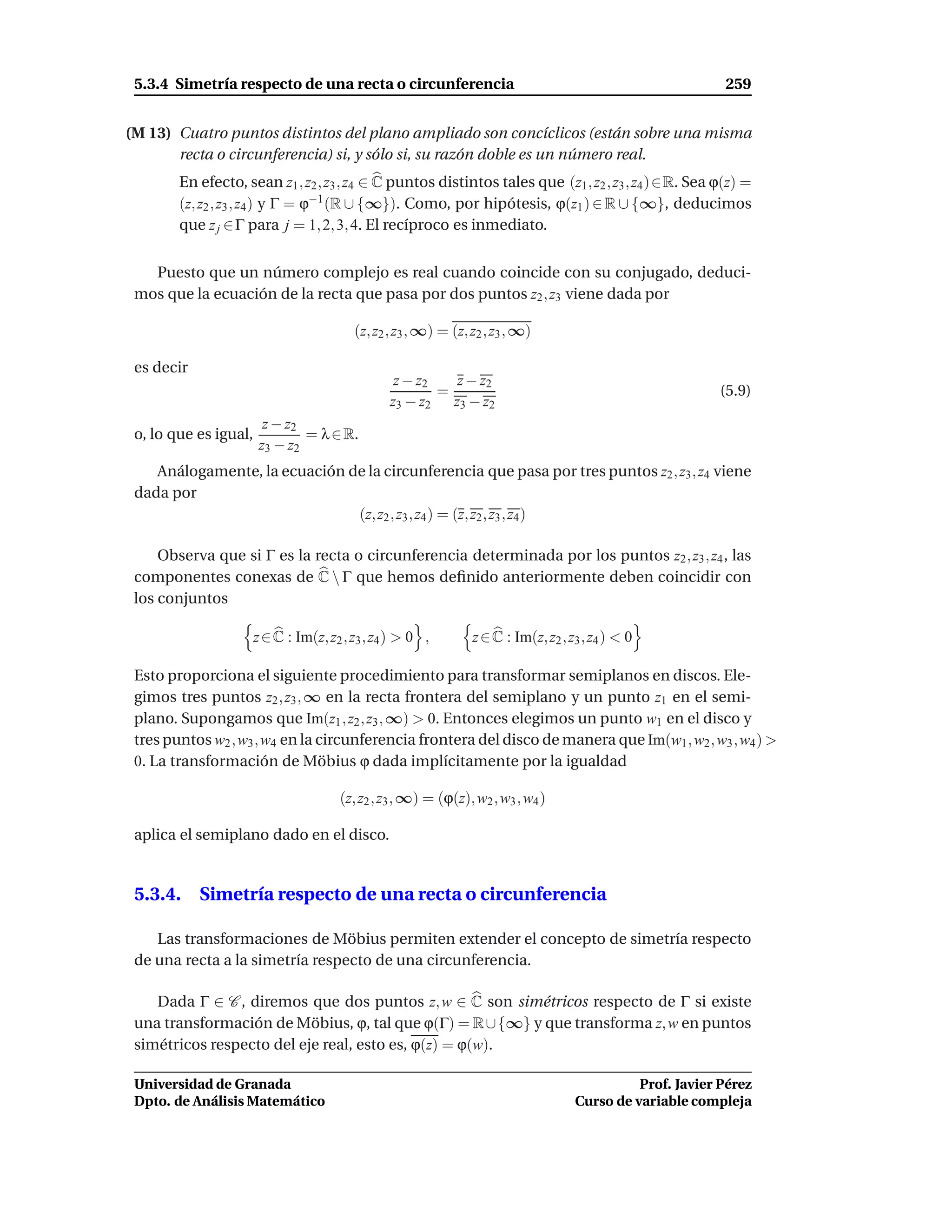5.3.4 Simetría respecto de una recta o circunferencia                                                      259


(M 13) Cuatro puntos distintos del plano ampliado son concíclicos (están sobre una misma
       recta o circunferencia) si, y sólo si, su razón doble es un número real.
        En efecto, sean z1 , z2 , z3 , z4 ∈ C puntos distintos tales que (z1 , z2 , z3 , z4 )∈R. Sea ϕ(z) =
        (z, z2 , z3 , z4 ) y Γ = ϕ−1 (R ∪ {∞}). Como, por hipótesis, ϕ(z1 ) ∈ R ∪ {∞}, deducimos
        que z j ∈ Γ para j = 1, 2, 3, 4. El recíproco es inmediato.


   Puesto que un número complejo es real cuando coincide con su conjugado, deduci-
 mos que la ecuación de la recta que pasa por dos puntos z2 , z3 viene dada por

                                          (z, z2 , z3 , ∞) = (z, z2 , z3 , ∞)

 es decir
                                                  z − z2   z − z2
                                                         =                                                 (5.9)
                                                 z3 − z2 z3 − z2
                         z − z2
 o, lo que es igual,            = λ ∈ R.
                        z3 − z2
    Análogamente, la ecuación de la circunferencia que pasa por tres puntos z2 , z3 , z4 viene
 dada por
                               (z, z2 , z3 , z4 ) = (z, z2 , z3 , z4 )

     Observa que si Γ es la recta o circunferencia determinada por los puntos z2 , z3 , z4 , las
 componentes conexas de C  Γ que hemos deﬁnido anteriormente deben coincidir con
 los conjuntos

                       z ∈ C : Im(z, z2 , z3 , z4 ) > 0 ,        z ∈ C : Im(z, z2 , z3 , z4 ) < 0

 Esto proporciona el siguiente procedimiento para transformar semiplanos en discos. Ele-
 gimos tres puntos z2 , z3 , ∞ en la recta frontera del semiplano y un punto z1 en el semi-
 plano. Supongamos que Im(z1 , z2 , z3 , ∞) > 0. Entonces elegimos un punto w1 en el disco y
 tres puntos w2 , w3 , w4 en la circunferencia frontera del disco de manera que Im(w1 , w2 , w3 , w4 ) >
 0. La transformación de Möbius ϕ dada implícitamente por la igualdad

                                       (z, z2 , z3 , ∞) = (ϕ(z), w2 , w3 , w4 )

 aplica el semiplano dado en el disco.


 5.3.4. Simetría respecto de una recta o circunferencia

    Las transformaciones de Möbius permiten extender el concepto de simetría respecto
 de una recta a la simetría respecto de una circunferencia.

    Dada Γ ∈ C , diremos que dos puntos z, w ∈ C son simétricos respecto de Γ si existe
 una transformación de Möbius, ϕ, tal que ϕ(Γ) = R ∪ {∞} y que transforma z, w en puntos
 simétricos respecto del eje real, esto es, ϕ(z) = ϕ(w).

 Universidad de Granada                                                                        Prof. Javier Pérez
 Dpto. de Análisis Matemático                                                        Curso de variable compleja
 