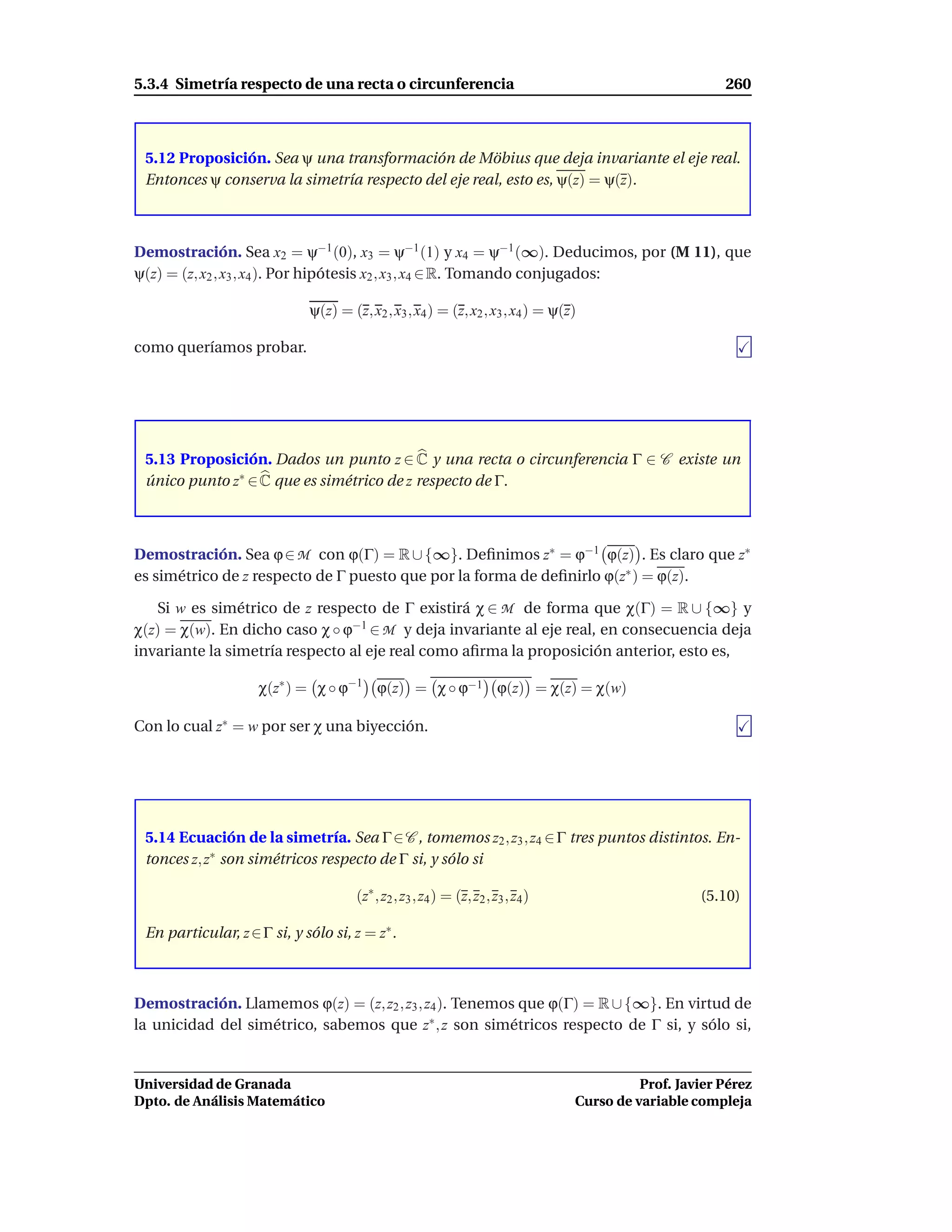 5.3.4 Simetría respecto de una recta o circunferencia                                                    260



 5.12 Proposición. Sea ψ una transformación de Möbius que deja invariante el eje real.
 Entonces ψ conserva la simetría respecto del eje real, esto es, ψ(z) = ψ(z).



Demostración. Sea x2 = ψ−1 (0), x3 = ψ−1 (1) y x4 = ψ−1 (∞). Deducimos, por (M 11), que
ψ(z) = (z, x2 , x3 , x4 ). Por hipótesis x2 , x3 , x4 ∈ R. Tomando conjugados:

                             ψ(z) = (z, x2 , x3 , x4 ) = (z, x2 , x3 , x4 ) = ψ(z)

como queríamos probar.




 5.13 Proposición. Dados un punto z ∈ C y una recta o circunferencia Γ ∈ C existe un
 único punto z∗ ∈ C que es simétrico de z respecto de Γ.



Demostración. Sea ϕ ∈ M con ϕ(Γ) = R ∪ {∞}. Deﬁnimos z∗ = ϕ−1 ϕ(z) . Es claro que z∗
es simétrico de z respecto de Γ puesto que por la forma de deﬁnirlo ϕ(z∗ ) = ϕ(z).

   Si w es simétrico de z respecto de Γ existirá χ ∈ M de forma que χ(Γ) = R ∪ {∞} y
χ(z) = χ(w). En dicho caso χ ◦ ϕ−1 ∈ M y deja invariante al eje real, en consecuencia deja
invariante la simetría respecto al eje real como aﬁrma la proposición anterior, esto es,

                    χ(z∗ ) = χ ◦ ϕ−1 ϕ(z) = χ ◦ ϕ−1 ϕ(z) = χ(z) = χ(w)

Con lo cual z∗ = w por ser χ una biyección.




 5.14 Ecuación de la simetría. Sea Γ ∈ C , tomemos z2 , z3 , z4 ∈ Γ tres puntos distintos. En-
 tonces z, z∗ son simétricos respecto de Γ si, y sólo si

                                      (z∗ , z2 , z3 , z4 ) = (z, z2 , z3 , z4 )                      (5.10)

 En particular, z ∈ Γ si, y sólo si, z = z∗ .



Demostración. Llamemos ϕ(z) = (z, z2 , z3 , z4 ). Tenemos que ϕ(Γ) = R ∪ {∞}. En virtud de
la unicidad del simétrico, sabemos que z∗ , z son simétricos respecto de Γ si, y sólo si,


Universidad de Granada                                                                      Prof. Javier Pérez
Dpto. de Análisis Matemático                                                      Curso de variable compleja
 