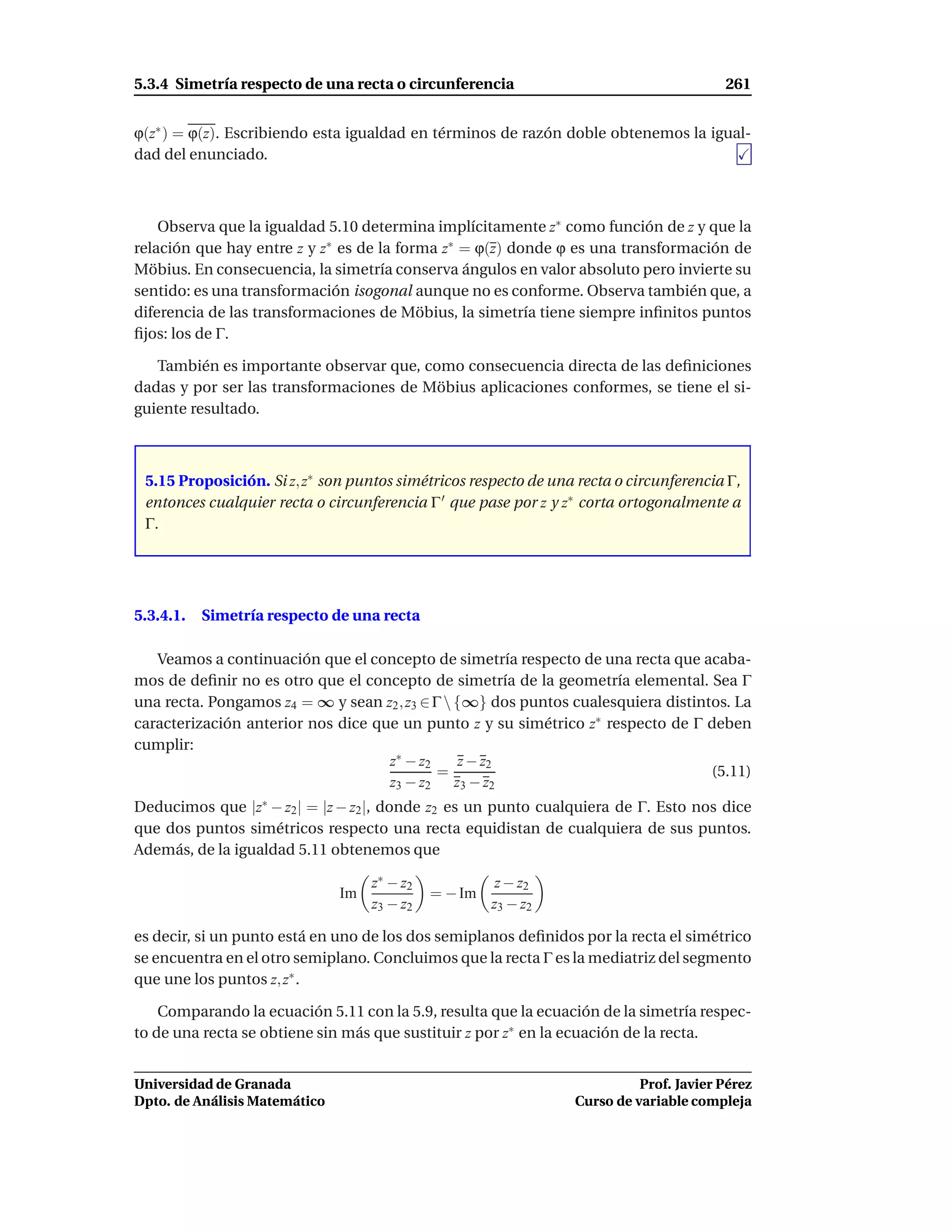 5.3.4 Simetría respecto de una recta o circunferencia                                   261


ϕ(z∗ ) = ϕ(z). Escribiendo esta igualdad en términos de razón doble obtenemos la igual-
dad del enunciado.



    Observa que la igualdad 5.10 determina implícitamente z∗ como función de z y que la
relación que hay entre z y z∗ es de la forma z∗ = ϕ(z) donde ϕ es una transformación de
Möbius. En consecuencia, la simetría conserva ángulos en valor absoluto pero invierte su
sentido: es una transformación isogonal aunque no es conforme. Observa también que, a
diferencia de las transformaciones de Möbius, la simetría tiene siempre inﬁnitos puntos
ﬁjos: los de Γ.

   También es importante observar que, como consecuencia directa de las deﬁniciones
dadas y por ser las transformaciones de Möbius aplicaciones conformes, se tiene el si-
guiente resultado.



 5.15 Proposición. Si z, z∗ son puntos simétricos respecto de una recta o circunferencia Γ,
 entonces cualquier recta o circunferencia Γ ′ que pase por z y z∗ corta ortogonalmente a
 Γ.




5.3.4.1.   Simetría respecto de una recta

   Veamos a continuación que el concepto de simetría respecto de una recta que acaba-
mos de deﬁnir no es otro que el concepto de simetría de la geometría elemental. Sea Γ
una recta. Pongamos z4 = ∞ y sean z2 , z3 ∈ Γ  {∞} dos puntos cualesquiera distintos. La
caracterización anterior nos dice que un punto z y su simétrico z∗ respecto de Γ deben
cumplir:
                                    z∗ − z2      z − z2
                                             =                                     (5.11)
                                    z3 − z2 z3 − z2
Deducimos que |z∗ − z2 | = |z − z2 |, donde z2 es un punto cualquiera de Γ. Esto nos dice
que dos puntos simétricos respecto una recta equidistan de cualquiera de sus puntos.
Además, de la igualdad 5.11 obtenemos que

                                    z∗ − z2             z − z2
                               Im             = − Im
                                    z3 − z2            z3 − z2

es decir, si un punto está en uno de los dos semiplanos deﬁnidos por la recta el simétrico
se encuentra en el otro semiplano. Concluimos que la recta Γ es la mediatriz del segmento
que une los puntos z, z∗ .

    Comparando la ecuación 5.11 con la 5.9, resulta que la ecuación de la simetría respec-
to de una recta se obtiene sin más que sustituir z por z∗ en la ecuación de la recta.


Universidad de Granada                                                     Prof. Javier Pérez
Dpto. de Análisis Matemático                                     Curso de variable compleja
 