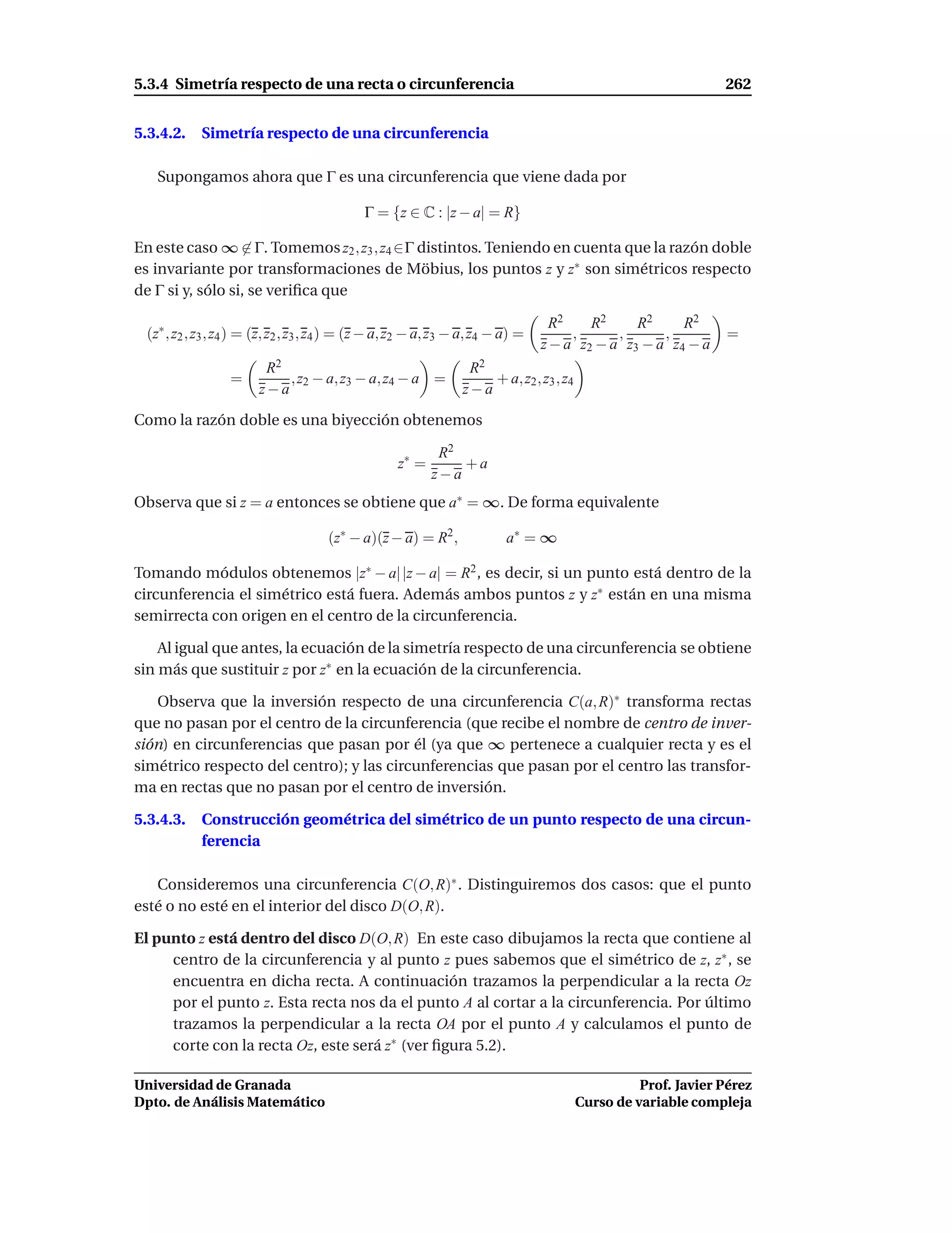 5.3.4 Simetría respecto de una recta o circunferencia                                                           262


5.3.4.2.    Simetría respecto de una circunferencia

   Supongamos ahora que Γ es una circunferencia que viene dada por

                                             Γ = {z ∈ C : |z − a| = R}

En este caso ∞ ∈ Γ. Tomemos z2 , z3 , z4 ∈Γ distintos. Teniendo en cuenta que la razón doble
es invariante por transformaciones de Möbius, los puntos z y z∗ son simétricos respecto
de Γ si y, sólo si, se veriﬁca que

                                                                                  R2     R2     R2     R2
 (z∗ , z2 , z3 , z4 ) = (z, z2 , z3 , z4 ) = (z − a, z2 − a, z3 − a, z4 − a) =        ,      ,      ,            =
                                                                                 z − a z2 − a z3 − a z4 − a
                        R2                                        R2
                  =        , z2 − a, z3 − a, z4 − a =                + a, z2 , z3 , z4
                       z−a                                       z−a

Como la razón doble es una biyección obtenemos

                                                            R2
                                                    z∗ =       +a
                                                           z−a
Observa que si z = a entonces se obtiene que a∗ = ∞. De forma equivalente

                                      (z∗ − a)(z − a) = R2 ,              a∗ = ∞

Tomando módulos obtenemos |z∗ − a| |z − a| = R2 , es decir, si un punto está dentro de la
circunferencia el simétrico está fuera. Además ambos puntos z y z∗ están en una misma
semirrecta con origen en el centro de la circunferencia.

    Al igual que antes, la ecuación de la simetría respecto de una circunferencia se obtiene
sin más que sustituir z por z∗ en la ecuación de la circunferencia.

   Observa que la inversión respecto de una circunferencia C(a, R)∗ transforma rectas
que no pasan por el centro de la circunferencia (que recibe el nombre de centro de inver-
sión) en circunferencias que pasan por él (ya que ∞ pertenece a cualquier recta y es el
simétrico respecto del centro); y las circunferencias que pasan por el centro las transfor-
ma en rectas que no pasan por el centro de inversión.

5.3.4.3.    Construcción geométrica del simétrico de un punto respecto de una circun-
            ferencia

   Consideremos una circunferencia C(O, R)∗ . Distinguiremos dos casos: que el punto
esté o no esté en el interior del disco D(O, R).

El punto z está dentro del disco D(O, R) En este caso dibujamos la recta que contiene al
     centro de la circunferencia y al punto z pues sabemos que el simétrico de z, z∗ , se
     encuentra en dicha recta. A continuación trazamos la perpendicular a la recta Oz
     por el punto z. Esta recta nos da el punto A al cortar a la circunferencia. Por último
     trazamos la perpendicular a la recta OA por el punto A y calculamos el punto de
     corte con la recta Oz, este será z∗ (ver ﬁgura 5.2).

Universidad de Granada                                                                             Prof. Javier Pérez
Dpto. de Análisis Matemático                                                             Curso de variable compleja
 