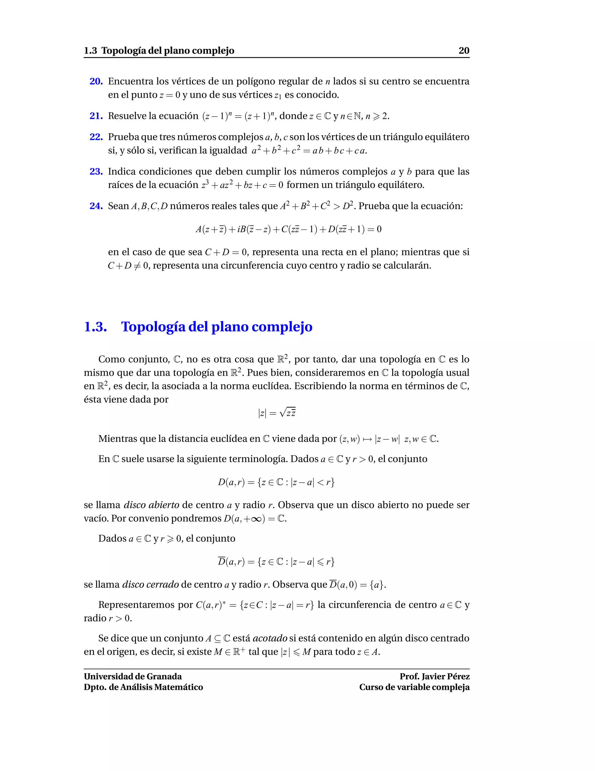 1.3 Topología del plano complejo                                                              20


 20. Encuentra los vértices de un polígono regular de n lados si su centro se encuentra
     en el punto z = 0 y uno de sus vértices z1 es conocido.

 21. Resuelve la ecuación (z − 1)n = (z + 1)n, donde z ∈ C y n ∈ N, n         2.

 22. Prueba que tres números complejos a, b, c son los vértices de un triángulo equilátero
     si, y sólo si, veriﬁcan la igualdad a 2 + b 2 + c 2 = a b + b c + c a.

 23. Indica condiciones que deben cumplir los números complejos a y b para que las
     raíces de la ecuación z3 + az 2 + bz + c = 0 formen un triángulo equilátero.

 24. Sean A, B,C, D números reales tales que A2 + B2 + C2 > D2 . Prueba que la ecuación:

                           A(z + z) + iB(z − z) + C(zz − 1) + D(zz + 1) = 0

       en el caso de que sea C + D = 0, representa una recta en el plano; mientras que si
       C + D = 0, representa una circunferencia cuyo centro y radio se calcularán.




1.3.      Topología del plano complejo

   Como conjunto, C, no es otra cosa que R2 , por tanto, dar una topología en C es lo
mismo que dar una topología en R2 . Pues bien, consideraremos en C la topología usual
en R2 , es decir, la asociada a la norma euclídea. Escribiendo la norma en términos de C,
ésta viene dada por
                                               √
                                          |z| = z z

   Mientras que la distancia euclídea en C viene dada por (z, w) → |z − w| z, w ∈ C.

   En C suele usarse la siguiente terminología. Dados a ∈ C y r > 0, el conjunto

                                D(a, r) = {z ∈ C : |z − a| < r}

se llama disco abierto de centro a y radio r. Observa que un disco abierto no puede ser
vacío. Por convenio pondremos D(a, +∞) = C.

   Dados a ∈ C y r    0, el conjunto

                                D(a, r) = {z ∈ C : |z − a|   r}

se llama disco cerrado de centro a y radio r. Observa que D(a, 0) = {a}.

   Representaremos por C(a, r)∗ = {z ∈C : |z − a| = r} la circunferencia de centro a ∈ C y
radio r > 0.

   Se dice que un conjunto A ⊆ C está acotado si está contenido en algún disco centrado
en el origen, es decir, si existe M ∈ R+ tal que |z | M para todo z ∈ A.

Universidad de Granada                                                         Prof. Javier Pérez
Dpto. de Análisis Matemático                                         Curso de variable compleja
 