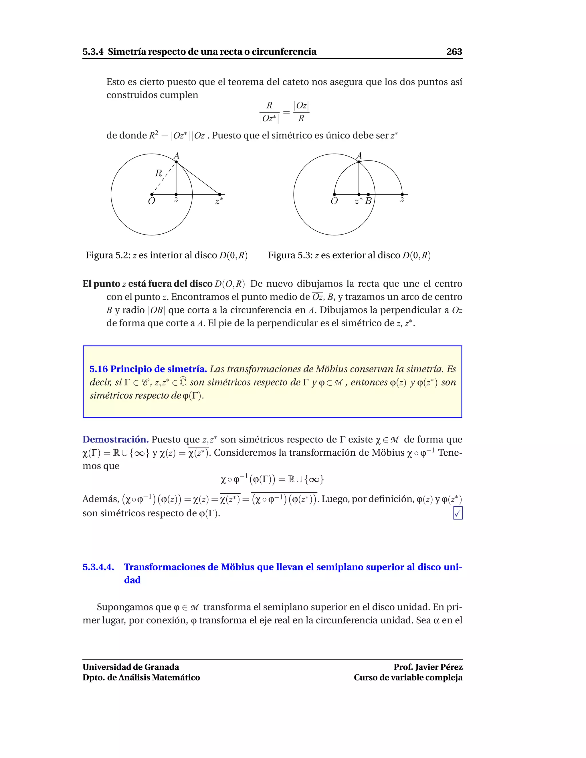 5.3.4 Simetría respecto de una recta o circunferencia                                      263


      Esto es cierto puesto que el teorema del cateto nos asegura que los dos puntos así
      construidos cumplen
                                           R      |Oz|
                                                =
                                         |Oz∗ |    R
      de donde R2 = |Oz∗ | |Oz|. Puesto que el simétrico es único debe ser z∗

                      A                                             A
                 R

                O     z          z∗                           O     z∗ B        z




Figura 5.2: z es interior al disco D(0, R)    Figura 5.3: z es exterior al disco D(0, R)

El punto z está fuera del disco D(O, R) De nuevo dibujamos la recta que une el centro
     con el punto z. Encontramos el punto medio de Oz, B, y trazamos un arco de centro
     B y radio |OB| que corta a la circunferencia en A. Dibujamos la perpendicular a Oz
     de forma que corte a A. El pie de la perpendicular es el simétrico de z, z∗ .



 5.16 Principio de simetría. Las transformaciones de Möbius conservan la simetría. Es
 decir, si Γ ∈ C , z, z∗ ∈ C son simétricos respecto de Γ y ϕ ∈ M , entonces ϕ(z) y ϕ(z∗ ) son
 simétricos respecto de ϕ(Γ).



Demostración. Puesto que z, z∗ son simétricos respecto de Γ existe χ ∈ M de forma que
χ(Γ) = R ∪ {∞} y χ(z) = χ(z∗ ). Consideremos la transformación de Möbius χ ◦ ϕ−1 Tene-
mos que
                                 χ ◦ ϕ−1 ϕ(Γ) = R ∪ {∞}

Además, χ◦ϕ−1 ϕ(z) = χ(z) = χ(z∗ ) = χ ◦ ϕ−1 ϕ(z∗ ) . Luego, por deﬁnición, ϕ(z) y ϕ(z∗ )
son simétricos respecto de ϕ(Γ).




5.3.4.4.   Transformaciones de Möbius que llevan el semiplano superior al disco uni-
           dad

  Supongamos que ϕ ∈ M transforma el semiplano superior en el disco unidad. En pri-
mer lugar, por conexión, ϕ transforma el eje real en la circunferencia unidad. Sea α en el



Universidad de Granada                                                        Prof. Javier Pérez
Dpto. de Análisis Matemático                                        Curso de variable compleja
 