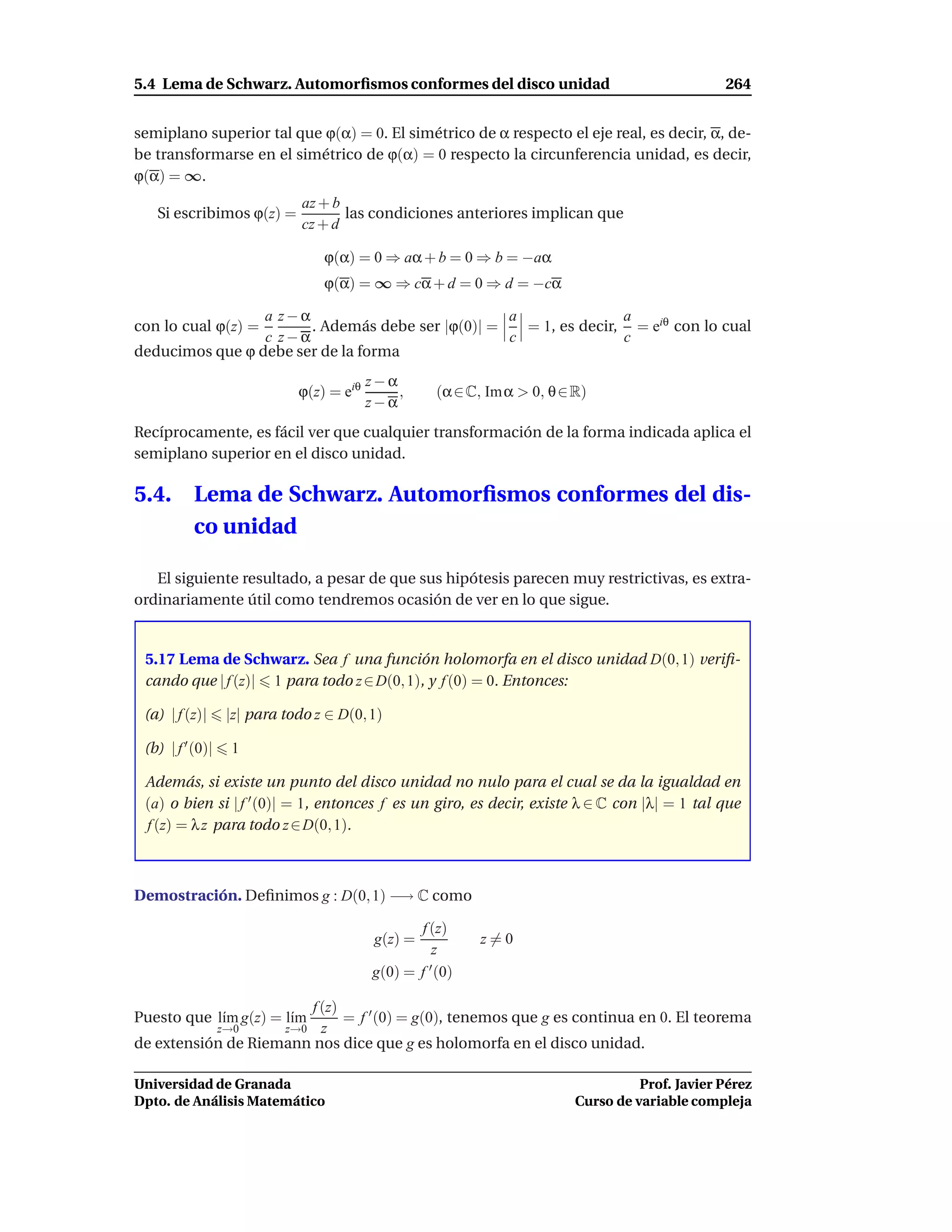 5.4 Lema de Schwarz. Automorﬁsmos conformes del disco unidad                                       264


semiplano superior tal que ϕ(α) = 0. El simétrico de α respecto el eje real, es decir, α, de-
be transformarse en el simétrico de ϕ(α) = 0 respecto la circunferencia unidad, es decir,
ϕ(α) = ∞.
                               az + b
   Si escribimos ϕ(z) =               las condiciones anteriores implican que
                               cz + d

                                  ϕ(α) = 0 ⇒ aα + b = 0 ⇒ b = −aα
                                  ϕ(α) = ∞ ⇒ cα + d = 0 ⇒ d = −cα

                 a z−α                            a               a
con lo cual ϕ(z) =     . Además debe ser |ϕ(0)| =   = 1, es decir, = eiθ con lo cual
                 c z−α                            c               c
deducimos que ϕ debe ser de la forma
                                           z−α
                              ϕ(z) = eiθ       ,      (α ∈ C, Im α > 0, θ ∈ R)
                                           z−α
Recíprocamente, es fácil ver que cualquier transformación de la forma indicada aplica el
semiplano superior en el disco unidad.

5.4.       Lema de Schwarz. Automorﬁsmos conformes del dis-
           co unidad

   El siguiente resultado, a pesar de que sus hipótesis parecen muy restrictivas, es extra-
ordinariamente útil como tendremos ocasión de ver en lo que sigue.


 5.17 Lema de Schwarz. Sea f una función holomorfa en el disco unidad D(0, 1) veriﬁ-
 cando que | f (z)| 1 para todo z ∈ D(0, 1), y f (0) = 0. Entonces:

 (a) | f (z)|      |z| para todo z ∈ D(0, 1)

 (b) | f ′ (0)|    1

 Además, si existe un punto del disco unidad no nulo para el cual se da la igualdad en
 (a) o bien si | f ′ (0)| = 1, entonces f es un giro, es decir, existe λ ∈ C con |λ| = 1 tal que
 f (z) = λ z para todo z ∈ D(0, 1).



Demostración. Deﬁnimos g : D(0, 1) −→ C como

                                                  f (z)
                                            g(z) =           z=0
                                                     z
                                           g(0) = f ′ (0)

                       f (z)
Puesto que l´m g(z) = l´m
            ı          ı     = f ′ (0) = g(0), tenemos que g es continua en 0. El teorema
                  z→0    z  z→0
de extensión de Riemann nos dice que g es holomorfa en el disco unidad.

Universidad de Granada                                                                Prof. Javier Pérez
Dpto. de Análisis Matemático                                                Curso de variable compleja
 