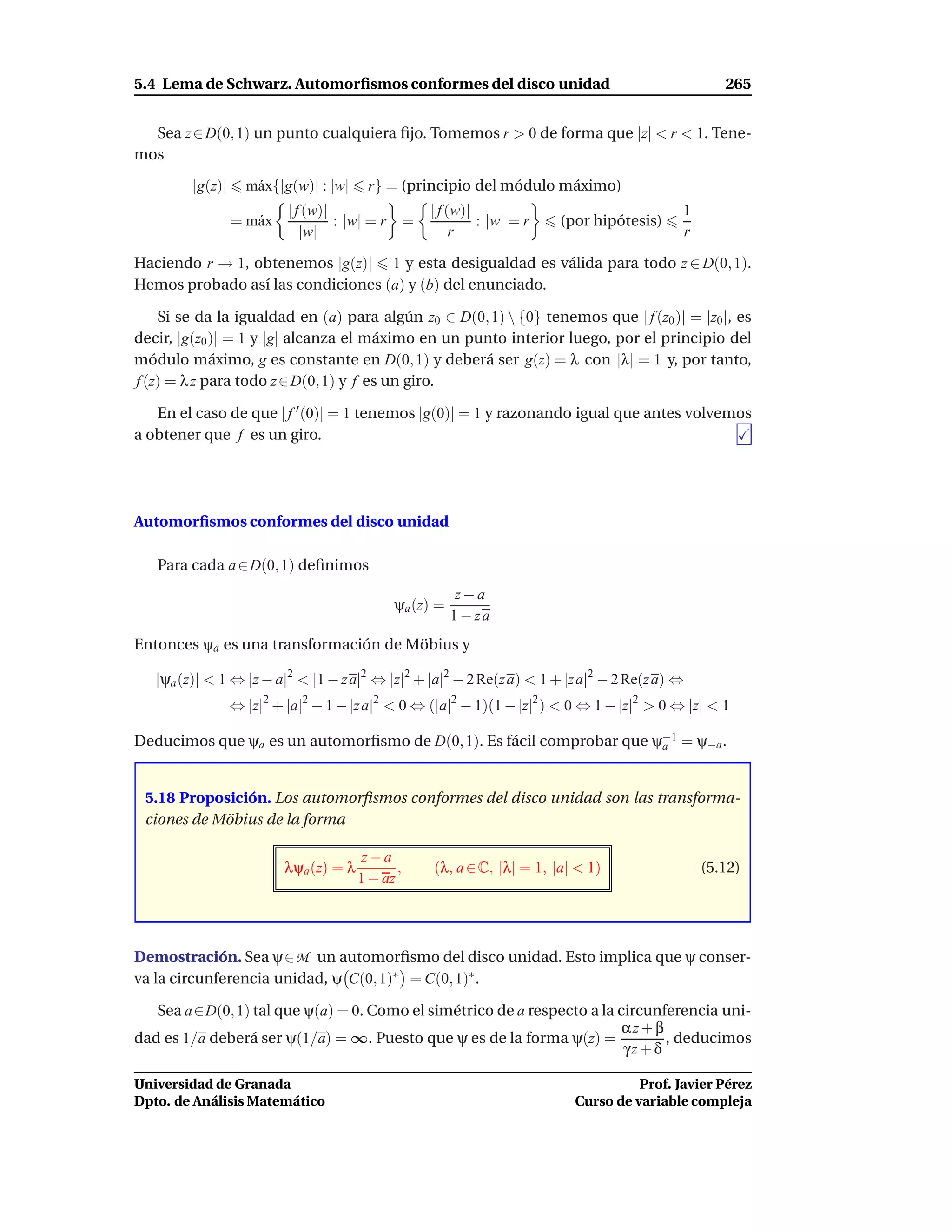 5.4 Lema de Schwarz. Automorﬁsmos conformes del disco unidad                                        265


  Sea z ∈ D(0, 1) un punto cualquiera ﬁjo. Tomemos r > 0 de forma que |z| < r < 1. Tene-
mos

         |g(z)|     m´ x{|g(w)| : |w|
                     a                    r} = (principio del módulo máximo)
                           | f (w)|                 | f (w)|                                 1
                  = m´ x
                     a              : |w| = r =              : |w| = r    (por hipótesis)
                              |w|                        r                                   r

Haciendo r → 1, obtenemos |g(z)| 1 y esta desigualdad es válida para todo z ∈ D(0, 1).
Hemos probado así las condiciones (a) y (b) del enunciado.

    Si se da la igualdad en (a) para algún z0 ∈ D(0, 1)  {0} tenemos que | f (z0 )| = |z0 |, es
decir, |g(z0 )| = 1 y |g| alcanza el máximo en un punto interior luego, por el principio del
módulo máximo, g es constante en D(0, 1) y deberá ser g(z) = λ con |λ| = 1 y, por tanto,
f (z) = λ z para todo z ∈ D(0, 1) y f es un giro.

   En el caso de que | f ′ (0)| = 1 tenemos |g(0)| = 1 y razonando igual que antes volvemos
a obtener que f es un giro.




Automorﬁsmos conformes del disco unidad

   Para cada a ∈ D(0, 1) deﬁnimos
                                                           z−a
                                               ψa (z) =
                                                          1 − za
Entonces ψa es una transformación de Möbius y

   |ψa (z)| < 1 ⇔ |z − a|2 < |1 − z a|2 ⇔ |z|2 + |a|2 − 2 Re(z a) < 1 + |z a|2 − 2 Re(z a) ⇔
                  ⇔ |z|2 + |a|2 − 1 − |z a|2 < 0 ⇔ (|a|2 − 1)(1 − |z|2 ) < 0 ⇔ 1 − |z|2 > 0 ⇔ |z| < 1

Deducimos que ψa es un automorﬁsmo de D(0, 1). Es fácil comprobar que ψ−1 = ψ−a .
                                                                       a



 5.18 Proposición. Los automorﬁsmos conformes del disco unidad son las transforma-
 ciones de Möbius de la forma

                                          z−a
                           λψa (z) = λ          ,    (λ, a ∈ C, |λ| = 1, |a| < 1)                (5.12)
                                         1 − az




Demostración. Sea ψ∈ M un automorﬁsmo del disco unidad. Esto implica que ψ conser-
va la circunferencia unidad, ψ C(0, 1)∗ = C(0, 1)∗ .

   Sea a∈D(0, 1) tal que ψ(a) = 0. Como el simétrico de a respecto a la circunferencia uni-
                                                                         αz + β
dad es 1/a deberá ser ψ(1/a) = ∞. Puesto que ψ es de la forma ψ(z) =            , deducimos
                                                                         γz + δ

Universidad de Granada                                                                Prof. Javier Pérez
Dpto. de Análisis Matemático                                                Curso de variable compleja
 