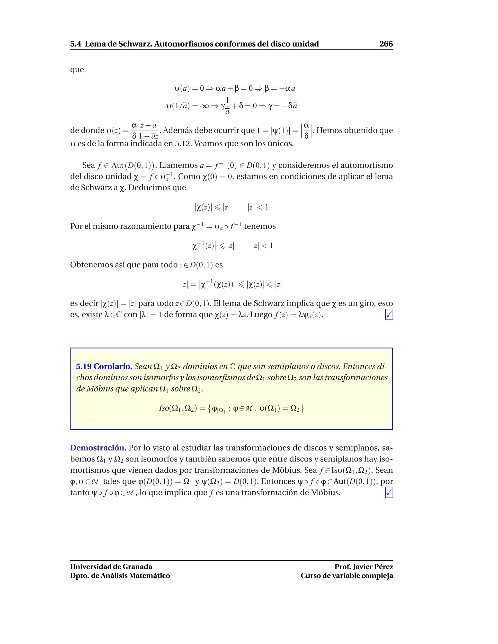 5.4 Lema de Schwarz. Automorﬁsmos conformes del disco unidad                                 266


que

                             ψ(a) = 0 ⇒ α a + β = 0 ⇒ β = −α a
                                           1
                           ψ(1/a) = ∞ ⇒ γ + δ = 0 ⇒ γ = −δ a
                                           a
                  α z−a                                           α
de donde ψ(z) =            . Además debe ocurrir que 1 = |ψ(1)| =   . Hemos obtenido que
                  δ 1 − az                                        δ
ψ es de la forma indicada en 5.12. Veamos que son los únicos.

   Sea f ∈ Aut D(0, 1) . Llamemos a = f −1 (0) ∈ D(0, 1) y consideremos el automorﬁsmo
del disco unidad χ = f ◦ ψ−1 . Como χ(0) = 0, estamos en condiciones de aplicar el lema
                           a
de Schwarz a χ. Deducimos que

                                    |χ(z)|   |z|    |z| < 1

Por el mismo razonamiento para χ−1 = ψa ◦ f −1 tenemos

                                   χ−1 (z)    |z|    |z| < 1

Obtenemos así que para todo z ∈ D(0, 1) es

                                |z| = χ−1 (χ(z))    |χ(z)|     |z|

es decir |χ(z)| = |z| para todo z ∈ D(0, 1). El lema de Schwarz implica que χ es un giro, esto
es, existe λ ∈ C con |λ| = 1 de forma que χ(z) = λz. Luego f (z) = λψa (z).




 5.19 Corolario. Sean Ω1 y Ω2 dominios en C que son semiplanos o discos. Entonces di-
 chos dominios son isomorfos y los isomorﬁsmos de Ω1 sobre Ω2 son las transformaciones
 de Möbius que aplican Ω1 sobre Ω2 .

                         Iso(Ω1 , Ω2 ) = ϕ|Ω1 : ϕ ∈ M , ϕ(Ω1 ) = Ω2



Demostración. Por lo visto al estudiar las transformaciones de discos y semiplanos, sa-
bemos Ω1 y Ω2 son isomorfos y también sabemos que entre discos y semiplanos hay iso-
morﬁsmos que vienen dados por transformaciones de Möbius. Sea f ∈ Iso(Ω1 , Ω2 ). Sean
ϕ, ψ ∈ M tales que ϕ(D(0, 1)) = Ω1 y ψ(Ω2 ) = D(0, 1). Entonces ψ ◦ f ◦ ϕ ∈ Aut(D(0, 1)), por
tanto ψ ◦ f ◦ ϕ ∈ M , lo que implica que f es una transformación de Möbius.




Universidad de Granada                                                          Prof. Javier Pérez
Dpto. de Análisis Matemático                                          Curso de variable compleja
 