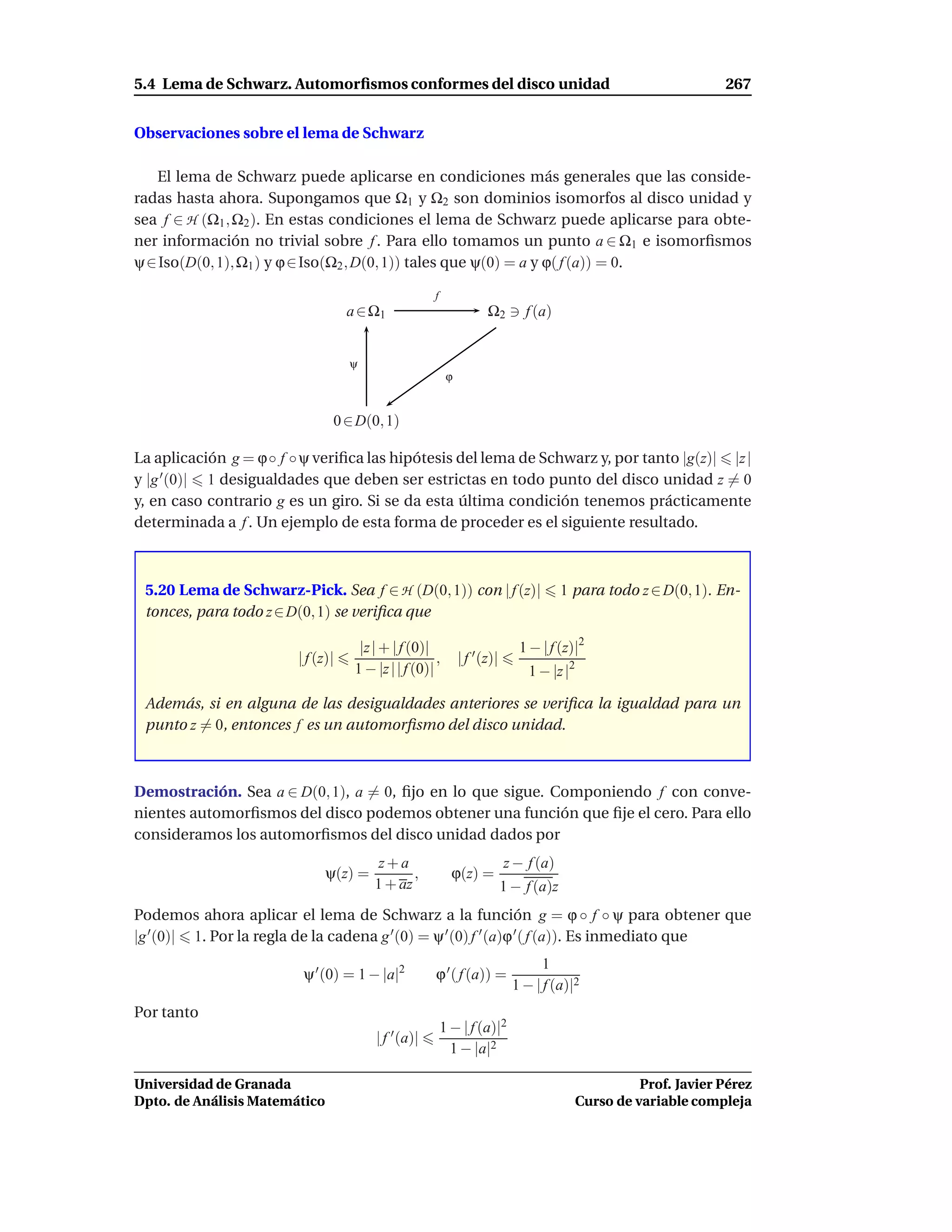 5.4 Lema de Schwarz. Automorﬁsmos conformes del disco unidad                                                        267


Observaciones sobre el lema de Schwarz

   El lema de Schwarz puede aplicarse en condiciones más generales que las conside-
radas hasta ahora. Supongamos que Ω1 y Ω2 son dominios isomorfos al disco unidad y
sea f ∈ H (Ω1 , Ω2 ). En estas condiciones el lema de Schwarz puede aplicarse para obte-
ner información no trivial sobre f . Para ello tomamos un punto a ∈ Ω1 e isomorﬁsmos
ψ ∈ Iso(D(0, 1), Ω1 ) y ϕ ∈ Iso(Ω2 , D(0, 1)) tales que ψ(0) = a y ϕ( f (a)) = 0.

                                                      f
                                    a ∈ Ω1                            Ω2 ∋ f (a)


                                    ψ
                                                           ϕ


                                0 ∈ D(0, 1)

La aplicación g = ϕ ◦ f ◦ ψ veriﬁca las hipótesis del lema de Schwarz y, por tanto |g(z)| |z |
y |g ′ (0)| 1 desigualdades que deben ser estrictas en todo punto del disco unidad z = 0
y, en caso contrario g es un giro. Si se da esta última condición tenemos prácticamente
determinada a f . Un ejemplo de esta forma de proceder es el siguiente resultado.



 5.20 Lema de Schwarz-Pick. Sea f ∈ H (D(0, 1)) con | f (z)|                             1 para todo z ∈ D(0, 1). En-
 tonces, para todo z ∈ D(0, 1) se veriﬁca que

                                      |z | + | f (0)|                          1 − | f (z)|2
                         | f (z)|                      ,       | f ′ (z)|
                                     1 − |z | | f (0)|                           1 − |z |2

 Además, si en alguna de las desigualdades anteriores se veriﬁca la igualdad para un
 punto z = 0, entonces f es un automorﬁsmo del disco unidad.



Demostración. Sea a ∈ D(0, 1), a = 0, ﬁjo en lo que sigue. Componiendo f con conve-
nientes automorﬁsmos del disco podemos obtener una función que ﬁje el cero. Para ello
consideramos los automorﬁsmos del disco unidad dados por
                                          z+a                               z − f (a)
                               ψ(z) =           ,           ϕ(z) =
                                         1 + az                             1 − f (a)z
Podemos ahora aplicar el lema de Schwarz a la función g = ϕ ◦ f ◦ ψ para obtener que
|g ′ (0)| 1. Por la regla de la cadena g ′ (0) = ψ ′ (0) f ′ (a)ϕ ′ ( f (a)). Es inmediato que
                                                                                    1
                          ψ ′ (0) = 1 − |a|2           ϕ ′ ( f (a)) =
                                                                              1 − | f (a)|2
Por tanto
                                                          1 − | f (a)|2
                                         | f ′ (a)|
                                                            1 − |a|2

Universidad de Granada                                                                                 Prof. Javier Pérez
Dpto. de Análisis Matemático                                                                 Curso de variable compleja
 