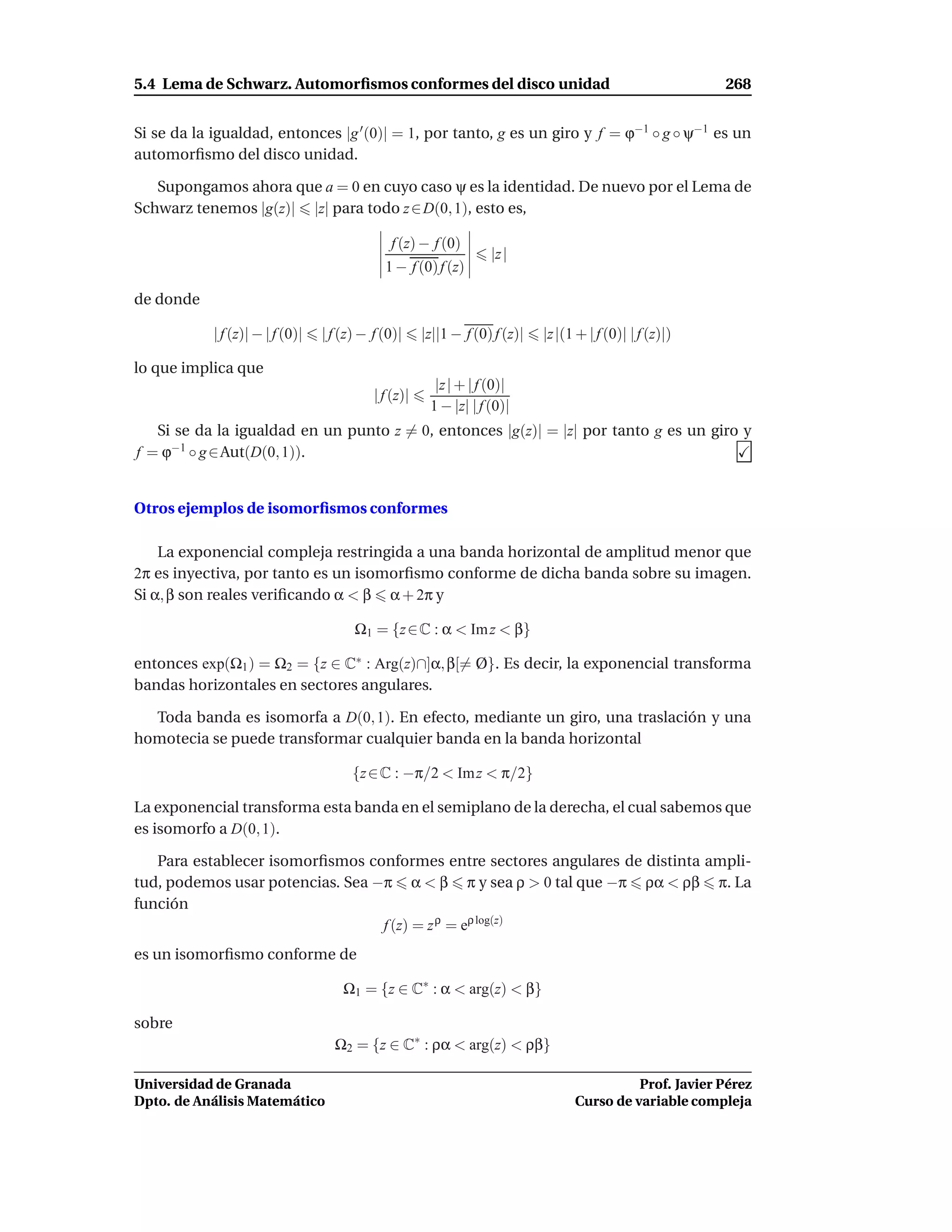 5.4 Lema de Schwarz. Automorﬁsmos conformes del disco unidad                                                268


Si se da la igualdad, entonces |g ′ (0)| = 1, por tanto, g es un giro y f = ϕ−1 ◦ g ◦ ψ−1 es un
automorﬁsmo del disco unidad.

   Supongamos ahora que a = 0 en cuyo caso ψ es la identidad. De nuevo por el Lema de
Schwarz tenemos |g(z)| |z| para todo z ∈ D(0, 1), esto es,

                                               f (z) − f (0)
                                                                    |z |
                                              1 − f (0) f (z)

de donde

            | f (z)| − | f (0)|   | f (z) − f (0)|     |z||1 − f (0) f (z)|   |z |(1 + | f (0)| | f (z)|)

lo que implica que
                                                         |z | + | f (0)|
                                            | f (z)|
                                                        1 − |z| | f (0)|
   Si se da la igualdad en un punto z = 0, entonces |g(z)| = |z| por tanto g es un giro y
f = ϕ−1 ◦ g ∈ Aut(D(0, 1)).


Otros ejemplos de isomorﬁsmos conformes

    La exponencial compleja restringida a una banda horizontal de amplitud menor que
2π es inyectiva, por tanto es un isomorﬁsmo conforme de dicha banda sobre su imagen.
Si α, β son reales veriﬁcando α < β α + 2π y

                                        Ω1 = {z ∈ C : α < Im z < β}

entonces exp(Ω1 ) = Ω2 = {z ∈ C∗ : Arg(z)∩]α, β[= Ø}. Es decir, la exponencial transforma
bandas horizontales en sectores angulares.

  Toda banda es isomorfa a D(0, 1). En efecto, mediante un giro, una traslación y una
homotecia se puede transformar cualquier banda en la banda horizontal

                                        {z ∈ C : −π/2 < Im z < π/2}

La exponencial transforma esta banda en el semiplano de la derecha, el cual sabemos que
es isomorfo a D(0, 1).

   Para establecer isomorﬁsmos conformes entre sectores angulares de distinta ampli-
tud, podemos usar potencias. Sea −π α < β π y sea ρ > 0 tal que −π ρα < ρβ π. La
función
                                  f (z) = z ρ = eρ log(z)
es un isomorﬁsmo conforme de

                                      Ω1 = {z ∈ C∗ : α < arg(z) < β}

sobre
                                    Ω2 = {z ∈ C∗ : ρα < arg(z) < ρβ}

Universidad de Granada                                                                        Prof. Javier Pérez
Dpto. de Análisis Matemático                                                        Curso de variable compleja
 