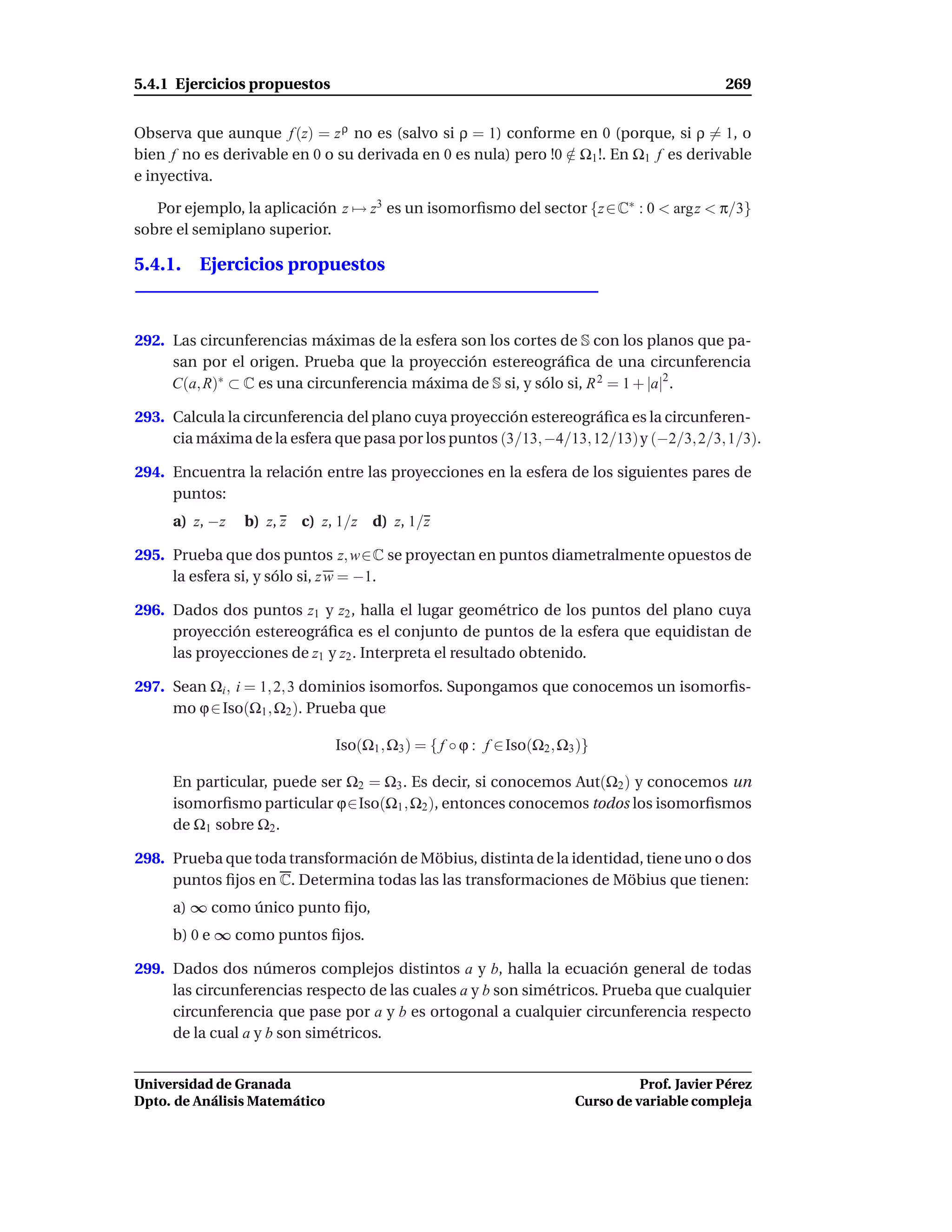 5.4.1 Ejercicios propuestos                                                                    269


Observa que aunque f (z) = z ρ no es (salvo si ρ = 1) conforme en 0 (porque, si ρ = 1, o
bien f no es derivable en 0 o su derivada en 0 es nula) pero !0 ∈ Ω1 !. En Ω1 f es derivable
                                                                /
e inyectiva.

   Por ejemplo, la aplicación z → z3 es un isomorﬁsmo del sector {z ∈ C∗ : 0 < argz < π/3}
sobre el semiplano superior.

5.4.1. Ejercicios propuestos



292. Las circunferencias máximas de la esfera son los cortes de S con los planos que pa-
     san por el origen. Prueba que la proyección estereográﬁca de una circunferencia
     C(a, R)∗ ⊂ C es una circunferencia máxima de S si, y sólo si, R 2 = 1 + |a|2 .

293. Calcula la circunferencia del plano cuya proyección estereográﬁca es la circunferen-
     cia máxima de la esfera que pasa por los puntos (3/13, −4/13, 12/13)y (−2/3, 2/3, 1/3).

294. Encuentra la relación entre las proyecciones en la esfera de los siguientes pares de
     puntos:
     a) z, −z   b) z, z c) z, 1/z d) z, 1/z

295. Prueba que dos puntos z, w∈C se proyectan en puntos diametralmente opuestos de
     la esfera si, y sólo si, z w = −1.

296. Dados dos puntos z1 y z2 , halla el lugar geométrico de los puntos del plano cuya
     proyección estereográﬁca es el conjunto de puntos de la esfera que equidistan de
     las proyecciones de z1 y z2 . Interpreta el resultado obtenido.

297. Sean Ωi , i = 1, 2, 3 dominios isomorfos. Supongamos que conocemos un isomorﬁs-
     mo ϕ ∈ Iso(Ω1 , Ω2 ). Prueba que

                               Iso(Ω1 , Ω3 ) = { f ◦ ϕ : f ∈ Iso(Ω2 , Ω3 )}

     En particular, puede ser Ω2 = Ω3 . Es decir, si conocemos Aut(Ω2 ) y conocemos un
     isomorﬁsmo particular ϕ∈Iso(Ω1 , Ω2 ), entonces conocemos todos los isomorﬁsmos
     de Ω1 sobre Ω2 .

298. Prueba que toda transformación de Möbius, distinta de la identidad, tiene uno o dos
     puntos ﬁjos en C. Determina todas las las transformaciones de Möbius que tienen:
     a) ∞ como único punto ﬁjo,
     b) 0 e ∞ como puntos ﬁjos.

299. Dados dos números complejos distintos a y b, halla la ecuación general de todas
     las circunferencias respecto de las cuales a y b son simétricos. Prueba que cualquier
     circunferencia que pase por a y b es ortogonal a cualquier circunferencia respecto
     de la cual a y b son simétricos.


Universidad de Granada                                                            Prof. Javier Pérez
Dpto. de Análisis Matemático                                            Curso de variable compleja
 