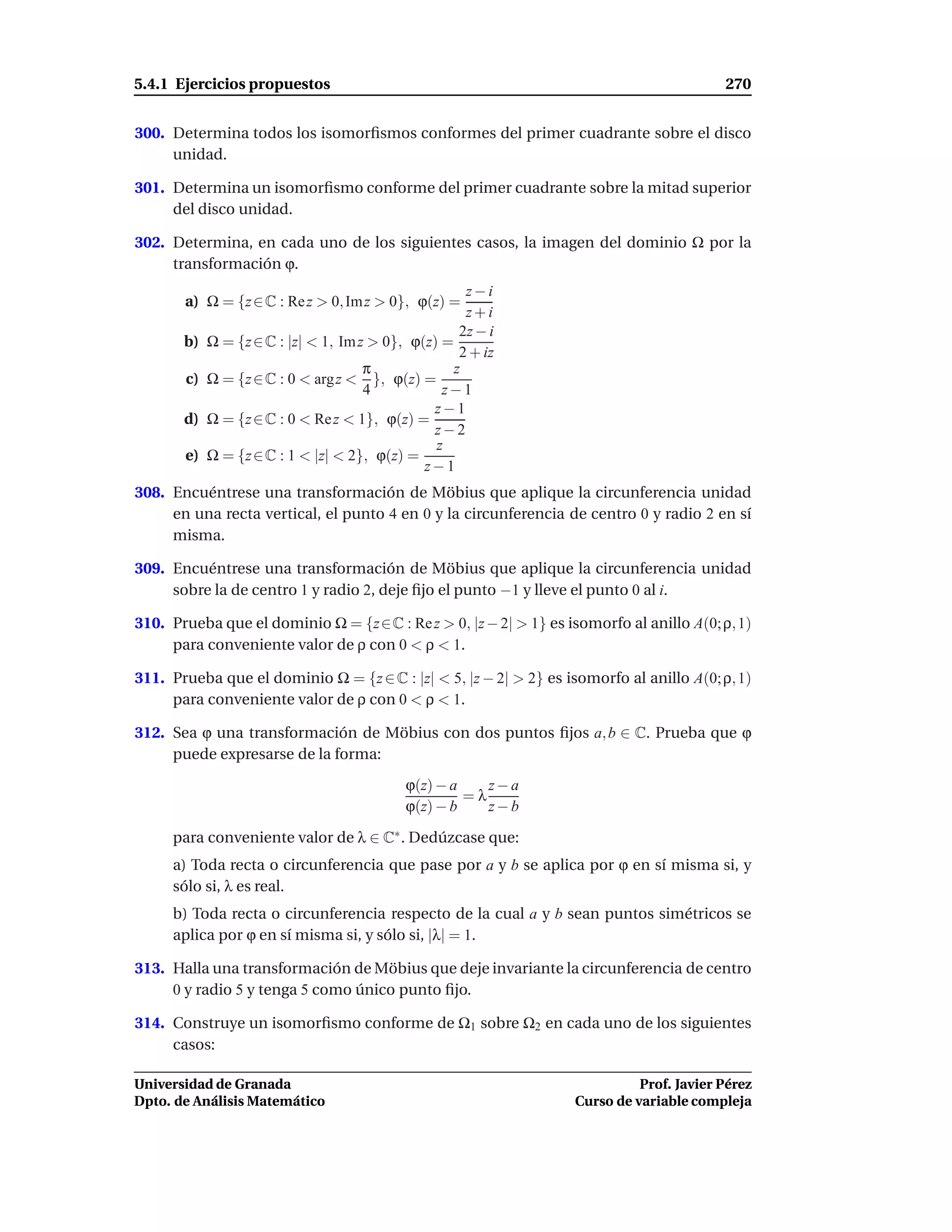 5.4.1 Ejercicios propuestos                                                               270


300. Determina todos los isomorﬁsmos conformes del primer cuadrante sobre el disco
     unidad.

301. Determina un isomorﬁsmo conforme del primer cuadrante sobre la mitad superior
     del disco unidad.

302. Determina, en cada uno de los siguientes casos, la imagen del dominio Ω por la
     transformación ϕ.
                                                      z−i
       a) Ω = {z ∈ C : Re z > 0, Im z > 0}, ϕ(z) =
                                                      z+i
                                                     2z − i
       b)   Ω = {z ∈ C : |z| < 1, Im z > 0}, ϕ(z) =
                                                     2 + iz
                                      π             z
       c)   Ω = {z ∈ C : 0 < arg z < }, ϕ(z) =
                                      4           z−1
                                                z−1
       d)   Ω = {z ∈ C : 0 < Re z < 1}, ϕ(z) =
                                                z−2
                                                 z
       e)   Ω = {z ∈ C : 1 < |z| < 2}, ϕ(z) =
                                               z−1
308. Encuéntrese una transformación de Möbius que aplique la circunferencia unidad
     en una recta vertical, el punto 4 en 0 y la circunferencia de centro 0 y radio 2 en sí
     misma.

309. Encuéntrese una transformación de Möbius que aplique la circunferencia unidad
     sobre la de centro 1 y radio 2, deje ﬁjo el punto −1 y lleve el punto 0 al i.

310. Prueba que el dominio Ω = {z∈C : Re z > 0, |z − 2| > 1} es isomorfo al anillo A(0; ρ, 1)
     para conveniente valor de ρ con 0 < ρ < 1.

311. Prueba que el dominio Ω = {z ∈ C : |z| < 5, |z − 2| > 2} es isomorfo al anillo A(0; ρ, 1)
     para conveniente valor de ρ con 0 < ρ < 1.

312. Sea ϕ una transformación de Möbius con dos puntos ﬁjos a, b ∈ C. Prueba que ϕ
     puede expresarse de la forma:
                                            ϕ(z) − a    z−a
                                                     =λ
                                            ϕ(z) − b    z−b

     para conveniente valor de λ ∈ C∗ . Dedúzcase que:
     a) Toda recta o circunferencia que pase por a y b se aplica por ϕ en sí misma si, y
     sólo si, λ es real.
     b) Toda recta o circunferencia respecto de la cual a y b sean puntos simétricos se
     aplica por ϕ en sí misma si, y sólo si, |λ| = 1.

313. Halla una transformación de Möbius que deje invariante la circunferencia de centro
     0 y radio 5 y tenga 5 como único punto ﬁjo.

314. Construye un isomorﬁsmo conforme de Ω1 sobre Ω2 en cada uno de los siguientes
     casos:

Universidad de Granada                                                       Prof. Javier Pérez
Dpto. de Análisis Matemático                                       Curso de variable compleja
 