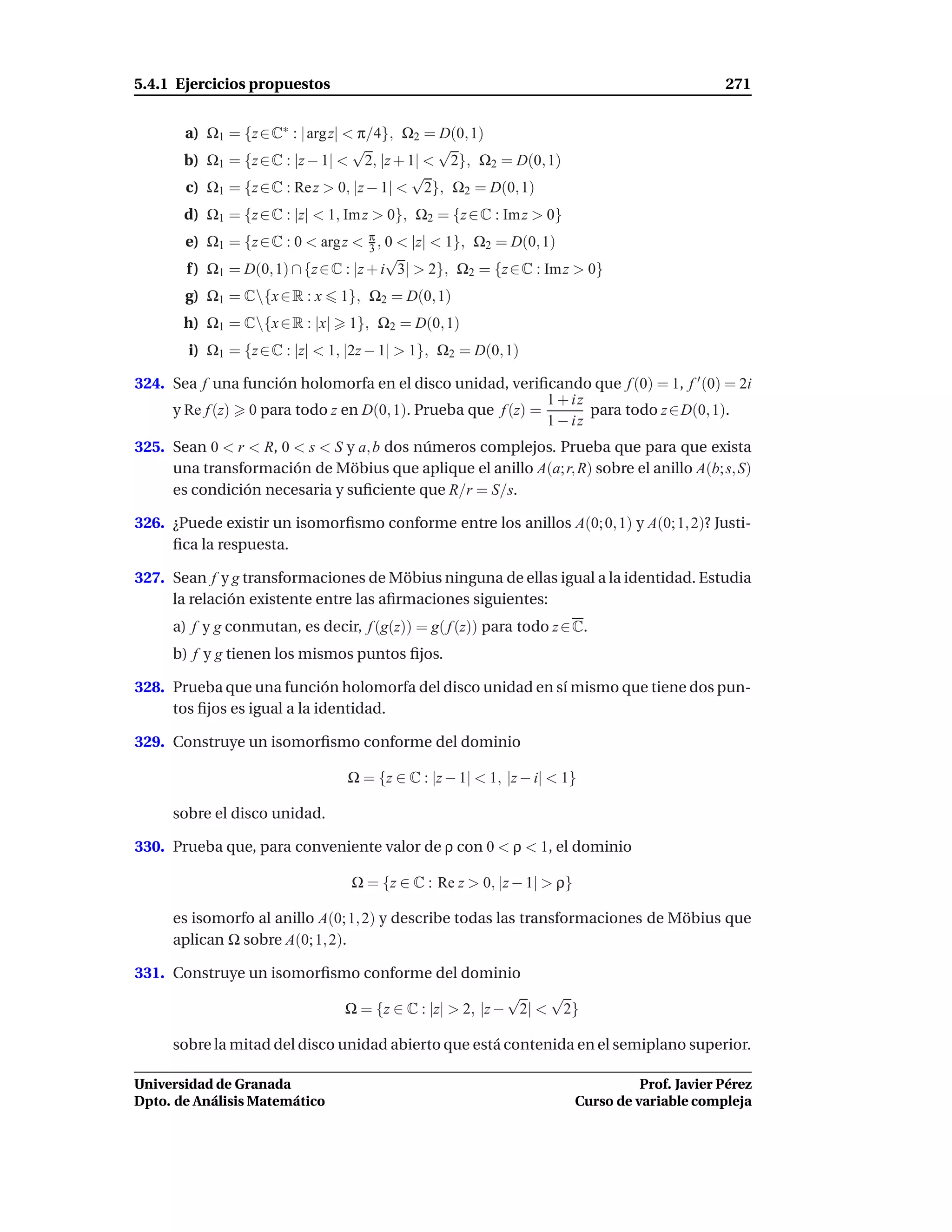 5.4.1 Ejercicios propuestos                                                                    271


       a) Ω1 = {z ∈ C∗ : | arg z| < π/4}, Ω2 = D(0, 1)
                                   √           √
       b) Ω1 = {z ∈ C : |z − 1| < 2, |z + 1| < 2}, Ω2 = D(0, 1)
                                           √
       c) Ω1 = {z ∈ C : Re z > 0, |z − 1| < 2}, Ω2 = D(0, 1)
       d) Ω1 = {z ∈ C : |z| < 1, Im z > 0}, Ω2 = {z ∈ C : Im z > 0}
       e) Ω1 = {z ∈ C : 0 < argz < π , 0 < |z| < 1}, Ω2 = D(0, 1)
                                      3
                                         √
       f ) Ω1 = D(0, 1) ∩ {z ∈ C : |z + i 3| > 2}, Ω2 = {z ∈ C : Im z > 0}
       g) Ω1 = C{x ∈ R : x     1}, Ω2 = D(0, 1)
       h) Ω1 = C{x ∈ R : |x|    1}, Ω2 = D(0, 1)
        i) Ω1 = {z ∈ C : |z| < 1, |2z − 1| > 1}, Ω2 = D(0, 1)

324. Sea f una función holomorfa en el disco unidad, veriﬁcando que f (0) = 1, f ′ (0) = 2i
                                                             1 + iz
     y Re f (z) 0 para todo z en D(0, 1). Prueba que f (z) =        para todo z ∈ D(0, 1).
                                                             1 − iz
325. Sean 0 < r < R, 0 < s < S y a, b dos números complejos. Prueba que para que exista
     una transformación de Möbius que aplique el anillo A(a; r, R) sobre el anillo A(b; s, S)
     es condición necesaria y suﬁciente que R/r = S/s.

326. ¿Puede existir un isomorﬁsmo conforme entre los anillos A(0; 0, 1) y A(0; 1, 2)? Justi-
     ﬁca la respuesta.

327. Sean f y g transformaciones de Möbius ninguna de ellas igual a la identidad. Estudia
     la relación existente entre las aﬁrmaciones siguientes:
     a) f y g conmutan, es decir, f (g(z)) = g( f (z)) para todo z ∈ C.
     b) f y g tienen los mismos puntos ﬁjos.

328. Prueba que una función holomorfa del disco unidad en sí mismo que tiene dos pun-
     tos ﬁjos es igual a la identidad.

329. Construye un isomorﬁsmo conforme del dominio

                                 Ω = {z ∈ C : |z − 1| < 1, |z − i| < 1}

     sobre el disco unidad.

330. Prueba que, para conveniente valor de ρ con 0 < ρ < 1, el dominio

                                  Ω = {z ∈ C : Re z > 0, |z − 1| > ρ}

     es isomorfo al anillo A(0; 1, 2) y describe todas las transformaciones de Möbius que
     aplican Ω sobre A(0; 1, 2).

331. Construye un isomorﬁsmo conforme del dominio
                                                     √    √
                           Ω = {z ∈ C : |z| > 2, |z − 2| < 2}

     sobre la mitad del disco unidad abierto que está contenida en el semiplano superior.

Universidad de Granada                                                            Prof. Javier Pérez
Dpto. de Análisis Matemático                                            Curso de variable compleja
 