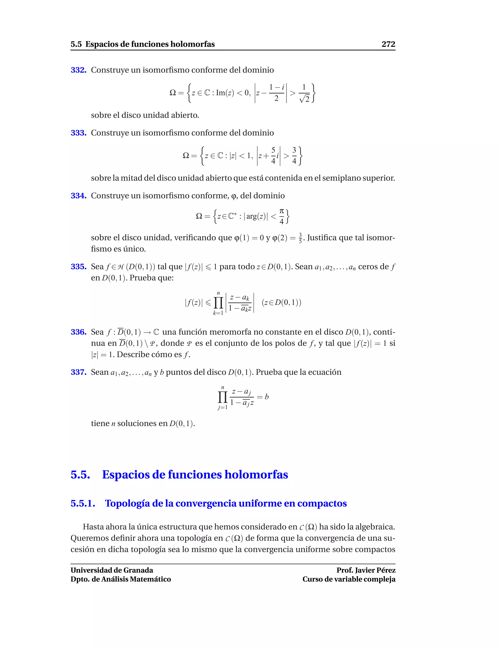 5.5 Espacios de funciones holomorfas                                                                     272


332. Construye un isomorﬁsmo conforme del dominio

                                                                    1−i  1
                              Ω = z ∈ C : Im(z) < 0, z −                >√
                                                                     2    2
       sobre el disco unidad abierto.

333. Construye un isomorﬁsmo conforme del dominio

                                                          5    3
                                  Ω = z ∈ C : |z| < 1, z + i >
                                                          4    4

       sobre la mitad del disco unidad abierto que está contenida en el semiplano superior.

334. Construye un isomorﬁsmo conforme, ϕ, del dominio
                                                                       π
                                        Ω = z ∈ C∗ : | arg(z)| <
                                                                       4
       sobre el disco unidad, veriﬁcando que ϕ(1) = 0 y ϕ(2) = 3 . Justiﬁca que tal isomor-
                                                               5
       ﬁsmo es único.

335. Sea f ∈ H (D(0, 1)) tal que | f (z)|     1 para todo z ∈ D(0, 1). Sean a1 , a2 , . . . , an ceros de f
     en D(0, 1). Prueba que:
                                               n
                                                        z − ak
                                   | f (z)|                       (z ∈ D(0, 1))
                                                       1 − ak z
                                              k=1


336. Sea f : D(0, 1) → C una función meromorfa no constante en el disco D(0, 1), conti-
     nua en D(0, 1)  P , donde P es el conjunto de los polos de f , y tal que | f (z)| = 1 si
     |z| = 1. Describe cómo es f .

337. Sean a1 , a2 , . . . , an y b puntos del disco D(0, 1). Prueba que la ecuación
                                                   n
                                                        z− aj
                                                               =b
                                                       1 − ajz
                                               j=1

       tiene n soluciones en D(0, 1).




5.5.      Espacios de funciones holomorfas

5.5.1. Topología de la convergencia uniforme en compactos

   Hasta ahora la única estructura que hemos considerado en C (Ω) ha sido la algebraica.
Queremos deﬁnir ahora una topología en C (Ω) de forma que la convergencia de una su-
cesión en dicha topología sea lo mismo que la convergencia uniforme sobre compactos

Universidad de Granada                                                                      Prof. Javier Pérez
Dpto. de Análisis Matemático                                                      Curso de variable compleja
 