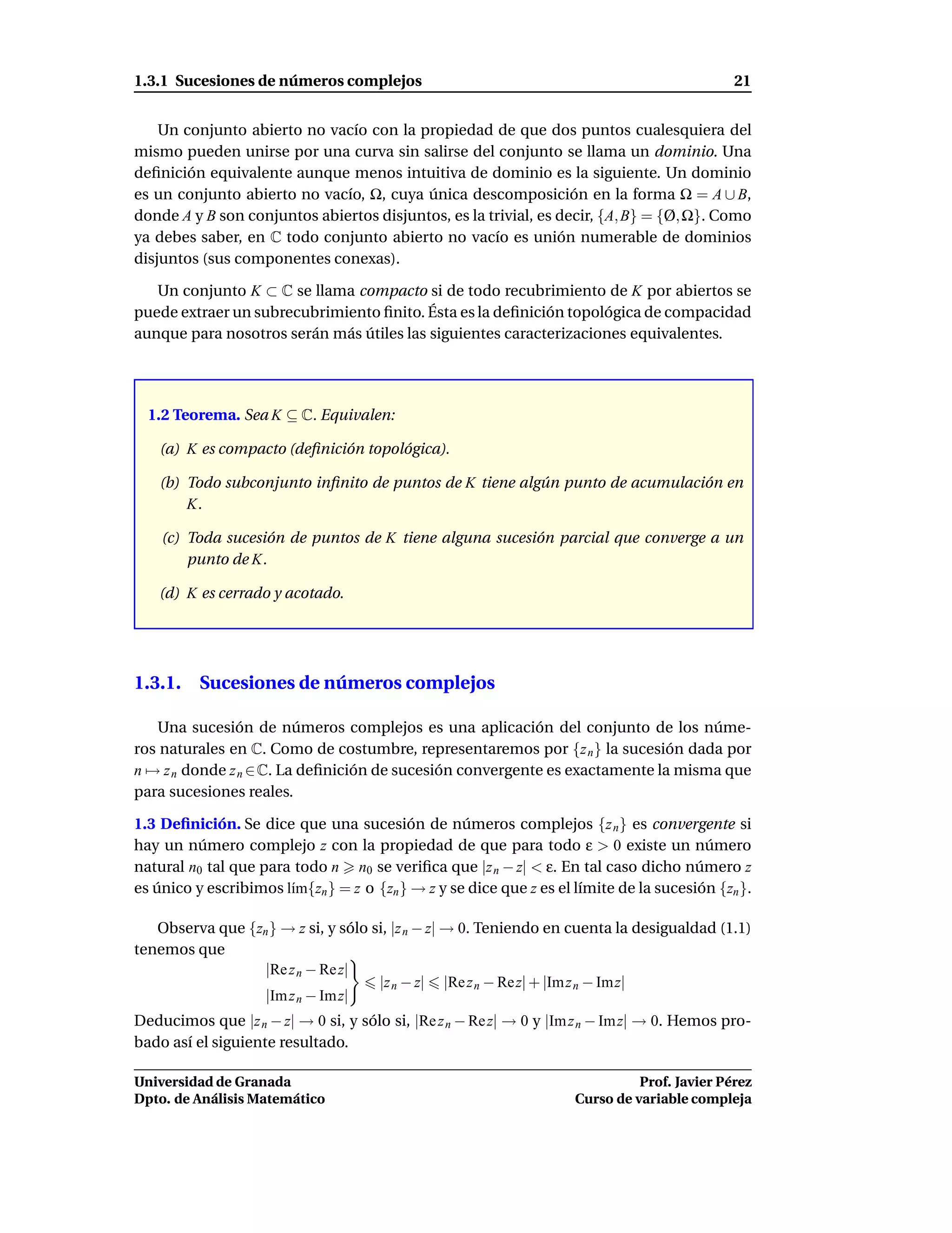 1.3.1 Sucesiones de números complejos                                                         21


    Un conjunto abierto no vacío con la propiedad de que dos puntos cualesquiera del
mismo pueden unirse por una curva sin salirse del conjunto se llama un dominio. Una
deﬁnición equivalente aunque menos intuitiva de dominio es la siguiente. Un dominio
es un conjunto abierto no vacío, Ω, cuya única descomposición en la forma Ω = A ∪ B,
donde A y B son conjuntos abiertos disjuntos, es la trivial, es decir, {A, B} = {Ø, Ω}. Como
ya debes saber, en C todo conjunto abierto no vacío es unión numerable de dominios
disjuntos (sus componentes conexas).

   Un conjunto K ⊂ C se llama compacto si de todo recubrimiento de K por abiertos se
puede extraer un subrecubrimiento ﬁnito. Ésta es la deﬁnición topológica de compacidad
aunque para nosotros serán más útiles las siguientes caracterizaciones equivalentes.




  1.2 Teorema. Sea K ⊆ C. Equivalen:

   (a) K es compacto (deﬁnición topológica).

   (b) Todo subconjunto inﬁnito de puntos de K tiene algún punto de acumulación en
       K.

    (c) Toda sucesión de puntos de K tiene alguna sucesión parcial que converge a un
        punto de K.

   (d) K es cerrado y acotado.




1.3.1. Sucesiones de números complejos

   Una sucesión de números complejos es una aplicación del conjunto de los núme-
ros naturales en C. Como de costumbre, representaremos por {z n } la sucesión dada por
n → z n donde z n ∈ C. La deﬁnición de sucesión convergente es exactamente la misma que
para sucesiones reales.

1.3 Deﬁnición. Se dice que una sucesión de números complejos {z n } es convergente si
hay un número complejo z con la propiedad de que para todo ε > 0 existe un número
natural n0 tal que para todo n n0 se veriﬁca que |z n − z| < ε. En tal caso dicho número z
es único y escribimos l´m{zn } = z o {zn } → z y se dice que z es el límite de la sucesión {zn }.
                       ı

   Observa que {zn } → z si, y sólo si, |z n − z| → 0. Teniendo en cuenta la desigualdad (1.1)
tenemos que
                  |Re z n − Re z|
                                     |z n − z| |Re z n − Rez| + |Im z n − Imz|
                  |Im z n − Im z|
Deducimos que |z n − z| → 0 si, y sólo si, |Re z n − Re z| → 0 y |Im z n − Im z| → 0. Hemos pro-
bado así el siguiente resultado.

Universidad de Granada                                                         Prof. Javier Pérez
Dpto. de Análisis Matemático                                         Curso de variable compleja
 