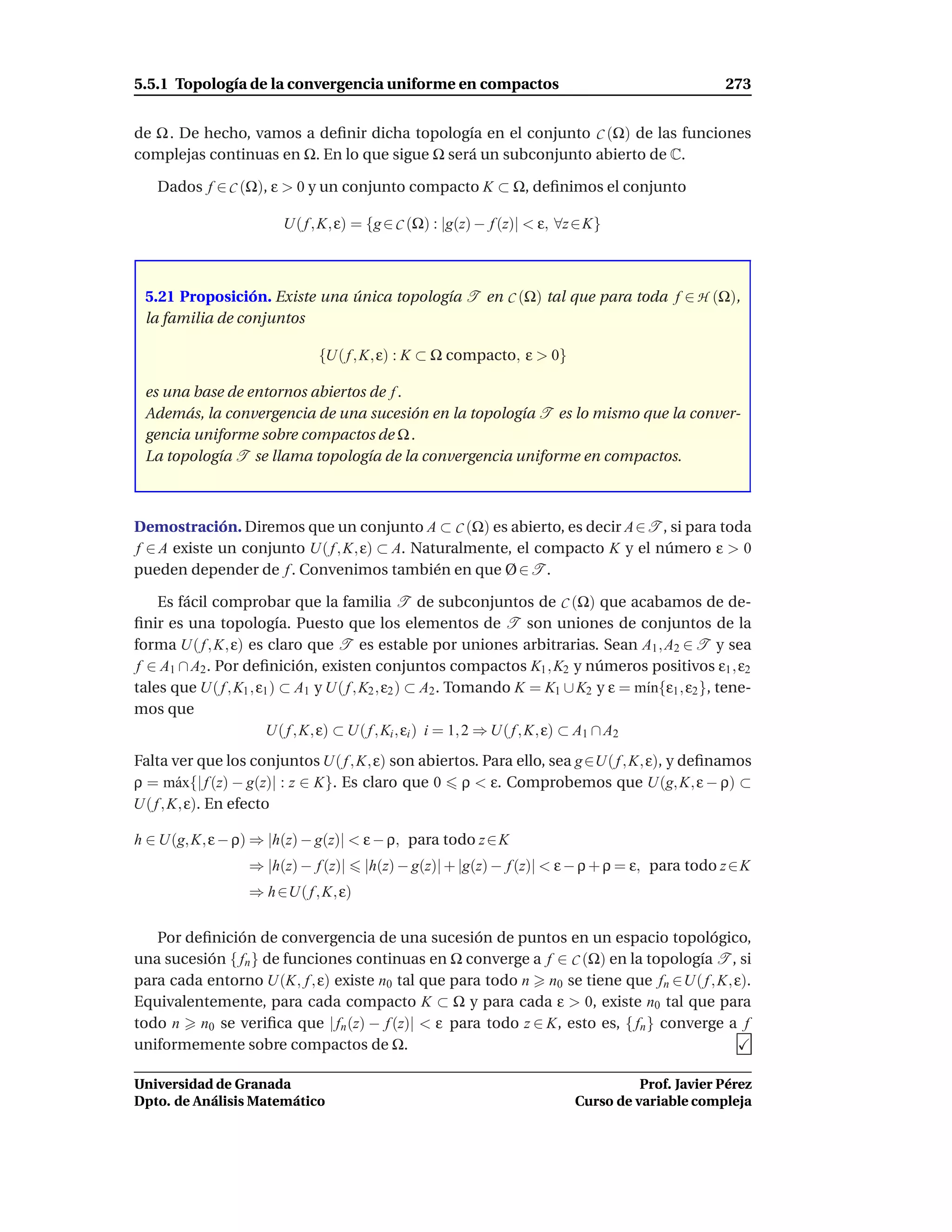 5.5.1 Topología de la convergencia uniforme en compactos                                           273


de Ω . De hecho, vamos a deﬁnir dicha topología en el conjunto C (Ω) de las funciones
complejas continuas en Ω. En lo que sigue Ω será un subconjunto abierto de C.

   Dados f ∈ C (Ω), ε > 0 y un conjunto compacto K ⊂ Ω, deﬁnimos el conjunto

                         U( f , K, ε) = {g ∈ C (Ω) : |g(z) − f (z)| < ε, ∀z ∈ K}



 5.21 Proposición. Existe una única topología T en C (Ω) tal que para toda f ∈ H (Ω),
 la familia de conjuntos

                               {U( f , K, ε) : K ⊂ Ω compacto, ε > 0}

 es una base de entornos abiertos de f .
 Además, la convergencia de una sucesión en la topología T es lo mismo que la conver-
 gencia uniforme sobre compactos de Ω .
 La topología T se llama topología de la convergencia uniforme en compactos.



Demostración. Diremos que un conjunto A ⊂ C (Ω) es abierto, es decir A∈T , si para toda
f ∈ A existe un conjunto U( f , K, ε) ⊂ A. Naturalmente, el compacto K y el número ε > 0
pueden depender de f . Convenimos también en que Ø ∈ T .

    Es fácil comprobar que la familia T de subconjuntos de C (Ω) que acabamos de de-
ﬁnir es una topología. Puesto que los elementos de T son uniones de conjuntos de la
forma U( f , K, ε) es claro que T es estable por uniones arbitrarias. Sean A1 , A2 ∈ T y sea
f ∈ A1 ∩ A2 . Por deﬁnición, existen conjuntos compactos K1 , K2 y números positivos ε1 , ε2
tales que U( f , K1 , ε1 ) ⊂ A1 y U( f , K2 , ε2 ) ⊂ A2 . Tomando K = K1 ∪ K2 y ε = m´n{ε1 , ε2 }, tene-
                                                                                          ı
mos que
                        U( f , K, ε) ⊂ U( f , Ki , εi ) i = 1, 2 ⇒ U( f , K, ε) ⊂ A1 ∩ A2
Falta ver que los conjuntos U( f , K, ε) son abiertos. Para ello, sea g ∈U( f , K, ε), y deﬁnamos
ρ = m´ x{| f (z) − g(z)| : z ∈ K}. Es claro que 0 ρ < ε. Comprobemos que U(g, K, ε − ρ) ⊂
        a
U( f , K, ε). En efecto

h ∈ U(g, K, ε − ρ) ⇒ |h(z) − g(z)| < ε − ρ, para todo z ∈ K
                   ⇒ |h(z) − f (z)|    |h(z) − g(z)| + |g(z) − f (z)| < ε − ρ + ρ = ε, para todo z ∈ K
                   ⇒ h ∈U( f , K, ε)

   Por deﬁnición de convergencia de una sucesión de puntos en un espacio topológico,
una sucesión { fn } de funciones continuas en Ω converge a f ∈ C (Ω) en la topología T , si
para cada entorno U(K, f , ε) existe n0 tal que para todo n n0 se tiene que fn ∈U( f , K, ε).
Equivalentemente, para cada compacto K ⊂ Ω y para cada ε > 0, existe n0 tal que para
todo n n0 se veriﬁca que | fn (z) − f (z)| < ε para todo z ∈ K, esto es, { fn } converge a f
uniformemente sobre compactos de Ω.

Universidad de Granada                                                               Prof. Javier Pérez
Dpto. de Análisis Matemático                                               Curso de variable compleja
 