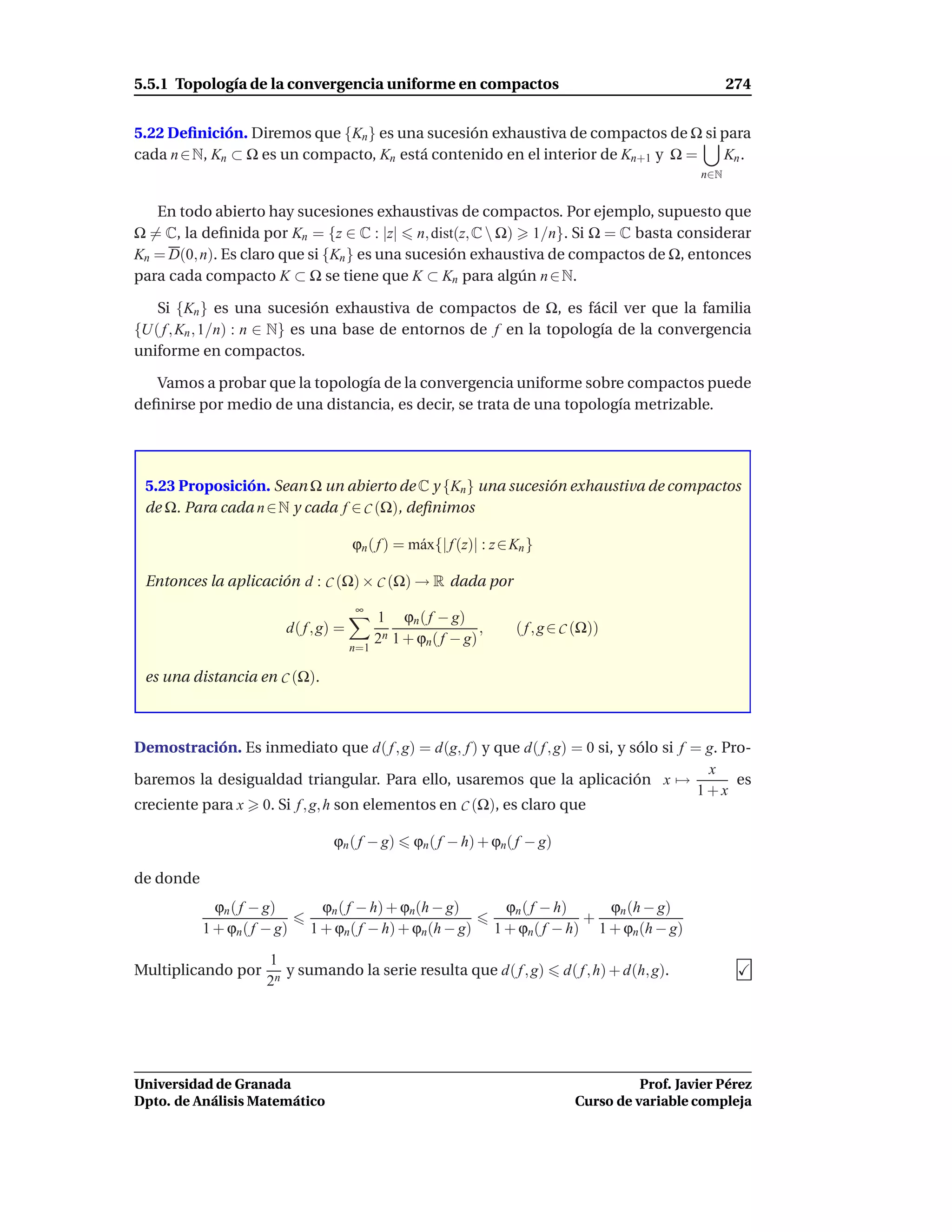 5.5.1 Topología de la convergencia uniforme en compactos                                                    274


5.22 Deﬁnición. Diremos que {Kn } es una sucesión exhaustiva de compactos de Ω si para
cada n ∈ N, Kn ⊂ Ω es un compacto, Kn está contenido en el interior de Kn+1 y Ω = Kn .
                                                                                                      n∈N


   En todo abierto hay sucesiones exhaustivas de compactos. Por ejemplo, supuesto que
Ω = C, la deﬁnida por Kn = {z ∈ C : |z| n, dist(z, C  Ω) 1/n}. Si Ω = C basta considerar
Kn = D(0, n). Es claro que si {Kn } es una sucesión exhaustiva de compactos de Ω, entonces
para cada compacto K ⊂ Ω se tiene que K ⊂ Kn para algún n ∈ N.

   Si {Kn } es una sucesión exhaustiva de compactos de Ω, es fácil ver que la familia
{U( f , Kn , 1/n) : n ∈ N} es una base de entornos de f en la topología de la convergencia
uniforme en compactos.

   Vamos a probar que la topología de la convergencia uniforme sobre compactos puede
deﬁnirse por medio de una distancia, es decir, se trata de una topología metrizable.




 5.23 Proposición. Sean Ω un abierto de C y {Kn } una sucesión exhaustiva de compactos
 de Ω. Para cada n ∈ N y cada f ∈ C (Ω), deﬁnimos

                                       ϕn ( f ) = m´ x{| f (z)| : z ∈ Kn }
                                                   a

 Entonces la aplicación d : C (Ω) × C (Ω) → R dada por
                                       ∞
                                             1 ϕn ( f − g)
                         d( f , g) =                           ,      ( f , g ∈ C (Ω))
                                             2n 1 + ϕn( f − g)
                                       n=1

 es una distancia en C (Ω).



Demostración. Es inmediato que d( f , g) = d(g, f ) y que d( f , g) = 0 si, y sólo si f = g. Pro-
                                                                                          x
baremos la desigualdad triangular. Para ello, usaremos que la aplicación x →                   es
                                                                                         1+x
creciente para x 0. Si f , g, h son elementos en C (Ω), es claro que

                                 ϕn ( f − g)       ϕn ( f − h) + ϕn( f − g)

de donde
             ϕn ( f − g)       ϕn ( f − h) + ϕn(h − g)               ϕn ( f − h)    ϕn (h − g)
                                                                                 +
           1 + ϕn ( f − g)   1 + ϕn( f − h) + ϕn(h − g)            1 + ϕn( f − h) 1 + ϕn(h − g)

                      1
Multiplicando por        y sumando la serie resulta que d( f , g)              d( f , h) + d(h, g).
                      2n




Universidad de Granada                                                                     Prof. Javier Pérez
Dpto. de Análisis Matemático                                                     Curso de variable compleja
 
