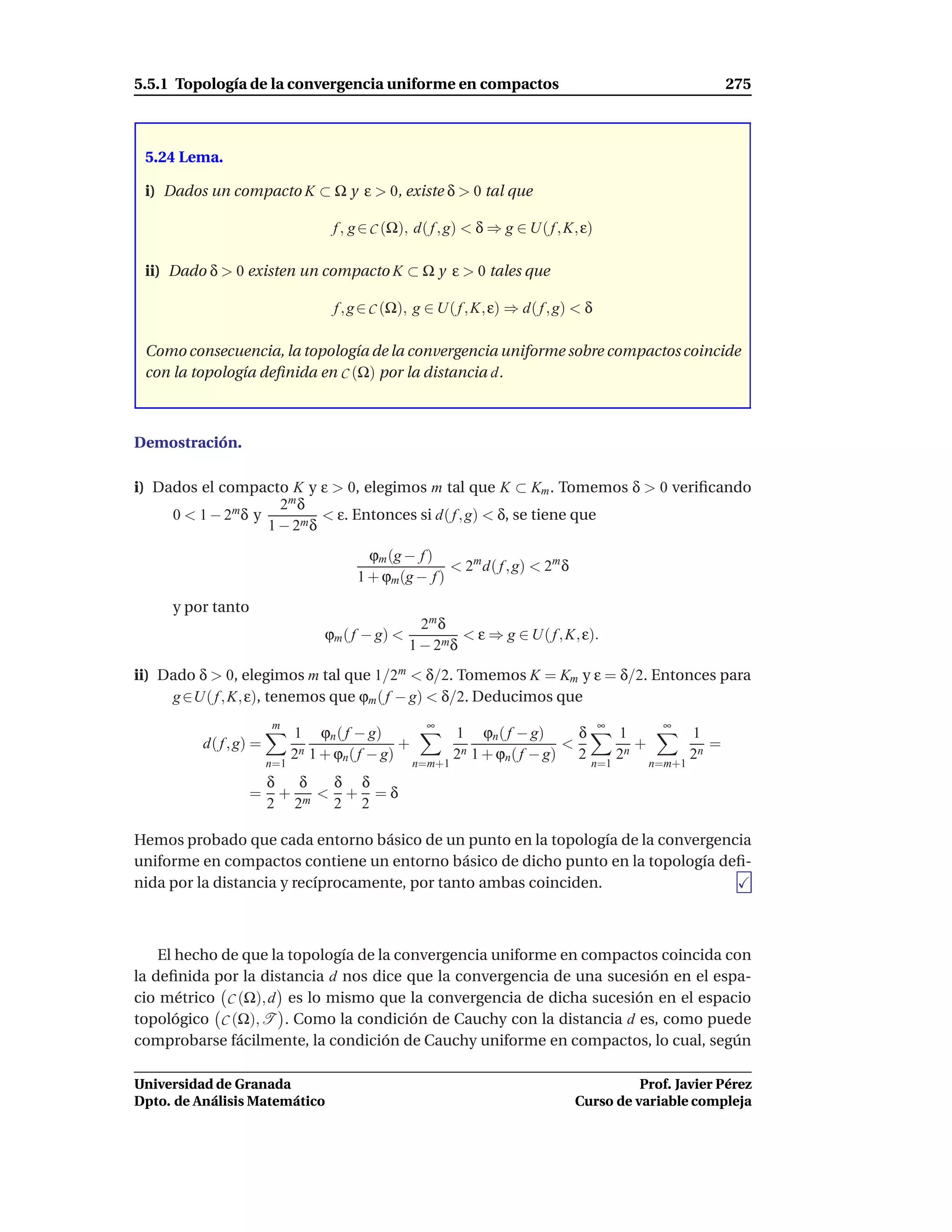 5.5.1 Topología de la convergencia uniforme en compactos                                                        275



 5.24 Lema.

 i) Dados un compacto K ⊂ Ω y ε > 0, existe δ > 0 tal que

                                    f , g ∈ C (Ω), d( f , g) < δ ⇒ g ∈ U( f , K, ε)

 ii) Dado δ > 0 existen un compacto K ⊂ Ω y ε > 0 tales que

                                    f , g ∈ C (Ω), g ∈ U( f , K, ε) ⇒ d( f , g) < δ

 Como consecuencia, la topología de la convergencia uniforme sobre compactos coincide
 con la topología deﬁnida en C (Ω) por la distancia d.



Demostración.

i) Dados el compacto K y ε > 0, elegimos m tal que K ⊂ Km . Tomemos δ > 0 veriﬁcando
                      2m δ
     0 < 1 − 2m δ y          < ε. Entonces si d( f , g) < δ, se tiene que
                    1 − 2m δ
                                          ϕm (g − f )
                                                       < 2m d( f , g) < 2m δ
                                        1 + ϕm(g − f )
     y por tanto
                                                     2m δ
                                   ϕm ( f − g) <            < ε ⇒ g ∈ U( f , K, ε).
                                                   1 − 2m δ
ii) Dado δ > 0, elegimos m tal que 1/2m < δ/2. Tomemos K = Km y ε = δ/2. Entonces para
     g ∈U( f , K, ε), tenemos que ϕm ( f − g) < δ/2. Deducimos que
                        m                            ∞                                ∞           ∞
                              1 ϕn ( f − g)                 1 ϕn ( f − g)      δ          1              1
          d( f , g) =                           +                            <               +              =
                              2n 1 + ϕn( f − g)             2n 1 + ϕn( f − g) 2           2n             2n
                        n=1                         n=m+1                          n=1           n=m+1
                    δ  δ  δ δ
                   = + m < + =δ
                    2 2   2 2

Hemos probado que cada entorno básico de un punto en la topología de la convergencia
uniforme en compactos contiene un entorno básico de dicho punto en la topología deﬁ-
nida por la distancia y recíprocamente, por tanto ambas coinciden.



    El hecho de que la topología de la convergencia uniforme en compactos coincida con
la deﬁnida por la distancia d nos dice que la convergencia de una sucesión en el espa-
cio métrico C (Ω), d es lo mismo que la convergencia de dicha sucesión en el espacio
topológico C (Ω), T . Como la condición de Cauchy con la distancia d es, como puede
comprobarse fácilmente, la condición de Cauchy uniforme en compactos, lo cual, según

Universidad de Granada                                                                   Prof. Javier Pérez
Dpto. de Análisis Matemático                                                   Curso de variable compleja
 