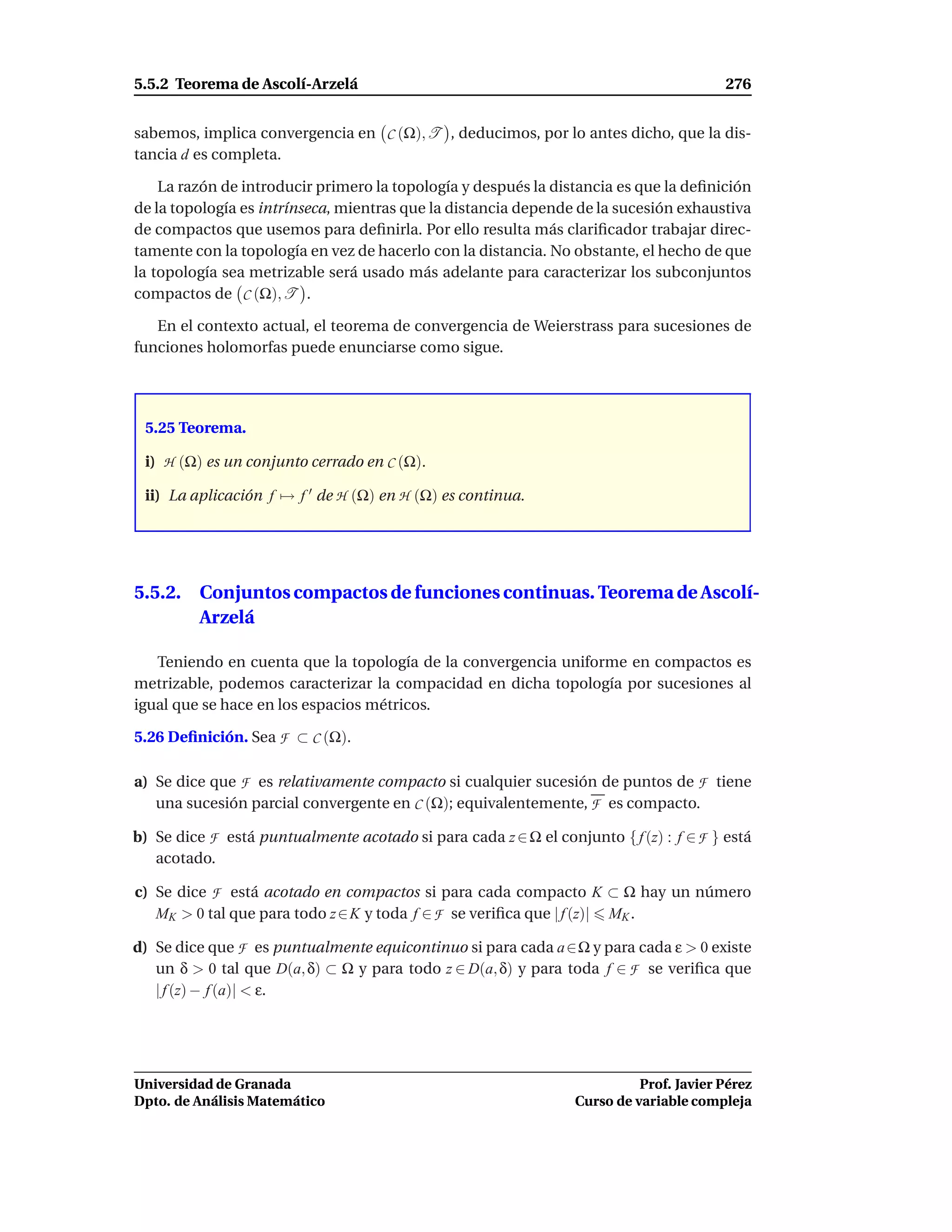 5.5.2 Teorema de Ascolí-Arzelá                                                          276


sabemos, implica convergencia en C (Ω), T , deducimos, por lo antes dicho, que la dis-
tancia d es completa.

    La razón de introducir primero la topología y después la distancia es que la deﬁnición
de la topología es intrínseca, mientras que la distancia depende de la sucesión exhaustiva
de compactos que usemos para deﬁnirla. Por ello resulta más clariﬁcador trabajar direc-
tamente con la topología en vez de hacerlo con la distancia. No obstante, el hecho de que
la topología sea metrizable será usado más adelante para caracterizar los subconjuntos
compactos de C (Ω), T .

   En el contexto actual, el teorema de convergencia de Weierstrass para sucesiones de
funciones holomorfas puede enunciarse como sigue.




 5.25 Teorema.

 i) H (Ω) es un conjunto cerrado en C (Ω).

 ii) La aplicación f → f ′ de H (Ω) en H (Ω) es continua.




5.5.2. Conjuntos compactos de funciones continuas. Teorema de Ascolí-
       Arzelá

   Teniendo en cuenta que la topología de la convergencia uniforme en compactos es
metrizable, podemos caracterizar la compacidad en dicha topología por sucesiones al
igual que se hace en los espacios métricos.

5.26 Deﬁnición. Sea F ⊂ C (Ω).

a) Se dice que F es relativamente compacto si cualquier sucesión de puntos de F tiene
   una sucesión parcial convergente en C (Ω); equivalentemente, F es compacto.

b) Se dice F está puntualmente acotado si para cada z ∈ Ω el conjunto { f (z) : f ∈ F } está
   acotado.

c) Se dice F está acotado en compactos si para cada compacto K ⊂ Ω hay un número
   MK > 0 tal que para todo z ∈ K y toda f ∈ F se veriﬁca que | f (z)| MK .

d) Se dice que F es puntualmente equicontinuo si para cada a ∈Ω y para cada ε > 0 existe
   un δ > 0 tal que D(a, δ) ⊂ Ω y para todo z ∈ D(a, δ) y para toda f ∈ F se veriﬁca que
   | f (z) − f (a)| < ε.




Universidad de Granada                                                     Prof. Javier Pérez
Dpto. de Análisis Matemático                                     Curso de variable compleja
 