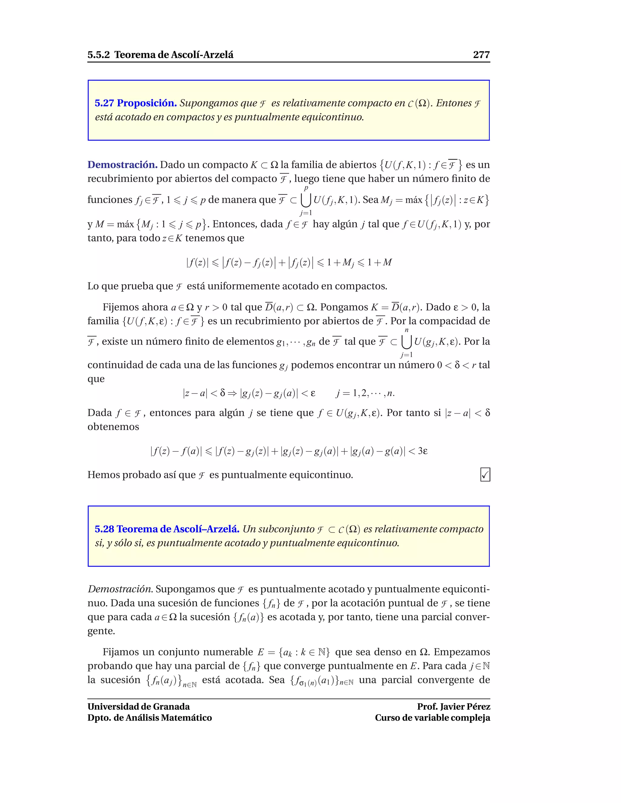 5.5.2 Teorema de Ascolí-Arzelá                                                                                    277



 5.27 Proposición. Supongamos que F es relativamente compacto en C (Ω). Entones F
 está acotado en compactos y es puntualmente equicontinuo.



Demostración. Dado un compacto K ⊂ Ω la familia de abiertos U( f , K, 1) : f ∈ F es un
recubrimiento por abiertos del compacto F , luego tiene que haber un número ﬁnito de
                                                              p
funciones f j ∈ F , 1    j    p de manera que F ⊂                  U( f j , K, 1). Sea M j = m´ x
                                                                                              a        f j (z) : z ∈ K
                                                             j=1
y M = m´ x M j : 1 j p . Entonces, dada f ∈ F hay algún j tal que f ∈U( f j , K, 1) y, por
        a
tanto, para todo z ∈ K tenemos que

                         | f (z)|      f (z) − f j (z) + f j (z)      1 + Mj     1+M

Lo que prueba que F está uniformemente acotado en compactos.

   Fijemos ahora a ∈ Ω y r > 0 tal que D(a, r) ⊂ Ω. Pongamos K = D(a, r). Dado ε > 0, la
familia {U( f , K, ε) : f ∈ F } es un recubrimiento por abiertos de F . Por la compacidad de
                                                                                             n
F , existe un número ﬁnito de elementos g1 , · · · , gn de F tal que F ⊂                          U(g j , K, ε). Por la
                                                                                            j=1
continuidad de cada una de las funciones g j podemos encontrar un número 0 < δ < r tal
que
                    |z − a| < δ ⇒ |g j (z) − g j (a)| < ε j = 1, 2, · · · , n.
Dada f ∈ F , entonces para algún j se tiene que f ∈ U(g j , K, ε). Por tanto si |z − a| < δ
obtenemos

               | f (z) − f (a)|     | f (z) − g j (z)| + |g j (z) − g j (a)| + |g j (a) − g(a)| < 3ε

Hemos probado así que F es puntualmente equicontinuo.




 5.28 Teorema de Ascolí–Arzelá. Un subconjunto F ⊂ C (Ω) es relativamente compacto
 si, y sólo si, es puntualmente acotado y puntualmente equicontinuo.



Demostración. Supongamos que F es puntualmente acotado y puntualmente equiconti-
nuo. Dada una sucesión de funciones { fn } de F , por la acotación puntual de F , se tiene
que para cada a ∈ Ω la sucesión { fn (a)} es acotada y, por tanto, tiene una parcial conver-
gente.

   Fijamos un conjunto numerable E = {ak : k ∈ N} que sea denso en Ω. Empezamos
probando que hay una parcial de { fn } que converge puntualmente en E. Para cada j ∈ N
la sucesión fn (a j ) n∈N está acotada. Sea { fσ1 (n) (a1 )}n∈N una parcial convergente de

Universidad de Granada                                                                        Prof. Javier Pérez
Dpto. de Análisis Matemático                                                        Curso de variable compleja
 