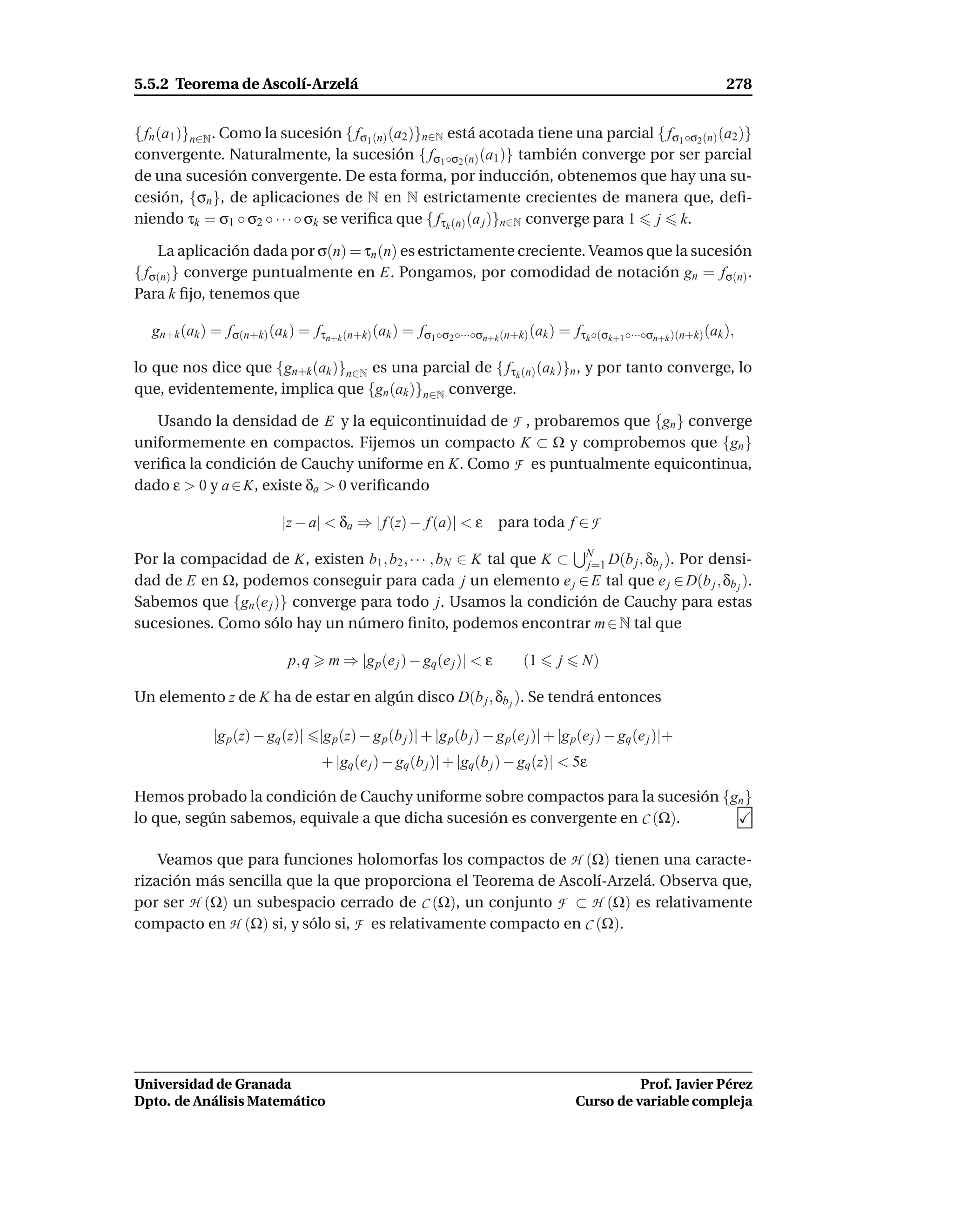 5.5.2 Teorema de Ascolí-Arzelá                                                                                      278


{ fn (a1 )}n∈N . Como la sucesión { fσ1 (n) (a2 )}n∈N está acotada tiene una parcial { fσ1 ◦σ2 (n) (a2 )}
convergente. Naturalmente, la sucesión { fσ1 ◦σ2 (n) (a1 )} también converge por ser parcial
de una sucesión convergente. De esta forma, por inducción, obtenemos que hay una su-
cesión, {σn }, de aplicaciones de N en N estrictamente crecientes de manera que, deﬁ-
niendo τk = σ1 ◦ σ2 ◦ · · · ◦ σk se veriﬁca que { fτk (n) (a j )}n∈N converge para 1 j k.

    La aplicación dada por σ(n) = τn (n) es estrictamente creciente. Veamos que la sucesión
{ fσ(n) } converge puntualmente en E. Pongamos, por comodidad de notación gn = fσ(n) .
Para k ﬁjo, tenemos que

   gn+k (ak ) = fσ(n+k) (ak ) = fτn+k (n+k) (ak ) = fσ1 ◦σ2 ◦···◦σn+k (n+k) (ak ) = fτk ◦(σk+1 ◦···◦σn+k )(n+k) (ak ),

lo que nos dice que {gn+k (ak )}n∈N es una parcial de { fτk (n) (ak )}n , y por tanto converge, lo
que, evidentemente, implica que {gn (ak )}n∈N converge.

   Usando la densidad de E y la equicontinuidad de F , probaremos que {gn } converge
uniformemente en compactos. Fijemos un compacto K ⊂ Ω y comprobemos que {gn }
veriﬁca la condición de Cauchy uniforme en K. Como F es puntualmente equicontinua,
dado ε > 0 y a ∈ K, existe δa > 0 veriﬁcando

                             |z − a| < δa ⇒ | f (z) − f (a)| < ε         para toda f ∈ F

Por la compacidad de K, existen b1 , b2 , · · · , bN ∈ K tal que K ⊂ N D(b j , δb j ). Por densi-
                                                                     j=1
dad de E en Ω, podemos conseguir para cada j un elemento e j ∈ E tal que e j ∈ D(b j , δb j ).
Sabemos que {gn (e j )} converge para todo j. Usamos la condición de Cauchy para estas
sucesiones. Como sólo hay un número ﬁnito, podemos encontrar m ∈ N tal que

                              p, q    m ⇒ |g p (e j ) − gq(e j )| < ε         (1     j    N)

Un elemento z de K ha de estar en algún disco D(b j , δb j ). Se tendrá entonces

               |g p (z) − gq (z)| |g p (z) − g p (b j )| + |g p(b j ) − g p(e j )| + |g p(e j ) − gq (e j )|+
                                     + |gq(e j ) − gq (b j )| + |gq(b j ) − gq(z)| < 5ε

Hemos probado la condición de Cauchy uniforme sobre compactos para la sucesión {gn }
lo que, según sabemos, equivale a que dicha sucesión es convergente en C (Ω).

    Veamos que para funciones holomorfas los compactos de H (Ω) tienen una caracte-
rización más sencilla que la que proporciona el Teorema de Ascolí-Arzelá. Observa que,
por ser H (Ω) un subespacio cerrado de C (Ω), un conjunto F ⊂ H (Ω) es relativamente
compacto en H (Ω) si, y sólo si, F es relativamente compacto en C (Ω).




Universidad de Granada                                                                             Prof. Javier Pérez
Dpto. de Análisis Matemático                                                             Curso de variable compleja
 