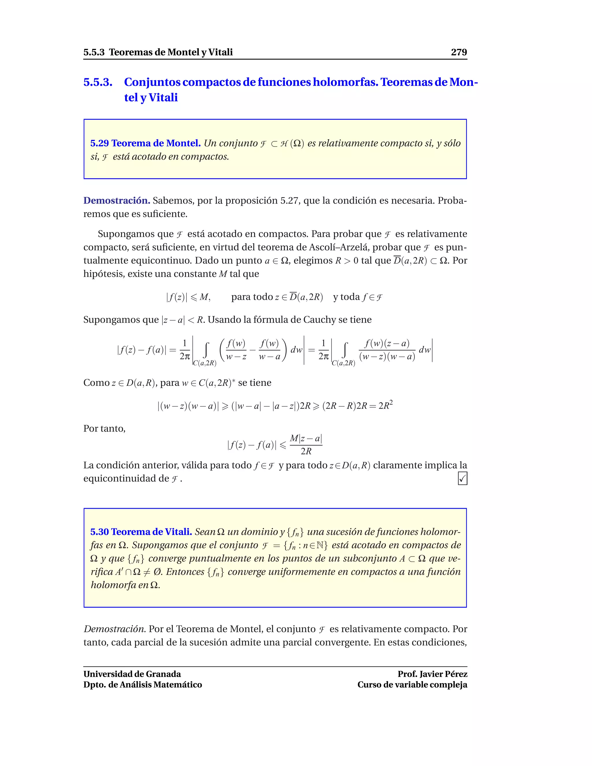 5.5.3 Teoremas de Montel y Vitali                                                                          279


5.5.3. Conjuntos compactos de funciones holomorfas. Teoremas de Mon-
       tel y Vitali


 5.29 Teorema de Montel. Un conjunto F ⊂ H (Ω) es relativamente compacto si, y sólo
 si, F está acotado en compactos.



Demostración. Sabemos, por la proposición 5.27, que la condición es necesaria. Proba-
remos que es suﬁciente.

   Supongamos que F está acotado en compactos. Para probar que F es relativamente
compacto, será suﬁciente, en virtud del teorema de Ascolí–Arzelá, probar que F es pun-
tualmente equicontinuo. Dado un punto a ∈ Ω, elegimos R > 0 tal que D(a, 2R) ⊂ Ω. Por
hipótesis, existe una constante M tal que

                     | f (z)|      M,       para todo z ∈ D(a, 2R) y toda f ∈ F

Supongamos que |z − a| < R. Usando la fórmula de Cauchy se tiene

                             1             f (w)   f (w)              1               f (w)(z − a)
       | f (z) − f (a)| =                        −            dw =                                 dw
                            2π             w−z w−a                   2π             (w − z)(w − a)
                                 C(a,2R)                                  C(a,2R)

Como z ∈ D(a, R), para w ∈ C(a, 2R)∗ se tiene

                   |(w − z)(w − a)|         (|w − a| − |a − z|)2R    (2R − R)2R = 2R2

Por tanto,
                                                 M|z − a|
                                           | f (z) − f (a)|
                                                   2R
La condición anterior, válida para todo f ∈ F y para todo z ∈ D(a, R) claramente implica la
equicontinuidad de F .




 5.30 Teorema de Vitali. Sean Ω un dominio y { fn } una sucesión de funciones holomor-
 fas en Ω. Supongamos que el conjunto F = { fn : n ∈ N} está acotado en compactos de
 Ω y que { fn } converge puntualmente en los puntos de un subconjunto A ⊂ Ω que ve-
 riﬁca A′ ∩ Ω = Ø. Entonces { fn } converge uniformemente en compactos a una función
 holomorfa en Ω.



Demostración. Por el Teorema de Montel, el conjunto F es relativamente compacto. Por
tanto, cada parcial de la sucesión admite una parcial convergente. En estas condiciones,


Universidad de Granada                                                                        Prof. Javier Pérez
Dpto. de Análisis Matemático                                                        Curso de variable compleja
 