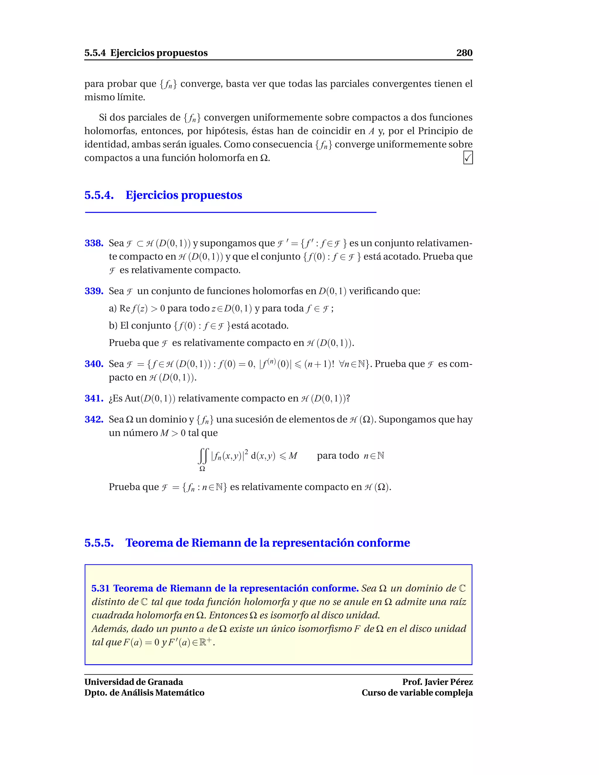 5.5.4 Ejercicios propuestos                                                                        280


para probar que { fn } converge, basta ver que todas las parciales convergentes tienen el
mismo límite.

   Si dos parciales de { fn } convergen uniformemente sobre compactos a dos funciones
holomorfas, entonces, por hipótesis, éstas han de coincidir en A y, por el Principio de
identidad, ambas serán iguales. Como consecuencia { fn } converge uniformemente sobre
compactos a una función holomorfa en Ω.


5.5.4. Ejercicios propuestos



338. Sea F ⊂ H (D(0, 1)) y supongamos que F ′ = { f ′ : f ∈ F } es un conjunto relativamen-
     te compacto en H (D(0, 1)) y que el conjunto { f (0) : f ∈ F } está acotado. Prueba que
     F es relativamente compacto.
339. Sea F un conjunto de funciones holomorfas en D(0, 1) veriﬁcando que:
      a) Re f (z) > 0 para todo z ∈ D(0, 1) y para toda f ∈ F ;
      b) El conjunto { f (0) : f ∈ F }está acotado.
      Prueba que F es relativamente compacto en H (D(0, 1)).

340. Sea F = { f ∈ H (D(0, 1)) : f (0) = 0, | f (n) (0)|       (n + 1)! ∀n ∈ N}. Prueba que F es com-
     pacto en H (D(0, 1)).

341. ¿Es Aut(D(0, 1)) relativamente compacto en H (D(0, 1))?

342. Sea Ω un dominio y { fn } una sucesión de elementos de H (Ω). Supongamos que hay
     un número M > 0 tal que

                                   | fn (x, y)|2 d(x, y)   M     para todo n ∈ N
                               Ω

      Prueba que F = { fn : n ∈ N} es relativamente compacto en H (Ω).




5.5.5. Teorema de Riemann de la representación conforme


 5.31 Teorema de Riemann de la representación conforme. Sea Ω un dominio de C
 distinto de C tal que toda función holomorfa y que no se anule en Ω admite una raíz
 cuadrada holomorfa en Ω. Entonces Ω es isomorfo al disco unidad.
 Además, dado un punto a de Ω existe un único isomorﬁsmo F de Ω en el disco unidad
 tal que F(a) = 0 y F ′ (a) ∈ R+ .



Universidad de Granada                                                                Prof. Javier Pérez
Dpto. de Análisis Matemático                                                Curso de variable compleja
 