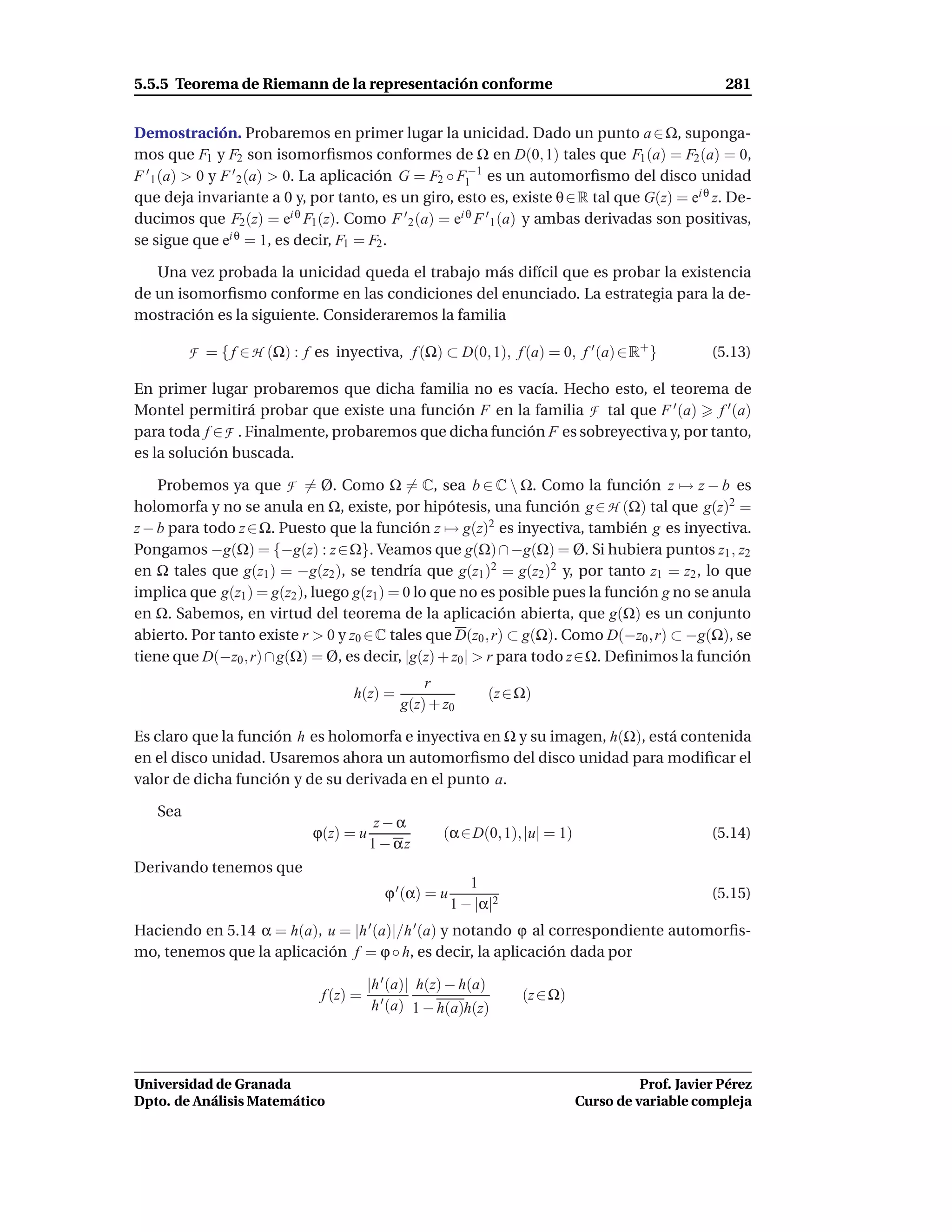 5.5.5 Teorema de Riemann de la representación conforme                                               281


Demostración. Probaremos en primer lugar la unicidad. Dado un punto a ∈ Ω, suponga-
mos que F1 y F2 son isomorﬁsmos conformes de Ω en D(0, 1) tales que F1 (a) = F2 (a) = 0,
F ′ 1 (a) > 0 y F ′ 2 (a) > 0. La aplicación G = F2 ◦ F1−1 es un automorﬁsmo del disco unidad
que deja invariante a 0 y, por tanto, es un giro, esto es, existe θ ∈ R tal que G(z) = ei θ z. De-
ducimos que F2 (z) = ei θ F1 (z). Como F ′ 2 (a) = ei θ F ′ 1 (a) y ambas derivadas son positivas,
se sigue que ei θ = 1, es decir, F1 = F2 .

   Una vez probada la unicidad queda el trabajo más difícil que es probar la existencia
de un isomorﬁsmo conforme en las condiciones del enunciado. La estrategia para la de-
mostración es la siguiente. Consideraremos la familia

         F = { f ∈ H (Ω) : f es inyectiva, f (Ω) ⊂ D(0, 1), f (a) = 0, f ′ (a) ∈ R+ }              (5.13)

En primer lugar probaremos que dicha familia no es vacía. Hecho esto, el teorema de
Montel permitirá probar que existe una función F en la familia F tal que F ′ (a) f ′ (a)
para toda f ∈ F . Finalmente, probaremos que dicha función F es sobreyectiva y, por tanto,
es la solución buscada.

    Probemos ya que F = Ø. Como Ω = C, sea b ∈ C  Ω. Como la función z → z − b es
holomorfa y no se anula en Ω, existe, por hipótesis, una función g ∈ H (Ω) tal que g(z)2 =
z − b para todo z ∈ Ω. Puesto que la función z → g(z)2 es inyectiva, también g es inyectiva.
Pongamos −g(Ω) = {−g(z) : z ∈ Ω}. Veamos que g(Ω) ∩ −g(Ω) = Ø. Si hubiera puntos z1 , z2
en Ω tales que g(z1 ) = −g(z2 ), se tendría que g(z1 )2 = g(z2 )2 y, por tanto z1 = z2 , lo que
implica que g(z1 ) = g(z2 ), luego g(z1 ) = 0 lo que no es posible pues la función g no se anula
en Ω. Sabemos, en virtud del teorema de la aplicación abierta, que g(Ω) es un conjunto
abierto. Por tanto existe r > 0 y z0 ∈C tales que D(z0 , r) ⊂ g(Ω). Como D(−z0 , r) ⊂ −g(Ω), se
tiene que D(−z0 , r) ∩ g(Ω) = Ø, es decir, |g(z) + z0 | > r para todo z∈Ω. Deﬁnimos la función
                                                 r
                                   h(z) =                      (z ∈ Ω)
                                             g(z) + z0

Es claro que la función h es holomorfa e inyectiva en Ω y su imagen, h(Ω), está contenida
en el disco unidad. Usaremos ahora un automorﬁsmo del disco unidad para modiﬁcar el
valor de dicha función y de su derivada en el punto a.

   Sea
                                         z−α
                             ϕ(z) = u                (α ∈ D(0, 1), |u| = 1)                        (5.14)
                                        1 − αz
Derivando tenemos que
                                                            1
                                           ϕ ′ (α) = u                                             (5.15)
                                                         1 − |α|2
Haciendo en 5.14 α = h(a), u = |h ′ (a)|/h ′ (a) y notando ϕ al correspondiente automorﬁs-
mo, tenemos que la aplicación f = ϕ ◦ h, es decir, la aplicación dada por

                                        |h ′ (a)| h(z) − h(a)
                              f (z) =                               (z ∈ Ω)
                                         h ′ (a) 1 − h(a)h(z)




Universidad de Granada                                                                  Prof. Javier Pérez
Dpto. de Análisis Matemático                                                  Curso de variable compleja
 