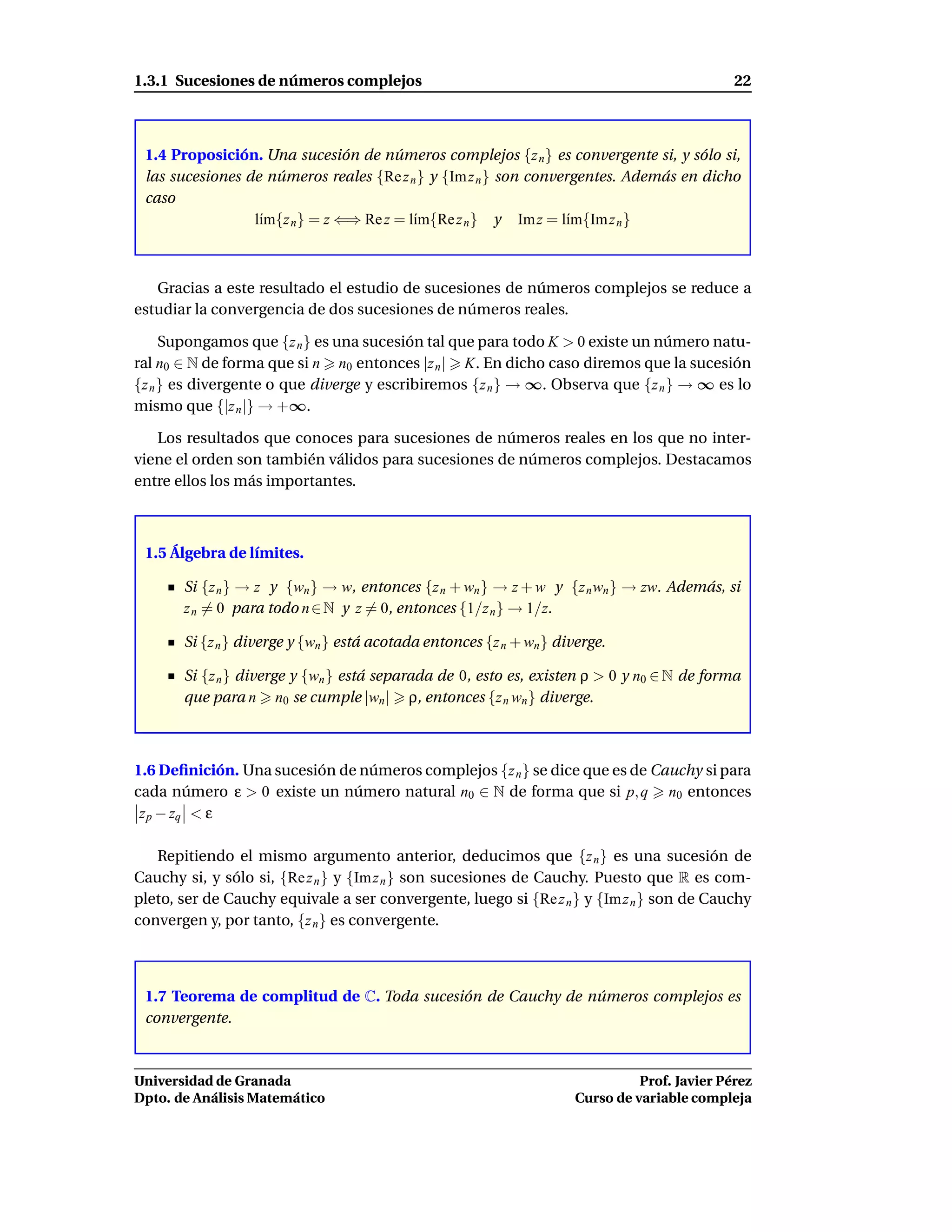 1.3.1 Sucesiones de números complejos                                                          22



 1.4 Proposición. Una sucesión de números complejos {z n } es convergente si, y sólo si,
 las sucesiones de números reales {Re z n } y {Im z n } son convergentes. Además en dicho
 caso
                 l´m{z n } = z ⇐⇒ Re z = l´m{Re z n } y Im z = l´m{Im z n }
                  ı                       ı                      ı



   Gracias a este resultado el estudio de sucesiones de números complejos se reduce a
estudiar la convergencia de dos sucesiones de números reales.

     Supongamos que {z n } es una sucesión tal que para todo K > 0 existe un número natu-
ral n0 ∈ N de forma que si n n0 entonces |z n | K. En dicho caso diremos que la sucesión
{z n } es divergente o que diverge y escribiremos {z n } → ∞. Observa que {z n } → ∞ es lo
mismo que {|z n |} → +∞.

   Los resultados que conoces para sucesiones de números reales en los que no inter-
viene el orden son también válidos para sucesiones de números complejos. Destacamos
entre ellos los más importantes.



 1.5 Álgebra de límites.

       Si {z n } → z y {wn } → w, entonces {z n + wn } → z + w y {z n wn } → zw. Además, si
       z n = 0 para todo n ∈ N y z = 0, entonces {1/z n } → 1/z.

       Si {z n } diverge y {wn } está acotada entonces {z n + wn } diverge.

       Si {z n } diverge y {wn } está separada de 0, esto es, existen ρ > 0 y n0 ∈ N de forma
       que para n n0 se cumple |wn | ρ, entonces {z n wn } diverge.



1.6 Deﬁnición. Una sucesión de números complejos {z n } se dice que es de Cauchy si para
cada número ε > 0 existe un número natural n0 ∈ N de forma que si p, q n0 entonces
 z p − zq < ε

   Repitiendo el mismo argumento anterior, deducimos que {z n } es una sucesión de
Cauchy si, y sólo si, {Re z n } y {Im z n } son sucesiones de Cauchy. Puesto que R es com-
pleto, ser de Cauchy equivale a ser convergente, luego si {Re z n } y {Im z n } son de Cauchy
convergen y, por tanto, {z n } es convergente.



 1.7 Teorema de complitud de C. Toda sucesión de Cauchy de números complejos es
 convergente.



Universidad de Granada                                                          Prof. Javier Pérez
Dpto. de Análisis Matemático                                          Curso de variable compleja
 