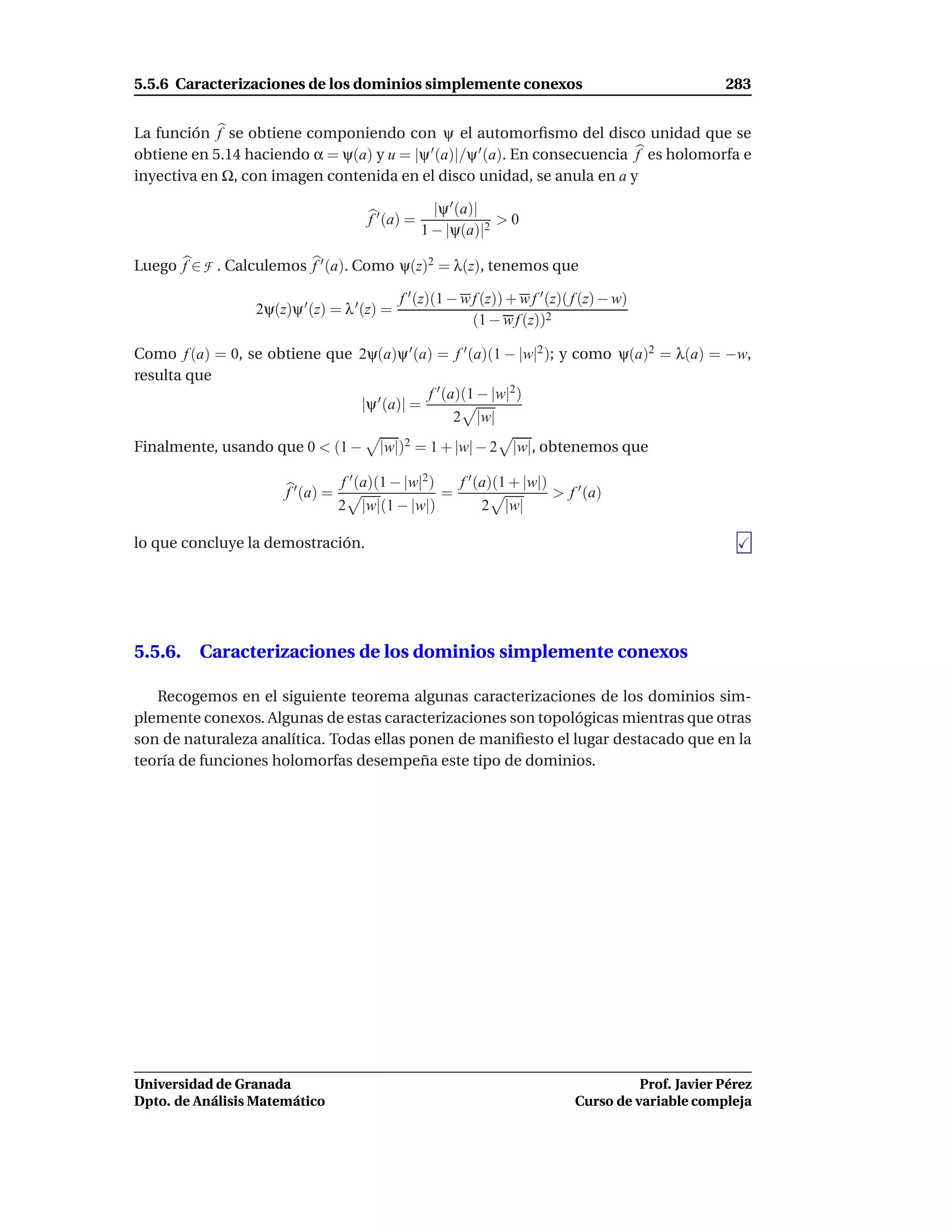 5.5.6 Caracterizaciones de los dominios simplemente conexos                                             283


La función f se obtiene componiendo con ψ el automorﬁsmo del disco unidad que se
obtiene en 5.14 haciendo α = ψ(a) y u = |ψ ′ (a)|/ψ ′ (a). En consecuencia f es holomorfa e
inyectiva en Ω, con imagen contenida en el disco unidad, se anula en a y

                                                     |ψ ′ (a)|
                                       f ′ (a) =               >0
                                                   1 − |ψ(a)|2

Luego f ∈ F . Calculemos f ′ (a). Como ψ(z)2 = λ(z), tenemos que

                                            f ′ (z)(1 − w f (z)) + w f ′ (z)( f (z) − w)
                 2ψ(z)ψ ′ (z) = λ ′ (z) =
                                                          (1 − w f (z))2

Como f (a) = 0, se obtiene que 2ψ(a)ψ ′ (a) = f ′ (a)(1 − |w|2 ); y como ψ(a)2 = λ(a) = −w,
resulta que
                                           f ′ (a)(1 − |w|2)
                               |ψ ′ (a)| =
                                                 2 |w|
Finalmente, usando que 0 < (1 −          |w|)2 = 1 + |w| − 2 |w|, obtenemos que

                                  f ′ (a)(1 − |w|2)       f ′ (a)(1 + |w|)
                      f ′ (a) =                       =                      > f ′ (a)
                                  2   |w|(1 − |w|)           2 |w|

lo que concluye la demostración.




5.5.6. Caracterizaciones de los dominios simplemente conexos

   Recogemos en el siguiente teorema algunas caracterizaciones de los dominios sim-
plemente conexos. Algunas de estas caracterizaciones son topológicas mientras que otras
son de naturaleza analítica. Todas ellas ponen de maniﬁesto el lugar destacado que en la
teoría de funciones holomorfas desempeña este tipo de dominios.




Universidad de Granada                                                                     Prof. Javier Pérez
Dpto. de Análisis Matemático                                                     Curso de variable compleja
 