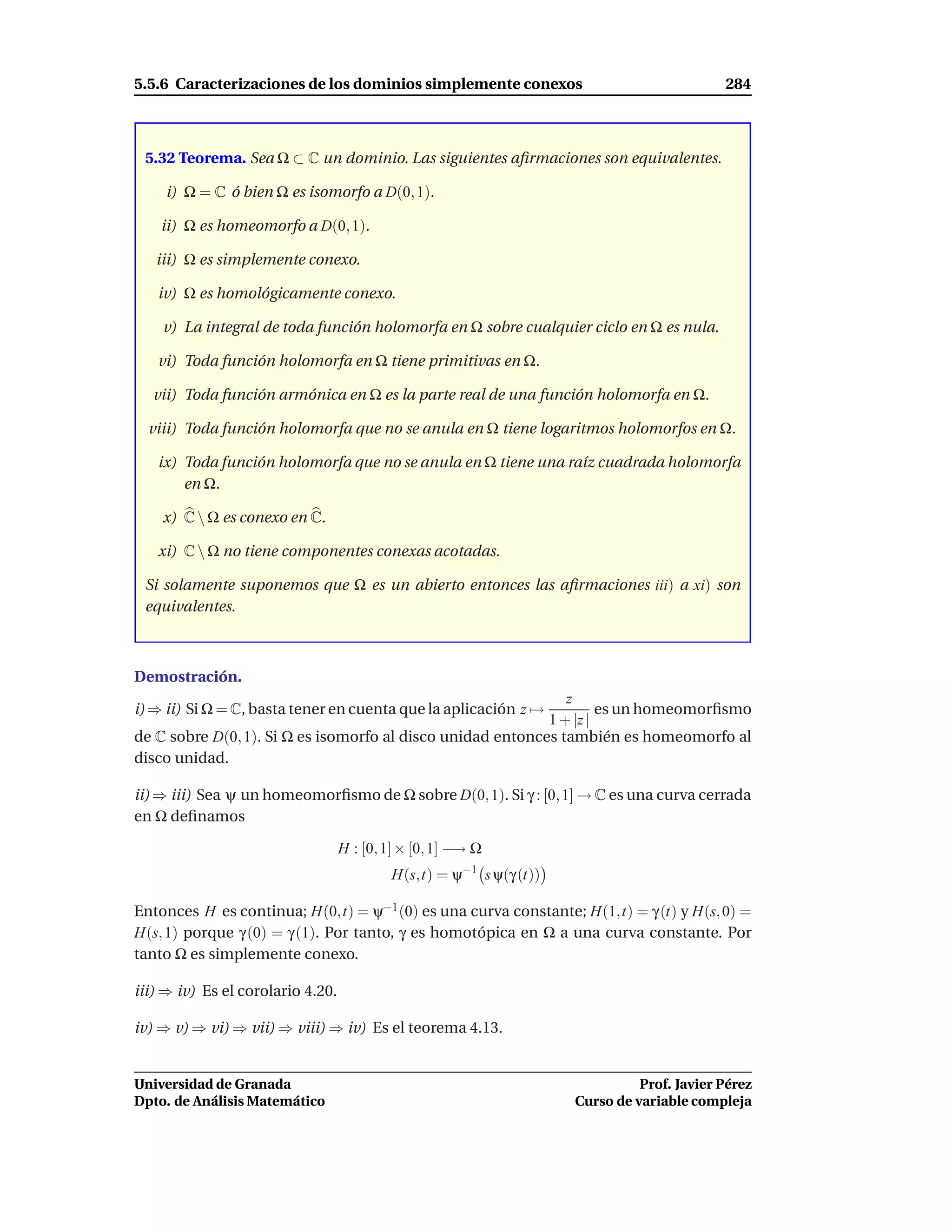 5.5.6 Caracterizaciones de los dominios simplemente conexos                                 284



 5.32 Teorema. Sea Ω ⊂ C un dominio. Las siguientes aﬁrmaciones son equivalentes.

    i) Ω = C ó bien Ω es isomorfo a D(0, 1).

    ii) Ω es homeomorfo a D(0, 1).

   iii) Ω es simplemente conexo.

   iv) Ω es homológicamente conexo.

    v) La integral de toda función holomorfa en Ω sobre cualquier ciclo en Ω es nula.

   vi) Toda función holomorfa en Ω tiene primitivas en Ω.

  vii) Toda función armónica en Ω es la parte real de una función holomorfa en Ω.

  viii) Toda función holomorfa que no se anula en Ω tiene logaritmos holomorfos en Ω.

   ix) Toda función holomorfa que no se anula en Ω tiene una raíz cuadrada holomorfa
       en Ω.

    x) C  Ω es conexo en C.

   xi) C  Ω no tiene componentes conexas acotadas.

 Si solamente suponemos que Ω es un abierto entonces las aﬁrmaciones iii) a xi) son
 equivalentes.



Demostración.
                                                               z
i) ⇒ ii) Si Ω = C, basta tener en cuenta que la aplicación z →       es un homeomorﬁsmo
                                                            1 + |z |
de C sobre D(0, 1). Si Ω es isomorfo al disco unidad entonces también es homeomorfo al
disco unidad.

ii) ⇒ iii) Sea ψ un homeomorﬁsmo de Ω sobre D(0, 1). Si γ : [0, 1] → C es una curva cerrada
en Ω deﬁnamos

                                   H : [0, 1] × [0, 1] −→ Ω
                                           H(s,t) = ψ−1 s ψ(γ (t))

Entonces H es continua; H(0,t) = ψ−1 (0) es una curva constante; H(1,t) = γ (t) y H(s, 0) =
H(s, 1) porque γ (0) = γ (1). Por tanto, γ es homotópica en Ω a una curva constante. Por
tanto Ω es simplemente conexo.

iii) ⇒ iv) Es el corolario 4.20.

iv) ⇒ v) ⇒ vi) ⇒ vii) ⇒ viii) ⇒ iv) Es el teorema 4.13.


Universidad de Granada                                                         Prof. Javier Pérez
Dpto. de Análisis Matemático                                         Curso de variable compleja
 