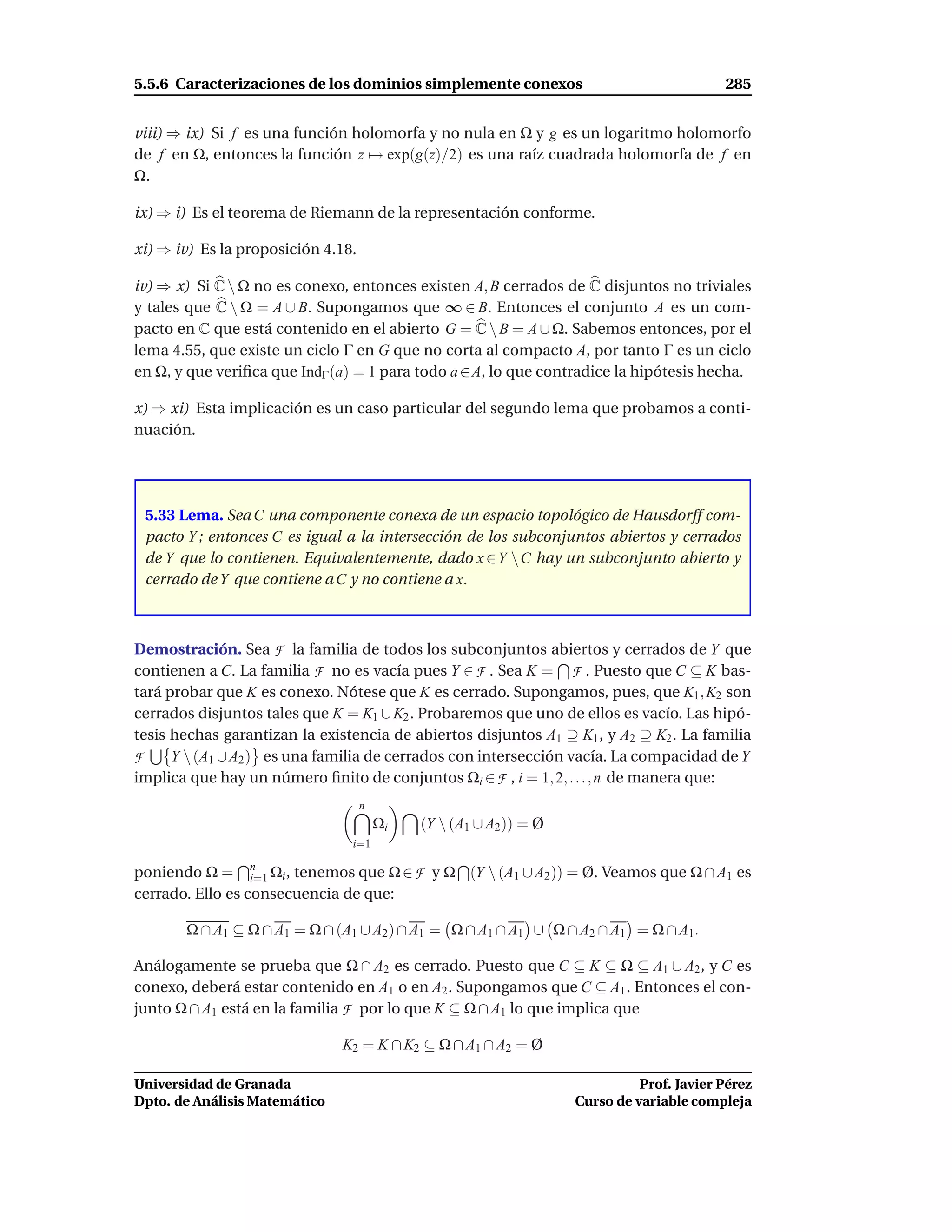 5.5.6 Caracterizaciones de los dominios simplemente conexos                                285


viii) ⇒ ix) Si f es una función holomorfa y no nula en Ω y g es un logaritmo holomorfo
de f en Ω, entonces la función z → exp(g(z)/2) es una raíz cuadrada holomorfa de f en
Ω.

ix) ⇒ i) Es el teorema de Riemann de la representación conforme.

xi) ⇒ iv) Es la proposición 4.18.

iv) ⇒ x) Si C  Ω no es conexo, entonces existen A, B cerrados de C disjuntos no triviales
y tales que C  Ω = A ∪ B. Supongamos que ∞ ∈ B. Entonces el conjunto A es un com-
pacto en C que está contenido en el abierto G = C  B = A ∪ Ω. Sabemos entonces, por el
lema 4.55, que existe un ciclo Γ en G que no corta al compacto A, por tanto Γ es un ciclo
en Ω, y que veriﬁca que IndΓ (a) = 1 para todo a ∈ A, lo que contradice la hipótesis hecha.

x) ⇒ xi) Esta implicación es un caso particular del segundo lema que probamos a conti-
nuación.




 5.33 Lema. Sea C una componente conexa de un espacio topológico de Hausdorff com-
 pacto Y ; entonces C es igual a la intersección de los subconjuntos abiertos y cerrados
 de Y que lo contienen. Equivalentemente, dado x ∈Y  C hay un subconjunto abierto y
 cerrado de Y que contiene a C y no contiene a x.



Demostración. Sea F la familia de todos los subconjuntos abiertos y cerrados de Y que
contienen a C. La familia F no es vacía pues Y ∈ F . Sea K = F . Puesto que C ⊆ K bas-
tará probar que K es conexo. Nótese que K es cerrado. Supongamos, pues, que K1 , K2 son
cerrados disjuntos tales que K = K1 ∪ K2 . Probaremos que uno de ellos es vacío. Las hipó-
tesis hechas garantizan la existencia de abiertos disjuntos A1 ⊇ K1 , y A2 ⊇ K2 . La familia
F     Y  (A1 ∪ A2 ) es una familia de cerrados con intersección vacía. La compacidad de Y
implica que hay un número ﬁnito de conjuntos Ωi ∈ F , i = 1, 2, . . . , n de manera que:
                                    n
                                        Ωi   (Y  (A1 ∪ A2 )) = Ø
                                i=1

poniendo Ω = n Ωi , tenemos que Ω ∈ F y Ω (Y  (A1 ∪ A2 )) = Ø. Veamos que Ω ∩ A1 es
                  i=1
cerrado. Ello es consecuencia de que:

       Ω ∩ A1 ⊆ Ω ∩ A1 = Ω ∩ (A1 ∪ A2 ) ∩ A1 = Ω ∩ A1 ∩ A1 ∪ Ω ∩ A2 ∩ A1 = Ω ∩ A1.

Análogamente se prueba que Ω ∩ A2 es cerrado. Puesto que C ⊆ K ⊆ Ω ⊆ A1 ∪ A2 , y C es
conexo, deberá estar contenido en A1 o en A2 . Supongamos que C ⊆ A1 . Entonces el con-
junto Ω ∩ A1 está en la familia F por lo que K ⊆ Ω ∩ A1 lo que implica que

                               K2 = K ∩ K2 ⊆ Ω ∩ A1 ∩ A2 = Ø

Universidad de Granada                                                        Prof. Javier Pérez
Dpto. de Análisis Matemático                                        Curso de variable compleja
 
