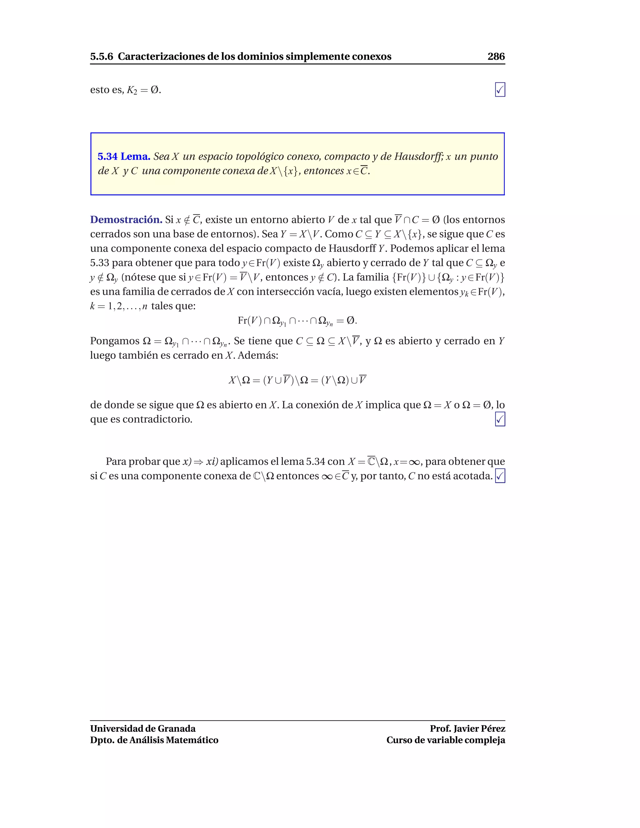 5.5.6 Caracterizaciones de los dominios simplemente conexos                                  286


esto es, K2 = Ø.




 5.34 Lema. Sea X un espacio topológico conexo, compacto y de Hausdorff; x un punto
 de X y C una componente conexa de X {x}, entonces x ∈C.



Demostración. Si x ∈ C, existe un entorno abierto V de x tal que V ∩ C = Ø (los entornos
                            /
cerrados son una base de entornos). Sea Y = X V . Como C ⊆ Y ⊆ X {x}, se sigue que C es
una componente conexa del espacio compacto de Hausdorff Y . Podemos aplicar el lema
5.33 para obtener que para todo y ∈ Fr(V ) existe Ωy abierto y cerrado de Y tal que C ⊆ Ωy e
y ∈ Ωy (nótese que si y ∈ Fr(V ) = V V , entonces y ∈ C). La familia {Fr(V )} ∪ {Ωy : y ∈ Fr(V )}
  /                                                      /
es una familia de cerrados de X con intersección vacía, luego existen elementos yk ∈Fr(V ),
k = 1, 2, . . . , n tales que:
                                  Fr(V ) ∩ Ωy1 ∩ · · · ∩ Ωyn = Ø.
Pongamos Ω = Ωy1 ∩ · · · ∩ Ωyn . Se tiene que C ⊆ Ω ⊆ X V , y Ω es abierto y cerrado en Y
luego también es cerrado en X. Además:

                                X Ω = (Y ∪V )Ω = (Y Ω) ∪V

de donde se sigue que Ω es abierto en X. La conexión de X implica que Ω = X o Ω = Ø, lo
que es contradictorio.



    Para probar que x) ⇒ xi) aplicamos el lema 5.34 con X = CΩ , x=∞, para obtener que
si C es una componente conexa de CΩ entonces ∞ ∈C y, por tanto, C no está acotada.




Universidad de Granada                                                         Prof. Javier Pérez
Dpto. de Análisis Matemático                                         Curso de variable compleja
 