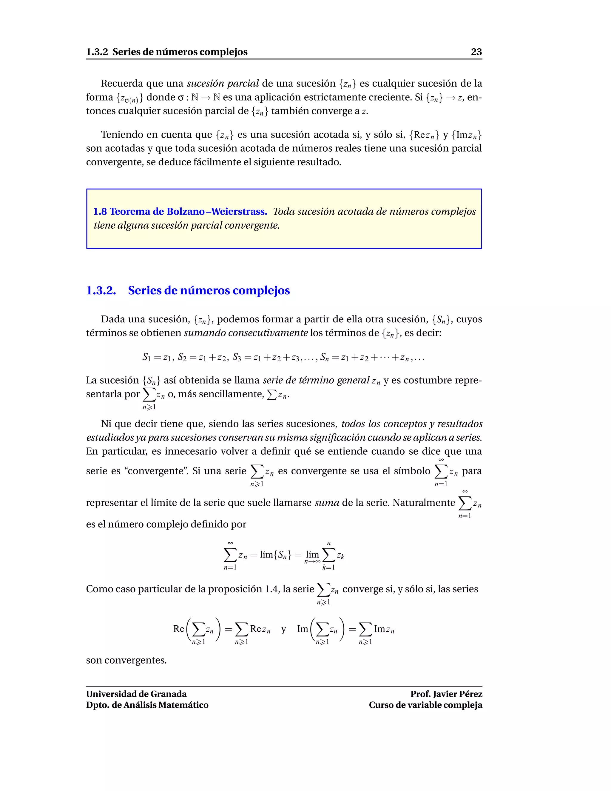 1.3.2 Series de números complejos                                                                                      23


   Recuerda que una sucesión parcial de una sucesión {zn } es cualquier sucesión de la
forma {zσ(n) } donde σ : N → N es una aplicación estrictamente creciente. Si {zn } → z, en-
tonces cualquier sucesión parcial de {zn } también converge a z.

   Teniendo en cuenta que {z n } es una sucesión acotada si, y sólo si, {Re z n } y {Im z n }
son acotadas y que toda sucesión acotada de números reales tiene una sucesión parcial
convergente, se deduce fácilmente el siguiente resultado.



 1.8 Teorema de Bolzano –Weierstrass. Toda sucesión acotada de números complejos
 tiene alguna sucesión parcial convergente.




1.3.2. Series de números complejos

   Dada una sucesión, {zn }, podemos formar a partir de ella otra sucesión, {Sn }, cuyos
términos se obtienen sumando consecutivamente los términos de {zn }, es decir:

             S1 = z1 , S2 = z1 + z 2 , S3 = z1 + z 2 + z3 , . . . , Sn = z1 + z 2 + · · · + z n , . . .

La sucesión {Sn } así obtenida se llama serie de término general z n y es costumbre repre-
sentarla por    z n o, más sencillamente, z n .
             n 1

    Ni que decir tiene que, siendo las series sucesiones, todos los conceptos y resultados
estudiados ya para sucesiones conservan su misma signiﬁcación cuando se aplican a series.
En particular, es innecesario volver a deﬁnir qué se entiende cuando se dice que una
                                                                                                          ∞
serie es “convergente”. Si una serie                    z n es convergente se usa el símbolo                    z n para
                                                  n 1                                                     n=1
                                                                                                                   ∞
representar el límite de la serie que suele llamarse suma de la serie. Naturalmente                                     zn
                                                                                                                  n=1
es el número complejo deﬁnido por
                                        ∞                              n
                                             z n = l´m{Sn } = l´m
                                                    ı          ı            zk
                                                                n→∞
                                       n=1                            k=1


Como caso particular de la proposición 1.4, la serie                       zn converge si, y sólo si, las series
                                                                    n 1


                      Re          zn   =          Re z n   y   Im         zn     =         Im z n
                            n 1             n 1                     n 1              n 1

son convergentes.


Universidad de Granada                                                                           Prof. Javier Pérez
Dpto. de Análisis Matemático                                                           Curso de variable compleja
 