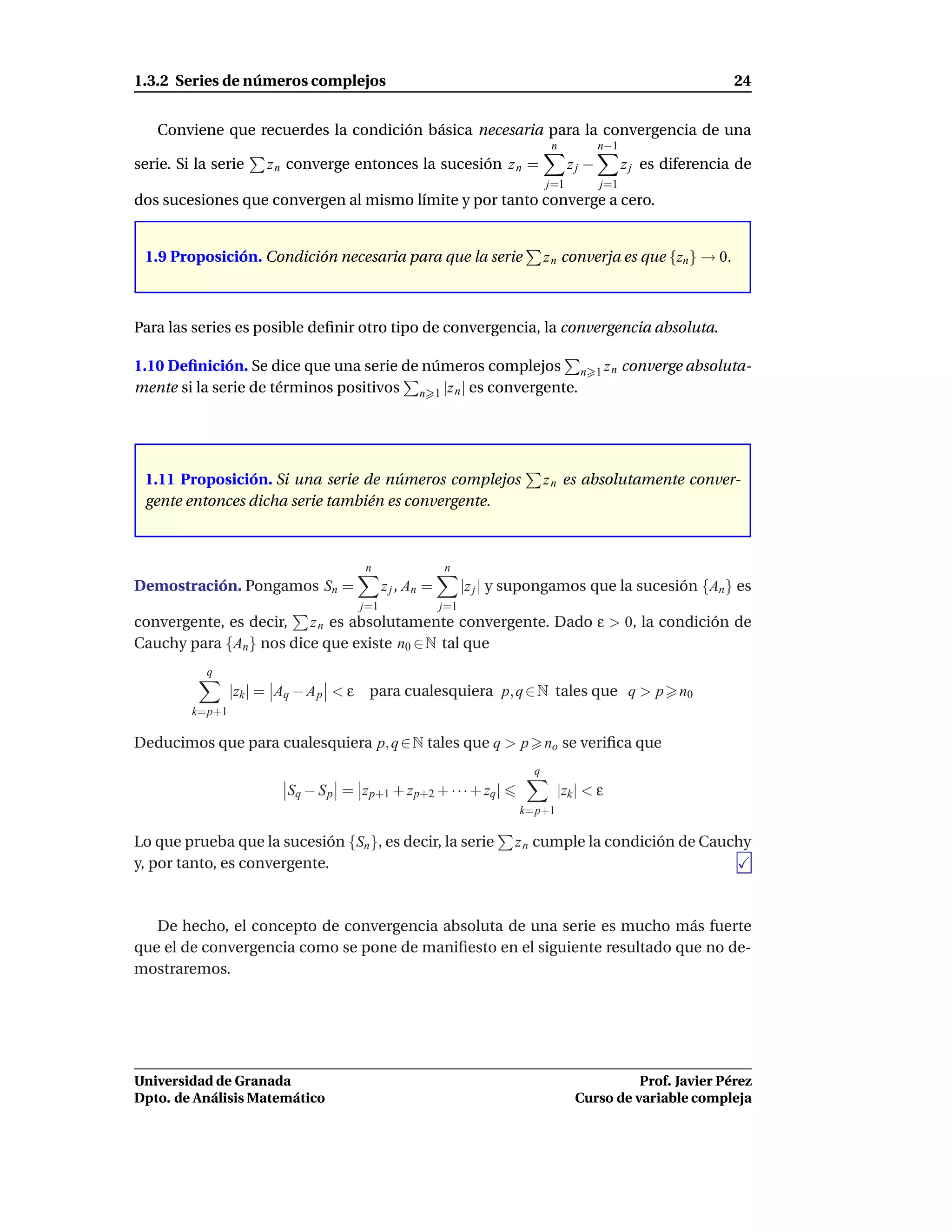 1.3.2 Series de números complejos                                                                                    24


   Conviene que recuerdes la condición básica necesaria para la convergencia de una
                                                                                 n           n−1
serie. Si la serie     z n converge entonces la sucesión z n =                        zj −          z j es diferencia de
                                                                                j=1          j=1
dos sucesiones que convergen al mismo límite y por tanto converge a cero.


 1.9 Proposición. Condición necesaria para que la serie                         z n converja es que {zn } → 0.



Para las series es posible deﬁnir otro tipo de convergencia, la convergencia absoluta.

1.10 Deﬁnición. Se dice que una serie de números complejos n                                 1 zn   converge absoluta-
mente si la serie de términos positivos n 1 |z n | es convergente.




 1.11 Proposición. Si una serie de números complejos                            z n es absolutamente conver-
 gente entonces dicha serie también es convergente.



                                        n                  n
Demostración. Pongamos Sn =                   z j , An =         |z j | y supongamos que la sucesión {An } es
                                        j=1                j=1
convergente, es decir, z n es absolutamente convergente. Dado ε > 0, la condición de
Cauchy para {An } nos dice que existe n0 ∈ N tal que
           q
                 |zk | = Aq − A p < ε    para cualesquiera p, q ∈ N tales que q > p                         n0
         k=p+1

Deducimos que para cualesquiera p, q ∈ N tales que q > p                        no se veriﬁca que
                                                                            q
                          Sq − S p = z p+1 + z p+2 + · · · + zq |                 |zk | < ε
                                                                         k=p+1

Lo que prueba que la sucesión {Sn }, es decir, la serie                  z n cumple la condición de Cauchy
y, por tanto, es convergente.



   De hecho, el concepto de convergencia absoluta de una serie es mucho más fuerte
que el de convergencia como se pone de maniﬁesto en el siguiente resultado que no de-
mostraremos.




Universidad de Granada                                                                           Prof. Javier Pérez
Dpto. de Análisis Matemático                                                           Curso de variable compleja
 