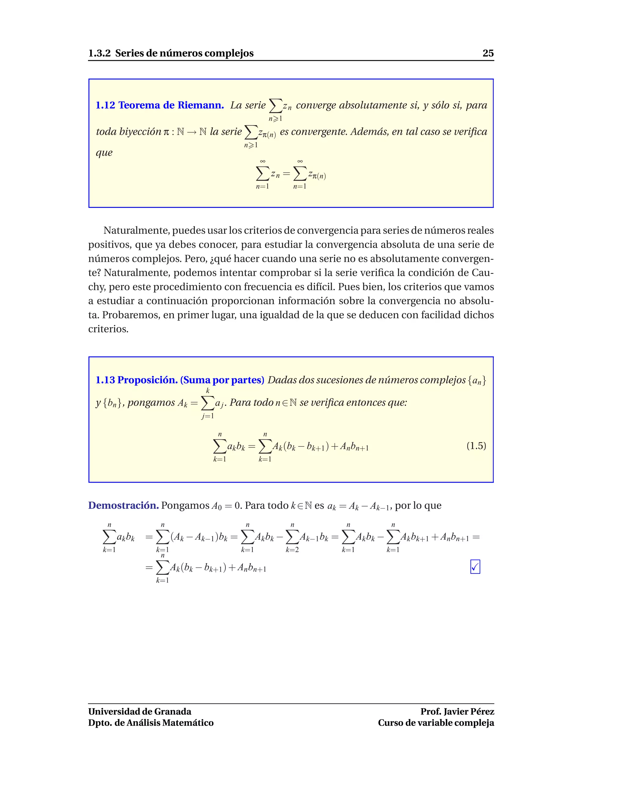 1.3.2 Series de números complejos                                                                                               25




 1.12 Teorema de Riemann. La serie                                z n converge absolutamente si, y sólo si, para
                                                            n 1
 toda biyección π : N → N la serie                     zπ(n) es convergente. Además, en tal caso se veriﬁca
                                                 n 1
 que
                                                       ∞                ∞
                                                             zn =           zπ(n)
                                                       n=1          n=1




    Naturalmente, puedes usar los criterios de convergencia para series de números reales
positivos, que ya debes conocer, para estudiar la convergencia absoluta de una serie de
números complejos. Pero, ¿qué hacer cuando una serie no es absolutamente convergen-
te? Naturalmente, podemos intentar comprobar si la serie veriﬁca la condición de Cau-
chy, pero este procedimiento con frecuencia es difícil. Pues bien, los criterios que vamos
a estudiar a continuación proporcionan información sobre la convergencia no absolu-
ta. Probaremos, en primer lugar, una igualdad de la que se deducen con facilidad dichos
criterios.



 1.13 Proposición. (Suma por partes) Dadas dos sucesiones de números complejos {an }
                                   k
 y {bn }, pongamos Ak =                  a j . Para todo n ∈ N se veriﬁca entonces que:
                                   j=1

                                         n              n
                                             ak bk =         Ak (bk − bk+1 ) + Anbn+1                                    (1.5)
                                       k=1             k=1




Demostración. Pongamos A0 = 0. Para todo k ∈ N es ak = Ak − Ak−1, por lo que
    n                 n                          n                  n                n                n
         ak bk   =         (Ak − Ak−1 )bk =           Ak b k −          Ak−1 bk =         Ak b k −         Ak bk+1 + Anbn+1 =
   k=1               k=1                        k=1               k=2               k=1              k=1
                      n
                 =         Ak (bk − bk+1) + An bn+1
                     k=1




Universidad de Granada                                                                                    Prof. Javier Pérez
Dpto. de Análisis Matemático                                                                    Curso de variable compleja
 