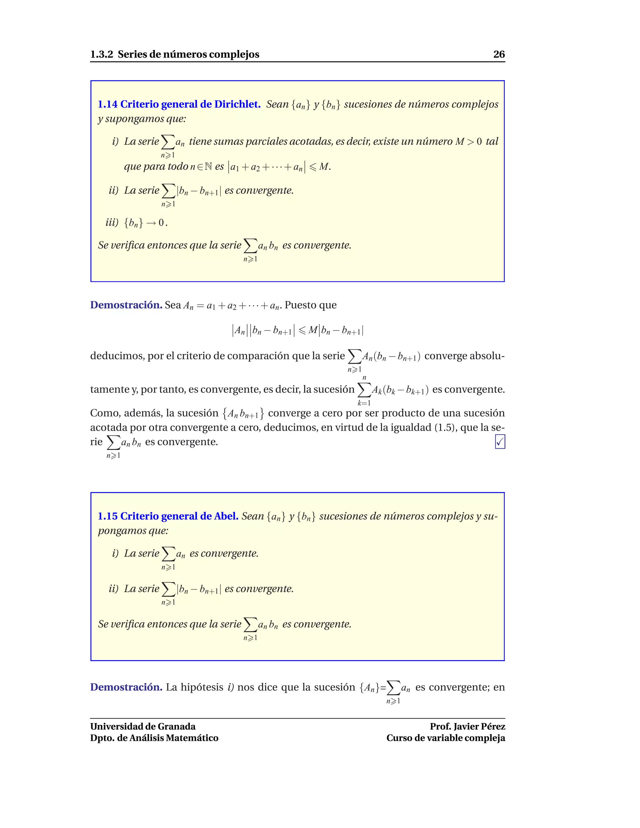 1.3.2 Series de números complejos                                                                       26



 1.14 Criterio general de Dirichlet. Sean {an } y {bn } sucesiones de números complejos
 y supongamos que:

    i) La serie          an tiene sumas parciales acotadas, es decir, existe un número M > 0 tal
                   n 1
         que para todo n ∈ N es a1 + a2 + · · · + an       M.

    ii) La serie         |bn − bn+1| es convergente.
                   n 1

   iii) {bn } → 0 .

 Se veriﬁca entonces que la serie             an bn es convergente.
                                        n 1




Demostración. Sea An = a1 + a2 + · · · + an . Puesto que

                                      An bn − bn+1       M bn − bn+1|

deducimos, por el criterio de comparación que la serie                  An (bn − bn+1) converge absolu-
                                                                  n 1
                                                                        n
tamente y, por tanto, es convergente, es decir, la sucesión                 Ak (bk − bk+1 ) es convergente.
                                                                      k=1
Como, además, la sucesión An bn+1 converge a cero por ser producto de una sucesión
acotada por otra convergente a cero, deducimos, en virtud de la igualdad (1.5), que la se-
rie   an bn es convergente.
   n 1




 1.15 Criterio general de Abel. Sean {an } y {bn } sucesiones de números complejos y su-
 pongamos que:

    i) La serie          an es convergente.
                   n 1

    ii) La serie         |bn − bn+1| es convergente.
                   n 1

 Se veriﬁca entonces que la serie             an bn es convergente.
                                        n 1




Demostración. La hipótesis i) nos dice que la sucesión {An }=                        an es convergente; en
                                                                               n 1


Universidad de Granada                                                                   Prof. Javier Pérez
Dpto. de Análisis Matemático                                                   Curso de variable compleja
 