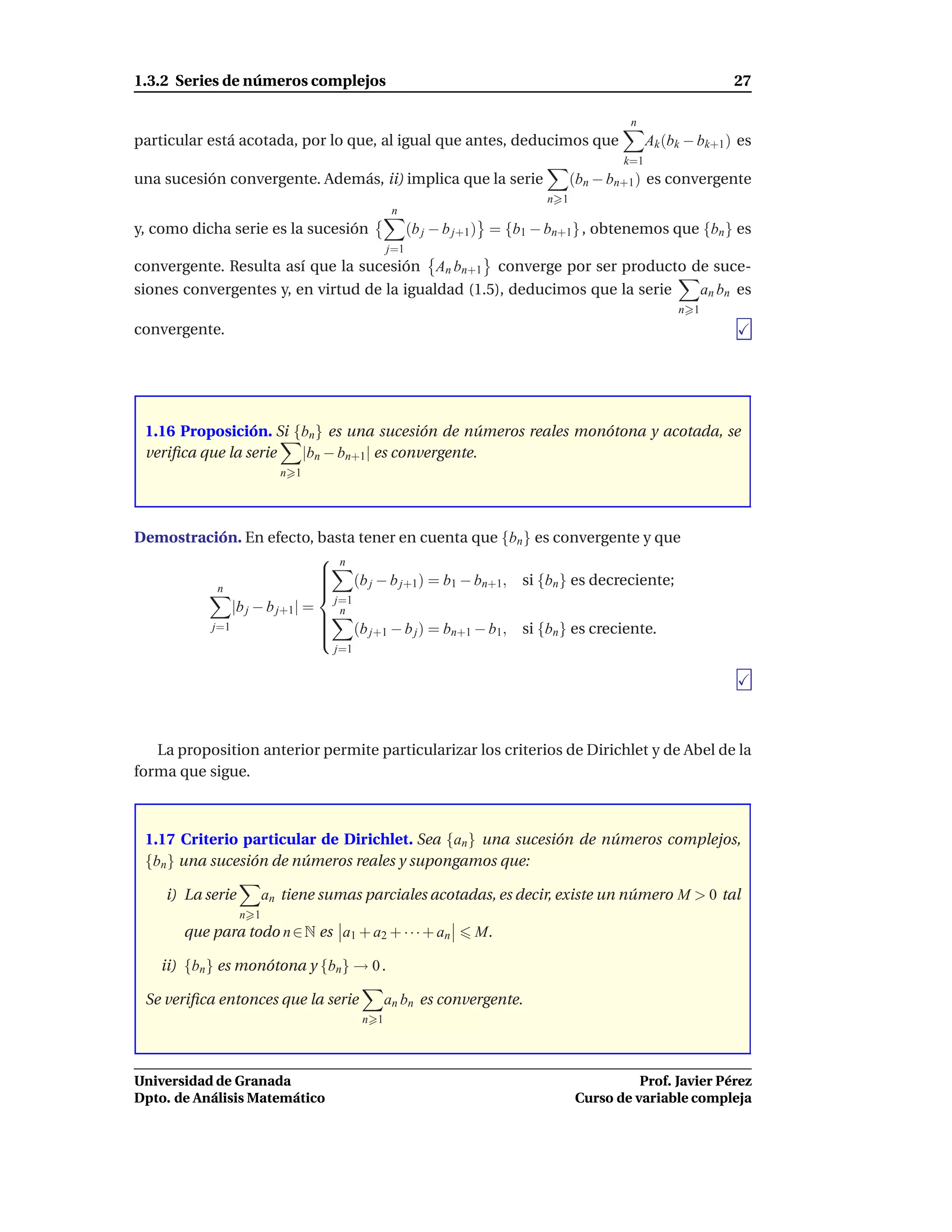 1.3.2 Series de números complejos                                                                           27

                                                                                        n
particular está acotada, por lo que, al igual que antes, deducimos que                       Ak (bk − bk+1 ) es
                                                                                       k=1
una sucesión convergente. Además, ii) implica que la serie                     (bn − bn+1 ) es convergente
                                                                         n 1
                                               n
y, como dicha serie es la sucesión                  (b j − b j+1 ) = {b1 − bn+1} , obtenemos que {bn } es
                                              j=1
convergente. Resulta así que la sucesión An bn+1 converge por ser producto de suce-
siones convergentes y, en virtud de la igualdad (1.5), deducimos que la serie an bn es
                                                                                                  n 1
convergente.




 1.16 Proposición. Si {bn} es una sucesión de números reales monótona y acotada, se
 veriﬁca que la serie  |bn − bn+1| es convergente.
                          n 1




Demostración. En efecto, basta tener en cuenta que {bn } es convergente y que
                              n
                             
                             
                              (b j − b j+1) = b1 − bn+1, si {bn } es decreciente;
                             
          n                  
                               j=1
             |b j − b j+1| =
                              n
                              (b − b ) = b − b , si {b } es creciente.
         j=1                 
                                  j+1    j     n+1    1       n
                             
                                  j=1




   La proposition anterior permite particularizar los criterios de Dirichlet y de Abel de la
forma que sigue.



 1.17 Criterio particular de Dirichlet. Sea {an } una sucesión de números complejos,
 {bn } una sucesión de números reales y supongamos que:

    i) La serie         an tiene sumas parciales acotadas, es decir, existe un número M > 0 tal
                  n 1
       que para todo n ∈ N es a1 + a2 + · · · + an            M.

    ii) {bn } es monótona y {bn} → 0 .

 Se veriﬁca entonces que la serie             an bn es convergente.
                                        n 1




Universidad de Granada                                                                   Prof. Javier Pérez
Dpto. de Análisis Matemático                                                   Curso de variable compleja
 