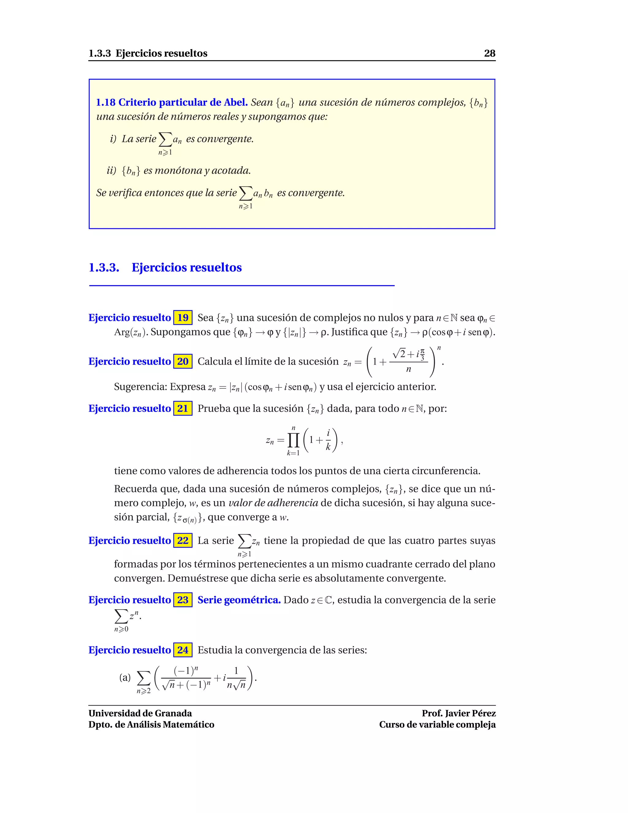 1.3.3 Ejercicios resueltos                                                                        28



 1.18 Criterio particular de Abel. Sean {an } una sucesión de números complejos, {bn }
 una sucesión de números reales y supongamos que:

    i) La serie           an es convergente.
                    n 1

    ii) {bn } es monótona y acotada.

 Se veriﬁca entonces que la serie             an bn es convergente.
                                        n 1




1.3.3. Ejercicios resueltos



Ejercicio resuelto 19 Sea {zn } una sucesión de complejos no nulos y para n ∈ N sea ϕn ∈
     Arg(zn ). Supongamos que {ϕn } → ϕ y {|zn |} → ρ. Justiﬁca que {zn } → ρ(cos ϕ + i sen ϕ).
                                                                    √          n
                                                                      2+iπ 3
Ejercicio resuelto 20 Calcula el límite de la sucesión zn = 1 +                  .
                                                                         n
     Sugerencia: Expresa zn = |zn | (cos ϕn + i sen ϕn ) y usa el ejercicio anterior.

Ejercicio resuelto 21 Prueba que la sucesión {zn } dada, para todo n ∈ N, por:
                                                        n
                                                                  i
                                                zn =         1+     ,
                                                                  k
                                                       k=1

     tiene como valores de adherencia todos los puntos de una cierta circunferencia.
     Recuerda que, dada una sucesión de números complejos, {zn }, se dice que un nú-
     mero complejo, w, es un valor de adherencia de dicha sucesión, si hay alguna suce-
     sión parcial, {z σ(n) }, que converge a w.

Ejercicio resuelto 22 La serie                zn tiene la propiedad de que las cuatro partes suyas
                                        n 1
     formadas por los términos pertenecientes a un mismo cuadrante cerrado del plano
     convergen. Demuéstrese que dicha serie es absolutamente convergente.

Ejercicio resuelto 23 Serie geométrica. Dado z ∈ C, estudia la convergencia de la serie
            z n.
      n 0

Ejercicio resuelto 24 Estudia la convergencia de las series:
                      (−1)n       1
       (a)          √          +i √ .
                     n + (−1)n   n n
              n 2


Universidad de Granada                                                             Prof. Javier Pérez
Dpto. de Análisis Matemático                                             Curso de variable compleja
 