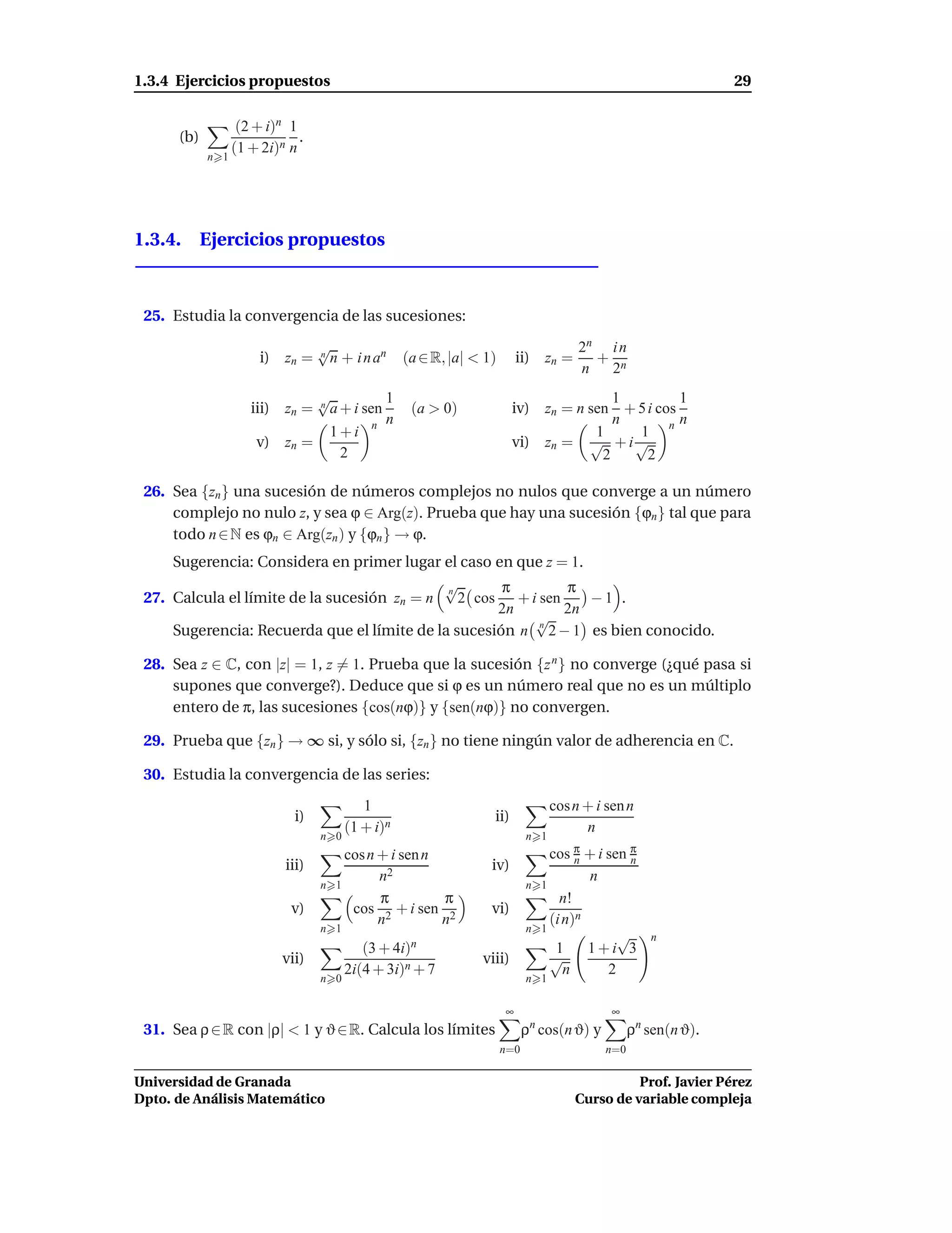1.3.4 Ejercicios propuestos                                                                                      29

                   (2 + i)n 1
      (b)                     .
                  (1 + 2i)n n
            n 1




1.3.4. Ejercicios propuestos



 25. Estudia la convergencia de las sucesiones:
                                  √                                                    2n i n
                       i) zn =    n
                                    n + i n an     (a ∈ R, |a| < 1)       ii) zn =       + n
                                                                                       n  2
                              √           1                                            1         1
                     iii) zn =n
                                a + i sen           (a > 0)             iv) zn = n sen + 5 i cos
                                          n                                            n         n
                                1+i n                                               1    1 n
                      v) zn =                                           vi) zn = √ + i √
                                  2                                                  2     2

 26. Sea {zn } una sucesión de números complejos no nulos que converge a un número
     complejo no nulo z, y sea ϕ ∈ Arg(z). Prueba que hay una sucesión {ϕn } tal que para
     todo n ∈ N es ϕn ∈ Arg(zn ) y {ϕn } → ϕ.
     Sugerencia: Considera en primer lugar el caso en que z = 1.
                                             √
                                             n       π        π
 27. Calcula el límite de la sucesión zn = n   2 cos + i sen     −1 .
                                                    2n       2n
                                                         √
     Sugerencia: Recuerda que el límite de la sucesión n n 2 − 1 es bien conocido.

 28. Sea z ∈ C, con |z| = 1, z = 1. Prueba que la sucesión {z n } no converge (¿qué pasa si
     supones que converge?). Deduce que si ϕ es un número real que no es un múltiplo
     entero de π, las sucesiones {cos(nϕ)} y {sen(nϕ)} no convergen.

 29. Prueba que {zn } → ∞ si, y sólo si, {zn } no tiene ningún valor de adherencia en C.

 30. Estudia la convergencia de las series:
                                           1                                      cos n + i sen n
                             i)                                   ii)
                                        (1 + i)n                                        n
                                  n 0                                       n 1
                                        cos n + i sen n                            cos π + i sen π
                                                                                        n        n
                           iii)                                   iv)
                                              n2                                          n
                                  n   1                                     n    1
                                              π         π                            n!
                            v)           cos 2 + i sen 2          vi)
                                              n         n                          (i n)n
                                  n 1                                       n    1
                                                                                               √     n
                                           (3 + 4i)n                                1     1+i 3
                           vii)                                 viii)              √
                                        2i(4 + 3i)n + 7                               n      2
                                  n 0                                       n 1

                                                                      ∞                      ∞
 31. Sea ρ ∈ R con |ρ| < 1 y ϑ ∈ R. Calcula los límites                     ρ cos(n ϑ) y
                                                                             n
                                                                                                  ρn sen(n ϑ).
                                                                      n=0                   n=0

Universidad de Granada                                                                          Prof. Javier Pérez
Dpto. de Análisis Matemático                                                          Curso de variable compleja
 