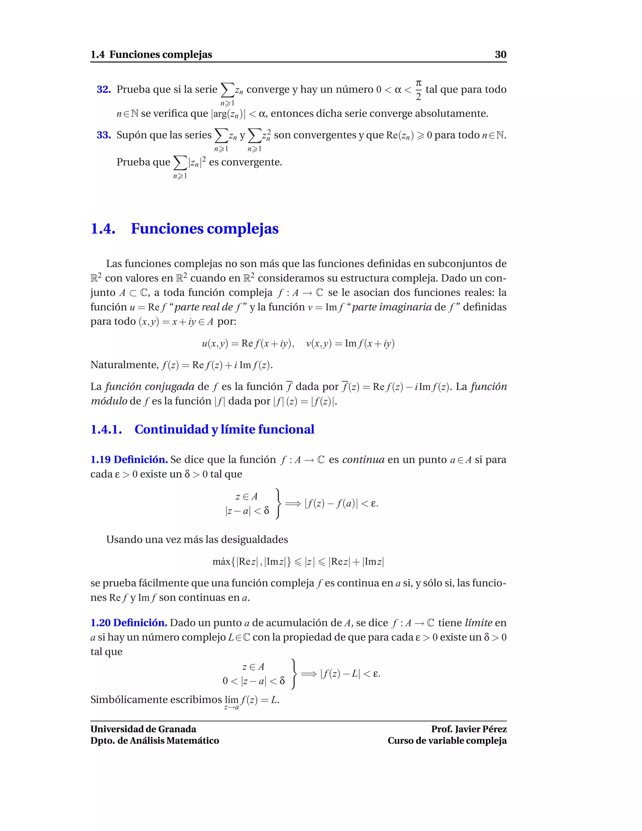 1.4 Funciones complejas                                                                                       30

                                                                                           π
 32. Prueba que si la serie            zn converge y hay un número 0 < α <                   tal que para todo
                                                                                           2
                                 n 1
       n ∈ N se veriﬁca que |arg(zn )| < α, entonces dicha serie converge absolutamente.

 33. Supón que las series             zn y         zn son convergentes y que Re(zn )
                                                    2                                         0 para todo n ∈N.
                                n 1          n 1
       Prueba que         |zn |2 es convergente.
                    n 1




1.4.      Funciones complejas

   Las funciones complejas no son más que las funciones deﬁnidas en subconjuntos de
R2 con valores en R2 cuando en R2 consideramos su estructura compleja. Dado un con-
junto A ⊂ C, a toda función compleja f : A → C se le asocian dos funciones reales: la
función u = Re f “parte real de f ” y la función v = Im f “parte imaginaria de f ” deﬁnidas
para todo (x, y) = x + iy ∈ A por:

                             u(x, y) = Re f (x + iy),       v(x, y) = Im f (x + iy)

Naturalmente, f (z) = Re f (z) + i Im f (z).

La función conjugada de f es la función f dada por f (z) = Re f (z) − i Im f (z). La función
módulo de f es la función | f | dada por | f | (z) = | f (z)|.

1.4.1. Continuidad y límite funcional

1.19 Deﬁnición. Se dice que la función f : A → C es continua en un punto a ∈ A si para
cada ε > 0 existe un δ > 0 tal que

                                     z∈A
                                                       =⇒ | f (z) − f (a)| < ε.
                                  |z − a| < δ

     Usando una vez más las desigualdades

                               m´ x{|Re z| , |Im z|}
                                a                           |z |   |Re z| + |Im z|

se prueba fácilmente que una función compleja f es continua en a si, y sólo si, las funcio-
nes Re f y Im f son continuas en a.

1.20 Deﬁnición. Dado un punto a de acumulación de A, se dice f : A → C tiene límite en
a si hay un número complejo L∈C con la propiedad de que para cada ε > 0 existe un δ > 0
tal que
                               z∈A
                                          =⇒ | f (z) − L| < ε.
                          0 < |z − a| < δ
Simbólicamente escribimos l´m f (z) = L.
                           ı
                                  z→a

Universidad de Granada                                                                         Prof. Javier Pérez
Dpto. de Análisis Matemático                                                         Curso de variable compleja
 