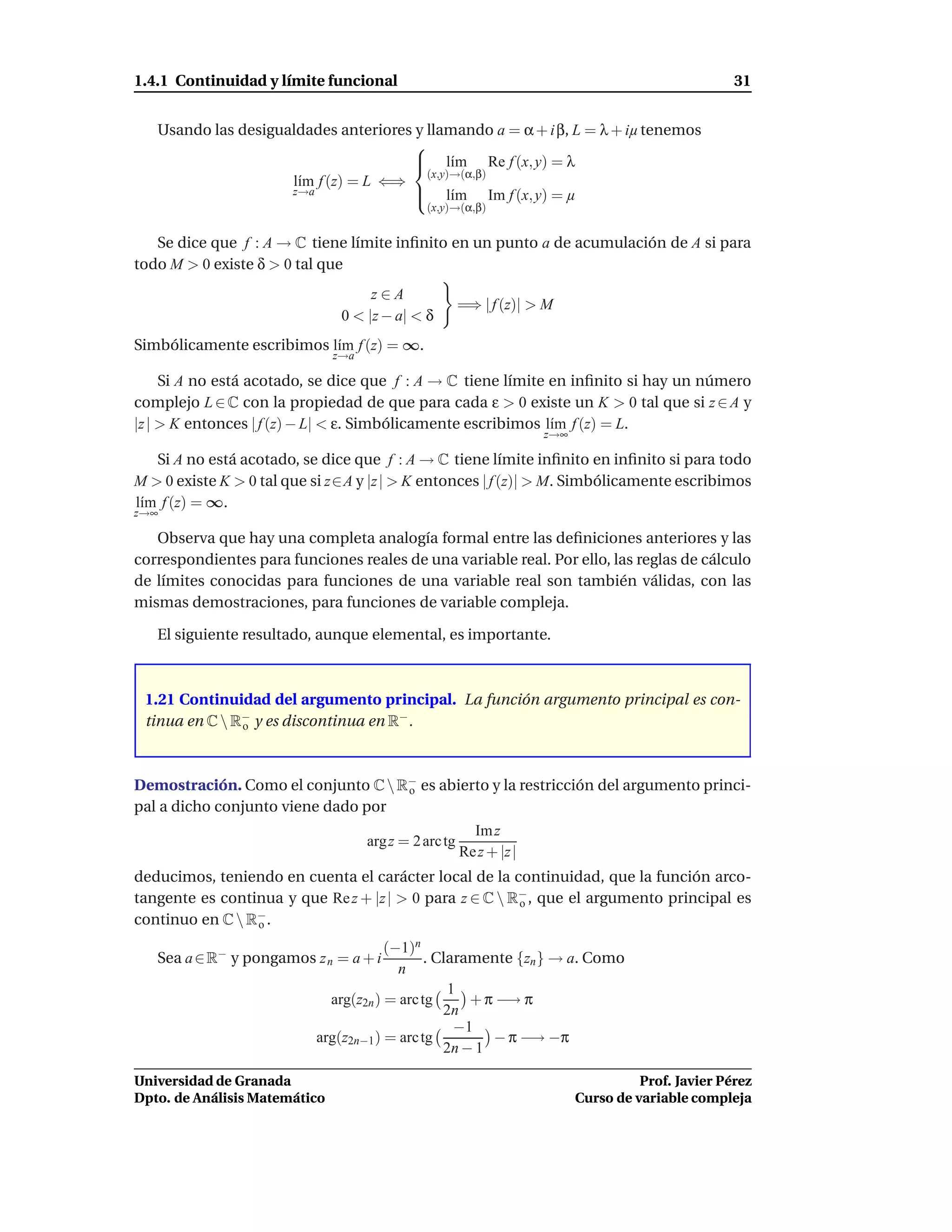 1.4.1 Continuidad y límite funcional                                                                 31


   Usando las desigualdades anteriores y llamando a = α + i β, L = λ + iµ tenemos
                                      
                                       l´m Re f (x, y) = λ
                                             ı
                                         (x,y)→(α,β)
                     l´m f (z) = L ⇐⇒
                      ı
                     z→a               l´m Im f (x, y) = µ
                                             ı
                                               (x,y)→(α,β)


   Se dice que f : A → C tiene límite inﬁnito en un punto a de acumulación de A si para
todo M > 0 existe δ > 0 tal que
                                     z∈A
                                                        =⇒ | f (z)| > M
                                0 < |z − a| < δ
Simbólicamente escribimos l´m f (z) = ∞.
                           ı
                               z→a

     Si A no está acotado, se dice que f : A → C tiene límite en inﬁnito si hay un número
complejo L ∈ C con la propiedad de que para cada ε > 0 existe un K > 0 tal que si z ∈ A y
|z | > K entonces | f (z) − L| < ε. Simbólicamente escribimos l´m f (z) = L.
                                                               ı
                                                                      z→∞

   Si A no está acotado, se dice que f : A → C tiene límite inﬁnito en inﬁnito si para todo
M > 0 existe K > 0 tal que si z∈A y |z | > K entonces | f (z)| > M. Simbólicamente escribimos
l´m f (z) = ∞.
 ı
z→∞

   Observa que hay una completa analogía formal entre las deﬁniciones anteriores y las
correspondientes para funciones reales de una variable real. Por ello, las reglas de cálculo
de límites conocidas para funciones de una variable real son también válidas, con las
mismas demostraciones, para funciones de variable compleja.

   El siguiente resultado, aunque elemental, es importante.



 1.21 Continuidad del argumento principal. La función argumento principal es con-
 tinua en C  R− y es discontinua en R− .
               o




Demostración. Como el conjunto C  R− es abierto y la restricción del argumento princi-
                                    o
pal a dicho conjunto viene dado por
                                                          Im z
                                     arg z = 2 arc tg
                                                        Re z + |z |
deducimos, teniendo en cuenta el carácter local de la continuidad, que la función arco-
tangente es continua y que Re z + |z | > 0 para z ∈ C  R− , que el argumento principal es
                                                         o
continuo en C  R− .
                 o

                                       (−1)n
   Sea a ∈ R− y pongamos z n = a + i          . Claramente {zn } → a. Como
                                         n
                                                  1
                             arg(z2n ) = arc tg      + π −→ π
                                                 2n
                                                   −1
                           arg(z2n−1 ) = arc tg         − π −→ −π
                                                 2n − 1

Universidad de Granada                                                                Prof. Javier Pérez
Dpto. de Análisis Matemático                                                Curso de variable compleja
 