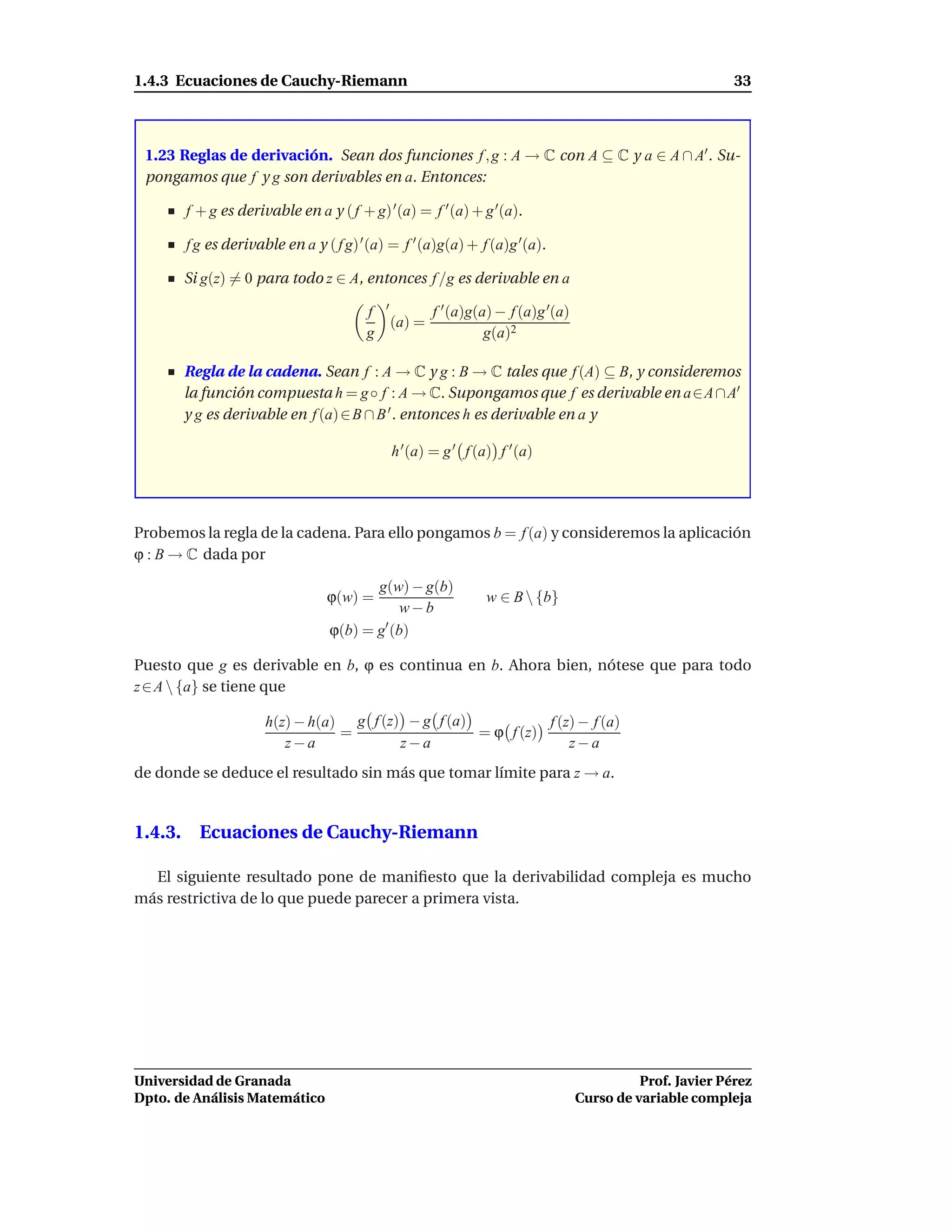 1.4.3 Ecuaciones de Cauchy-Riemann                                                                          33



 1.23 Reglas de derivación. Sean dos funciones f , g : A → C con A ⊆ C y a ∈ A ∩ A′ . Su-
 pongamos que f y g son derivables en a. Entonces:

       f + g es derivable en a y ( f + g) ′ (a) = f ′ (a) + g ′(a).

       f g es derivable en a y ( f g) ′ (a) = f ′ (a)g(a) + f (a)g ′(a).

       Si g(z) = 0 para todo z ∈ A, entonces f /g es derivable en a
                                           ′
                                       f               f ′ (a)g(a) − f (a)g ′(a)
                                               (a) =
                                       g                         g(a)2

       Regla de la cadena. Sean f : A → C y g : B → C tales que f (A) ⊆ B, y consideremos
       la función compuesta h = g ◦ f : A → C. Supongamos que f es derivable en a∈A ∩ A′
       y g es derivable en f (a) ∈ B ∩ B ′ . entonces h es derivable en a y

                                               h ′ (a) = g ′ f (a) f ′ (a)




Probemos la regla de la cadena. Para ello pongamos b = f (a) y consideremos la aplicación
ϕ : B → C dada por

                                       g(w) − g(b)
                                ϕ(w) =                           w ∈ B  {b}
                                          w−b
                                ϕ(b) = g (b)
                                        ′


Puesto que g es derivable en b, ϕ es continua en b. Ahora bien, nótese que para todo
z ∈ A  {a} se tiene que

                     h(z) − h(a) g f (z) − g f (a)           f (z) − f (a)
                                =                  = ϕ f (z)
                        z−a             z−a                      z−a
de donde se deduce el resultado sin más que tomar límite para z → a.


1.4.3. Ecuaciones de Cauchy-Riemann

  El siguiente resultado pone de maniﬁesto que la derivabilidad compleja es mucho
más restrictiva de lo que puede parecer a primera vista.




Universidad de Granada                                                                       Prof. Javier Pérez
Dpto. de Análisis Matemático                                                       Curso de variable compleja
 