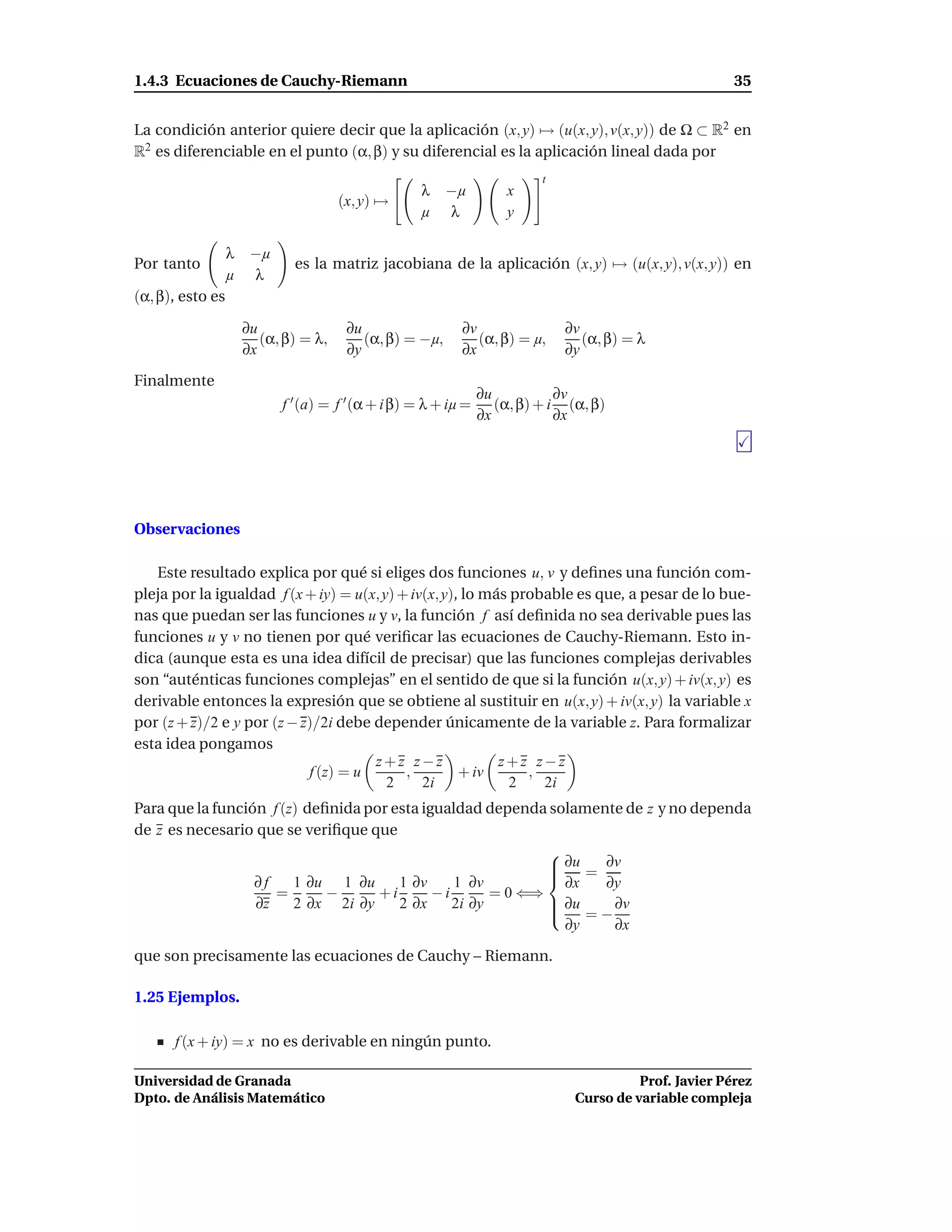 1.4.3 Ecuaciones de Cauchy-Riemann                                                                       35


La condición anterior quiere decir que la aplicación (x, y) → (u(x, y), v(x, y)) de Ω ⊂ R2 en
R2 es diferenciable en el punto (α, β) y su diferencial es la aplicación lineal dada por
                                                                           t
                                                     λ    −µ         x
                                       (x, y) →
                                                     µ    λ          y

                  λ    −µ
Por tanto                     es la matriz jacobiana de la aplicación (x, y) → (u(x, y), v(x, y)) en
                  µ    λ
(α, β), esto es

                      ∂u                ∂u                  ∂v                 ∂v
                         (α, β) = λ,       (α, β) = −µ,        (α, β) = µ,        (α, β) = λ
                      ∂x                ∂y                  ∂x                 ∂y

Finalmente
                                                                 ∂u           ∂v
                            f ′ (a) = f ′ (α + i β) = λ + iµ =      (α, β) + i (α, β)
                                                                 ∂x           ∂x




Observaciones

   Este resultado explica por qué si eliges dos funciones u, v y deﬁnes una función com-
pleja por la igualdad f (x + iy) = u(x, y) + iv(x, y), lo más probable es que, a pesar de lo bue-
nas que puedan ser las funciones u y v, la función f así deﬁnida no sea derivable pues las
funciones u y v no tienen por qué veriﬁcar las ecuaciones de Cauchy-Riemann. Esto in-
dica (aunque esta es una idea difícil de precisar) que las funciones complejas derivables
son “auténticas funciones complejas” en el sentido de que si la función u(x, y) + iv(x, y) es
derivable entonces la expresión que se obtiene al sustituir en u(x, y) + iv(x, y) la variable x
por (z + z)/2 e y por (z − z)/2i debe depender únicamente de la variable z. Para formalizar
esta idea pongamos
                                      z+z z−z               z+z z−z
                            f (z) = u       ,         + iv      ,
                                         2     2i             2   2i
Para que la función f (z) deﬁnida por esta igualdad dependa solamente de z y no dependa
de z es necesario que se veriﬁque que
                                                             
                                                              ∂u = ∂v
                                                             
                  ∂f    1 ∂u 1 ∂u      1 ∂v     1 ∂v          ∂x   ∂y
                     =       −      +i       −i       = 0 ⇐⇒
                  ∂z    2 ∂x 2i ∂y     2 ∂x     2i ∂y         ∂u
                                                                    ∂v
                                                                 =−
                                                               ∂y    ∂x

que son precisamente las ecuaciones de Cauchy – Riemann.

1.25 Ejemplos.

      f (x + iy) = x no es derivable en ningún punto.

Universidad de Granada                                                                    Prof. Javier Pérez
Dpto. de Análisis Matemático                                                    Curso de variable compleja
 