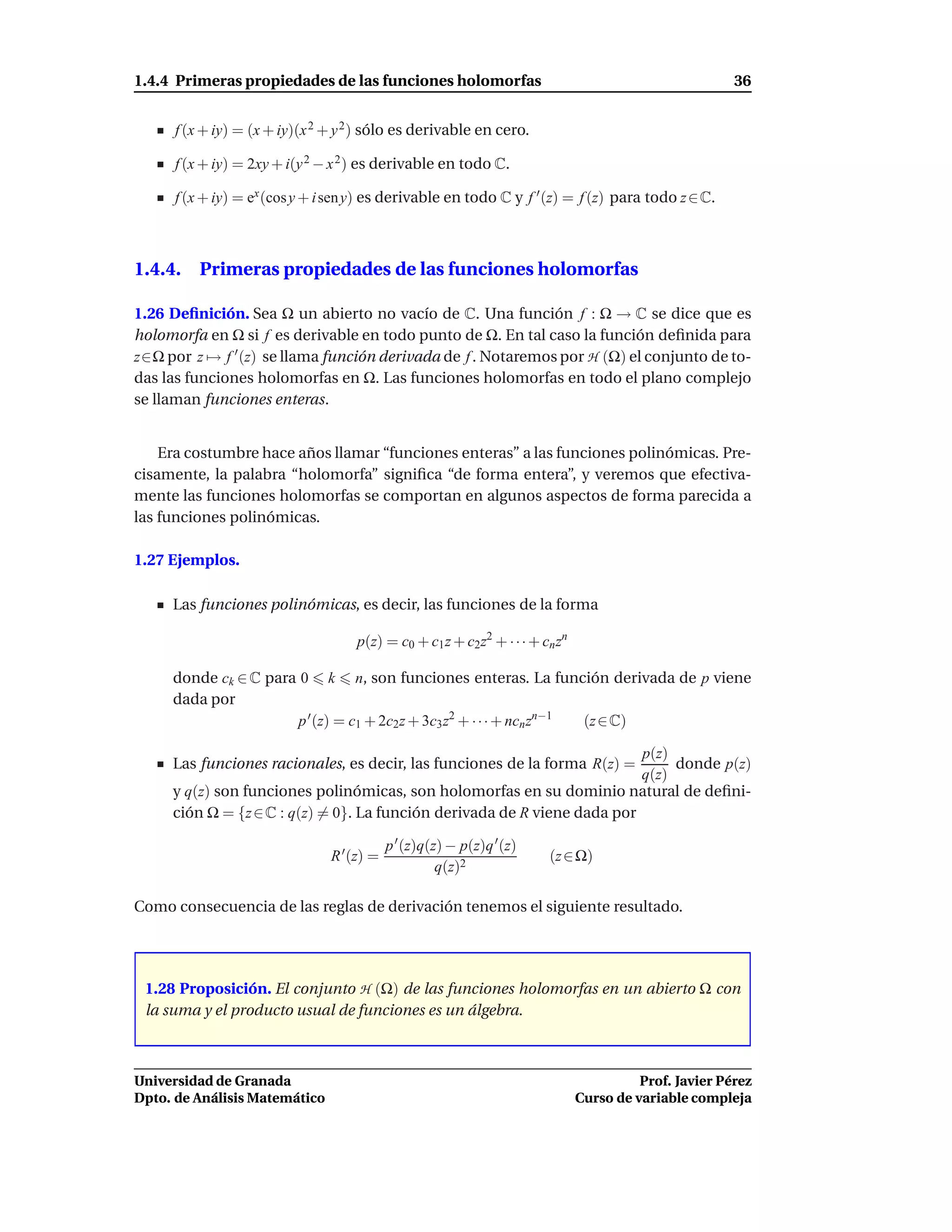 1.4.4 Primeras propiedades de las funciones holomorfas                                                 36


      f (x + iy) = (x + iy)(x 2 + y 2 ) sólo es derivable en cero.

      f (x + iy) = 2xy + i(y 2 − x 2 ) es derivable en todo C.

      f (x + iy) = ex (cos y + i sen y) es derivable en todo C y f ′ (z) = f (z) para todo z ∈ C.



1.4.4. Primeras propiedades de las funciones holomorfas

1.26 Deﬁnición. Sea Ω un abierto no vacío de C. Una función f : Ω → C se dice que es
holomorfa en Ω si f es derivable en todo punto de Ω. En tal caso la función deﬁnida para
z∈Ω por z → f ′ (z) se llama función derivada de f . Notaremos por H (Ω) el conjunto de to-
das las funciones holomorfas en Ω. Las funciones holomorfas en todo el plano complejo
se llaman funciones enteras.


    Era costumbre hace años llamar “funciones enteras” a las funciones polinómicas. Pre-
cisamente, la palabra “holomorfa” signiﬁca “de forma entera”, y veremos que efectiva-
mente las funciones holomorfas se comportan en algunos aspectos de forma parecida a
las funciones polinómicas.

1.27 Ejemplos.

     Las funciones polinómicas, es decir, las funciones de la forma

                                    p(z) = c0 + c1 z + c2z2 + · · · + cn zn

     donde ck ∈ C para 0 k n, son funciones enteras. La función derivada de p viene
     dada por
                       p ′ (z) = c1 + 2c2z + 3c3 z2 + · · · + ncn zn−1 (z ∈ C)

                                                                          p(z)
     Las funciones racionales, es decir, las funciones de la forma R(z) =      donde p(z)
                                                                          q(z)
     y q(z) son funciones polinómicas, son holomorfas en su dominio natural de deﬁni-
     ción Ω = {z ∈ C : q(z) = 0}. La función derivada de R viene dada por

                                            p ′ (z)q(z) − p(z)q ′ (z)
                                R ′ (z) =                               (z ∈ Ω)
                                                      q(z)2

Como consecuencia de las reglas de derivación tenemos el siguiente resultado.




 1.28 Proposición. El conjunto H (Ω) de las funciones holomorfas en un abierto Ω con
 la suma y el producto usual de funciones es un álgebra.



Universidad de Granada                                                                  Prof. Javier Pérez
Dpto. de Análisis Matemático                                                  Curso de variable compleja
 