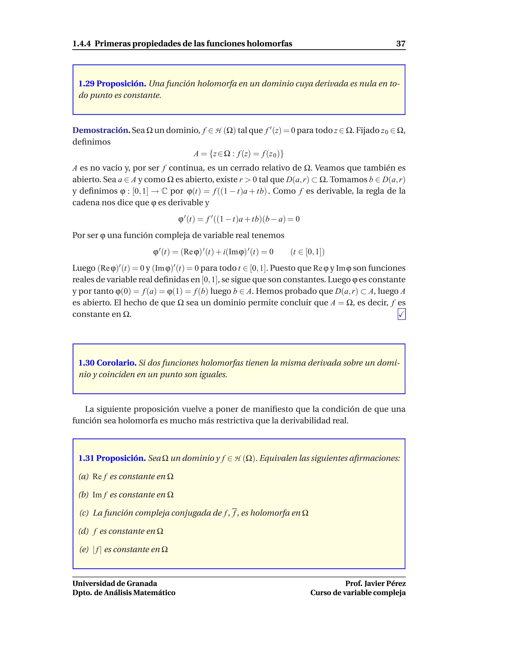 1.4.4 Primeras propiedades de las funciones holomorfas                                             37



 1.29 Proposición. Una función holomorfa en un dominio cuya derivada es nula en to-
 do punto es constante.



Demostración. Sea Ω un dominio, f ∈ H (Ω) tal que f ′ (z) = 0 para todo z ∈ Ω. Fijado z 0 ∈ Ω,
deﬁnimos
                             A = {z ∈ Ω : f (z) = f (z 0 )}
A es no vacío y, por ser f continua, es un cerrado relativo de Ω. Veamos que también es
abierto. Sea a ∈ A y como Ω es abierto, existe r > 0 tal que D(a, r) ⊂ Ω. Tomamos b ∈ D(a, r)
y deﬁnimos ϕ : [0, 1] → C por ϕ(t) = f ((1 − t)a + tb) . Como f es derivable, la regla de la
cadena nos dice que ϕ es derivable y
                               ϕ ′ (t) = f ′ ((1 − t)a + tb)(b − a) = 0
Por ser ϕ una función compleja de variable real tenemos
                       ϕ ′ (t) = (Re ϕ) ′ (t) + i(Imϕ) ′ (t) = 0   (t ∈ [0, 1])
Luego (Re ϕ)′ (t) = 0 y (Im ϕ)′ (t) = 0 para todo t ∈ [0, 1]. Puesto que Re ϕ y Im ϕ son funciones
reales de variable real deﬁnidas en [0, 1], se sigue que son constantes. Luego ϕ es constante
y por tanto ϕ(0) = f (a) = ϕ(1) = f (b) luego b ∈ A. Hemos probado que D(a, r) ⊂ A, luego A
es abierto. El hecho de que Ω sea un dominio permite concluir que A = Ω, es decir, f es
constante en Ω.




 1.30 Corolario. Si dos funciones holomorfas tienen la misma derivada sobre un domi-
 nio y coinciden en un punto son iguales.



   La siguiente proposición vuelve a poner de maniﬁesto que la condición de que una
función sea holomorfa es mucho más restrictiva que la derivabilidad real.



 1.31 Proposición. Sea Ω un dominio y f ∈ H (Ω). Equivalen las siguientes aﬁrmaciones:

 (a) Re f es constante en Ω

 (b) Im f es constante en Ω

 (c) La función compleja conjugada de f , f , es holomorfa en Ω

 (d) f es constante en Ω

 (e) | f | es constante en Ω



Universidad de Granada                                                              Prof. Javier Pérez
Dpto. de Análisis Matemático                                              Curso de variable compleja
 
