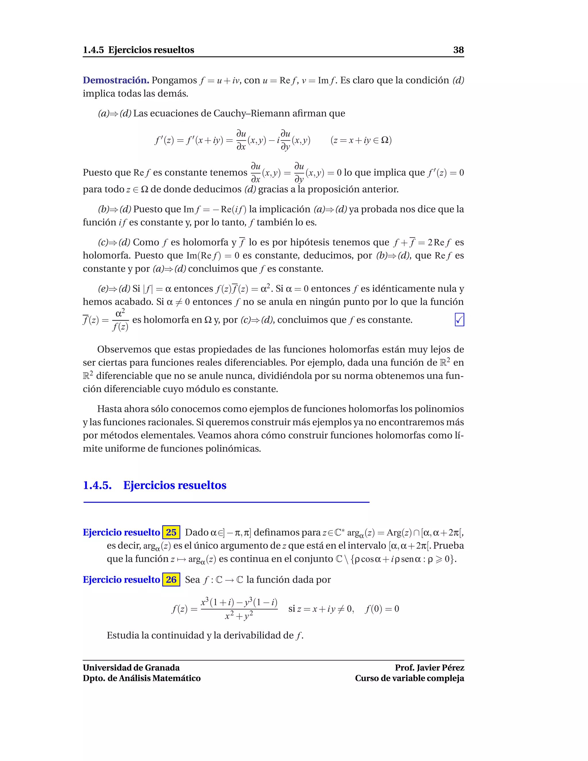 1.4.5 Ejercicios resueltos                                                                               38


Demostración. Pongamos f = u + iv, con u = Re f , v = Im f . Es claro que la condición (d)
implica todas las demás.

   (a)⇒(d) Las ecuaciones de Cauchy–Riemann aﬁrman que

                                             ∂u           ∂u
                  f ′ (z) = f ′ (x + iy) =      (x, y) − i (x, y)     (z = x + iy ∈ Ω)
                                             ∂x           ∂y

                                     ∂u         ∂u
Puesto que Re f es constante tenemos    (x, y) = (x, y) = 0 lo que implica que f ′ (z) = 0
                                     ∂x         ∂y
para todo z ∈ Ω de donde deducimos (d) gracias a la proposición anterior.

   (b)⇒(d) Puesto que Im f = − Re(i f ) la implicación (a)⇒(d) ya probada nos dice que la
función i f es constante y, por lo tanto, f también lo es.

   (c)⇒(d) Como f es holomorfa y f lo es por hipótesis tenemos que f + f = 2 Re f es
holomorfa. Puesto que Im(Re f ) = 0 es constante, deducimos, por (b)⇒(d), que Re f es
constante y por (a)⇒(d) concluimos que f es constante.

    (e)⇒(d) Si | f | = α entonces f (z) f (z) = α2 . Si α = 0 entonces f es idénticamente nula y
hemos acabado. Si α = 0 entonces f no se anula en ningún punto por lo que la función
         α2
f (z) =       es holomorfa en Ω y, por (c)⇒(d), concluimos que f es constante.
        f (z)

    Observemos que estas propiedades de las funciones holomorfas están muy lejos de
ser ciertas para funciones reales diferenciables. Por ejemplo, dada una función de R2 en
R2 diferenciable que no se anule nunca, dividiéndola por su norma obtenemos una fun-
ción diferenciable cuyo módulo es constante.

    Hasta ahora sólo conocemos como ejemplos de funciones holomorfas los polinomios
y las funciones racionales. Si queremos construir más ejemplos ya no encontraremos más
por métodos elementales. Veamos ahora cómo construir funciones holomorfas como lí-
mite uniforme de funciones polinómicas.


1.4.5. Ejercicios resueltos



Ejercicio resuelto 25 Dado α∈] − π, π] deﬁnamos para z∈C∗ argα (z) = Arg(z) ∩ [α, α + 2π[,
     es decir, argα (z) es el único argumento de z que está en el intervalo [α, α + 2π[. Prueba
     que la función z → argα (z) es continua en el conjunto C  {ρ cosα + i ρ sen α : ρ 0}.

Ejercicio resuelto 26 Sea f : C → C la función dada por

                                 x3 (1 + i) − y3(1 − i)
                       f (z) =                            si z = x + i y = 0,     f (0) = 0
                                        x2 + y2

      Estudia la continuidad y la derivabilidad de f .


Universidad de Granada                                                                    Prof. Javier Pérez
Dpto. de Análisis Matemático                                                    Curso de variable compleja
 