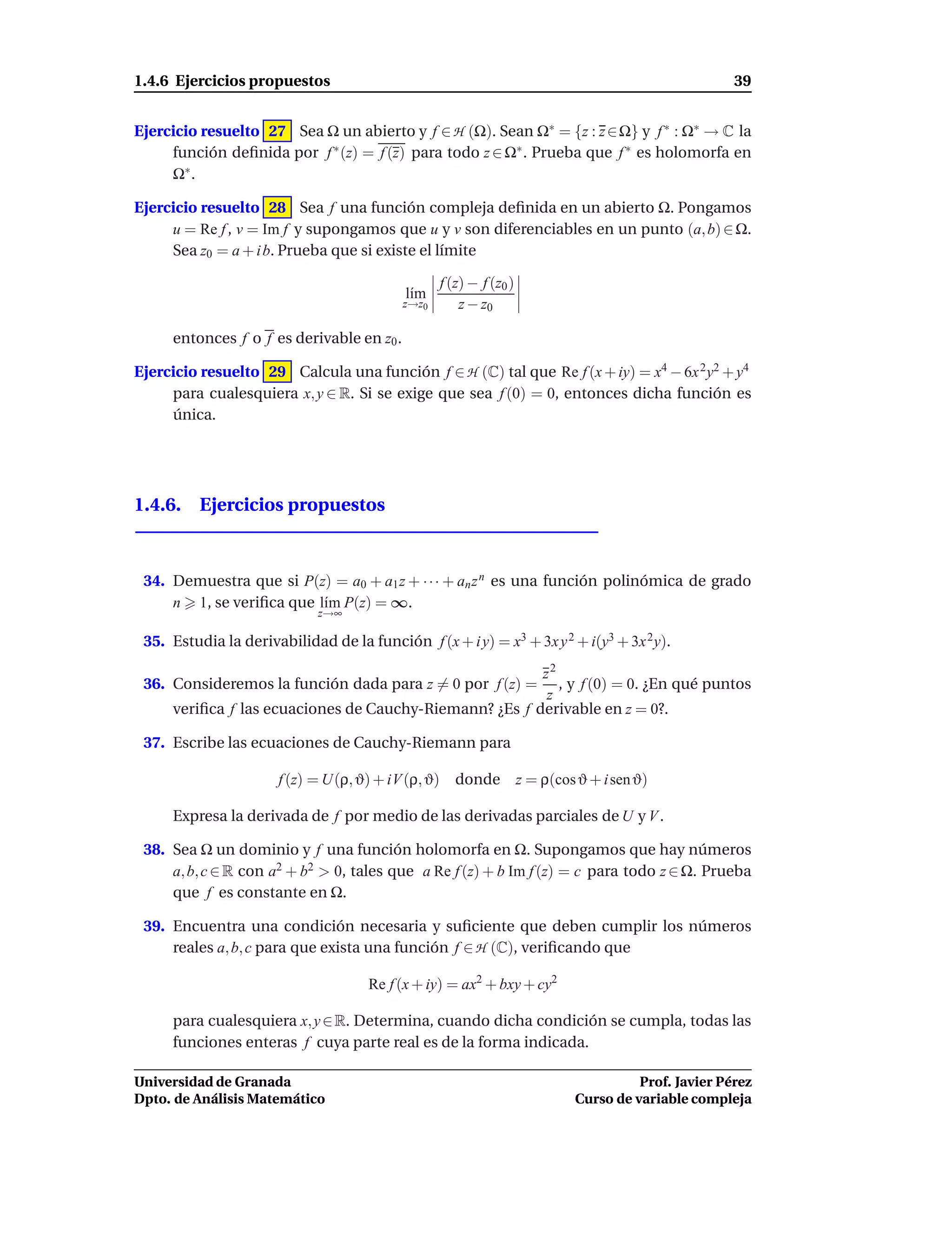 1.4.6 Ejercicios propuestos                                                                           39


Ejercicio resuelto 27 Sea Ω un abierto y f ∈ H (Ω). Sean Ω∗ = {z : z ∈ Ω} y f ∗ : Ω∗ → C la
     función deﬁnida por f ∗ (z) = f (z) para todo z ∈ Ω∗ . Prueba que f ∗ es holomorfa en
     Ω∗ .

Ejercicio resuelto 28 Sea f una función compleja deﬁnida en un abierto Ω. Pongamos
     u = Re f , v = Im f y supongamos que u y v son diferenciables en un punto (a, b) ∈ Ω.
     Sea z0 = a + i b. Prueba que si existe el límite

                                                  f (z) − f (z0 )
                                           l´m
                                            ı
                                           z→z0       z − z0

     entonces f o f es derivable en z0 .

Ejercicio resuelto 29 Calcula una función f ∈ H (C) tal que Re f (x + iy) = x4 − 6x 2 y2 + y4
     para cualesquiera x, y ∈ R. Si se exige que sea f (0) = 0, entonces dicha función es
     única.




1.4.6. Ejercicios propuestos



 34. Demuestra que si P(z) = a0 + a1 z + · · · + an z n es una función polinómica de grado
     n 1, se veriﬁca que l´m P(z) = ∞.
                          ı
                             z→∞

 35. Estudia la derivabilidad de la función f (x + i y) = x3 + 3x y 2 + i(y3 + 3x 2 y).

                                                        z2
 36. Consideremos la función dada para z = 0 por f (z) =   , y f (0) = 0. ¿En qué puntos
                                                         z
     veriﬁca f las ecuaciones de Cauchy-Riemann? ¿Es f derivable en z = 0?.

 37. Escribe las ecuaciones de Cauchy-Riemann para

                       f (z) = U(ρ, ϑ) + iV (ρ, ϑ) donde            z = ρ(cos ϑ + i sen ϑ)

     Expresa la derivada de f por medio de las derivadas parciales de U y V .

 38. Sea Ω un dominio y f una función holomorfa en Ω. Supongamos que hay números
     a, b, c ∈ R con a2 + b2 > 0, tales que a Re f (z) + b Im f (z) = c para todo z ∈ Ω. Prueba
     que f es constante en Ω.

 39. Encuentra una condición necesaria y suﬁciente que deben cumplir los números
     reales a, b, c para que exista una función f ∈ H (C), veriﬁcando que

                                     Re f (x + iy) = ax2 + bxy + cy2

     para cualesquiera x, y ∈ R. Determina, cuando dicha condición se cumpla, todas las
     funciones enteras f cuya parte real es de la forma indicada.

Universidad de Granada                                                                 Prof. Javier Pérez
Dpto. de Análisis Matemático                                                 Curso de variable compleja
 