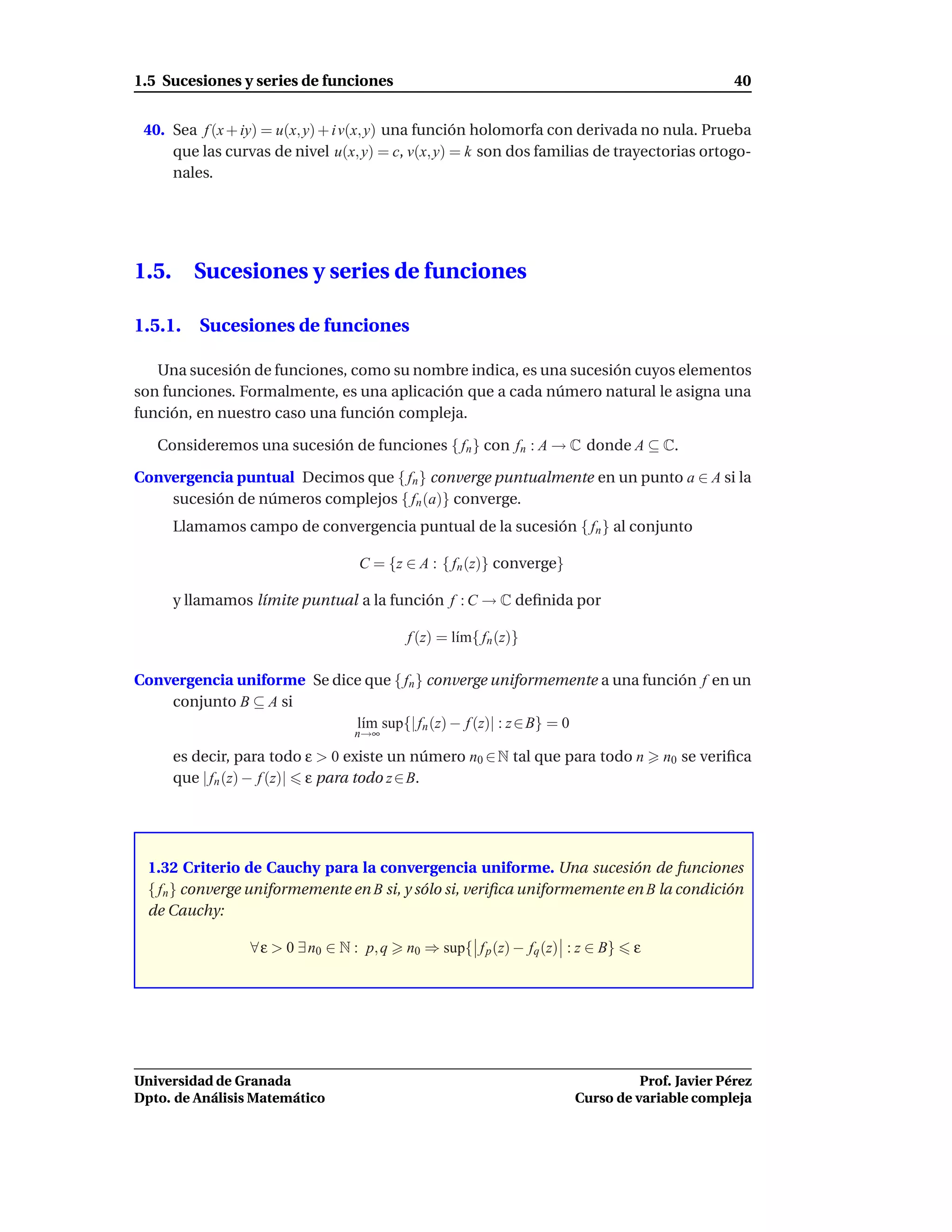 1.5 Sucesiones y series de funciones                                                             40


 40. Sea f (x + iy) = u(x, y) + i v(x, y) una función holomorfa con derivada no nula. Prueba
     que las curvas de nivel u(x, y) = c, v(x, y) = k son dos familias de trayectorias ortogo-
     nales.




1.5.      Sucesiones y series de funciones

1.5.1. Sucesiones de funciones

   Una sucesión de funciones, como su nombre indica, es una sucesión cuyos elementos
son funciones. Formalmente, es una aplicación que a cada número natural le asigna una
función, en nuestro caso una función compleja.

   Consideremos una sucesión de funciones { fn } con fn : A → C donde A ⊆ C.

Convergencia puntual Decimos que { fn } converge puntualmente en un punto a ∈ A si la
    sucesión de números complejos { fn (a)} converge.
       Llamamos campo de convergencia puntual de la sucesión { fn } al conjunto

                                    C = {z ∈ A : { fn (z)} converge}

       y llamamos límite puntual a la función f : C → C deﬁnida por

                                            f (z) = l´m{ fn (z)}
                                                     ı

Convergencia uniforme Se dice que { fn } converge uniformemente a una función f en un
    conjunto B ⊆ A si
                            l´m sup{| fn (z) − f (z)| : z ∈ B} = 0
                             ı
                                   n→∞

       es decir, para todo ε > 0 existe un número n0 ∈ N tal que para todo n          n0 se veriﬁca
       que | fn (z) − f (z)| ε para todo z ∈ B.




  1.32 Criterio de Cauchy para la convergencia uniforme. Una sucesión de funciones
  { fn } converge uniformemente en B si, y sólo si, veriﬁca uniformemente en B la condición
  de Cauchy:

                  ∀ ε > 0 ∃ n0 ∈ N : p, q   n0 ⇒ sup{ f p (z) − fq (z) : z ∈ B}   ε




Universidad de Granada                                                            Prof. Javier Pérez
Dpto. de Análisis Matemático                                            Curso de variable compleja
 