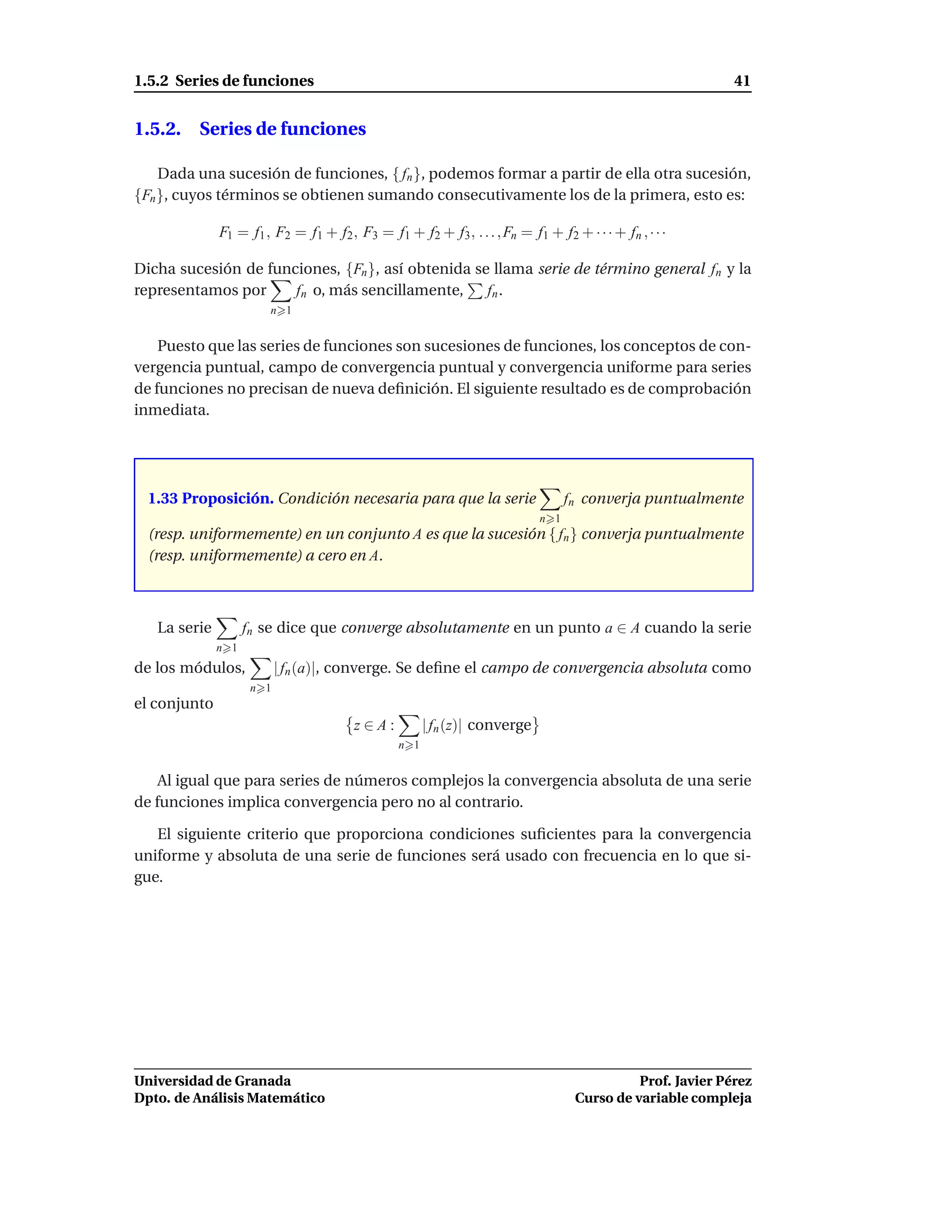 1.5.2 Series de funciones                                                                                  41


1.5.2. Series de funciones

    Dada una sucesión de funciones, { fn }, podemos formar a partir de ella otra sucesión,
{Fn }, cuyos términos se obtienen sumando consecutivamente los de la primera, esto es:

              F1 = f1 , F2 = f1 + f2 , F3 = f1 + f2 + f3 , . . . , Fn = f1 + f2 + · · · + fn , · · ·

Dicha sucesión de funciones, {Fn }, así obtenida se llama serie de término general fn y la
representamos por     fn o, más sencillamente,     fn .
                       n 1


    Puesto que las series de funciones son sucesiones de funciones, los conceptos de con-
vergencia puntual, campo de convergencia puntual y convergencia uniforme para series
de funciones no precisan de nueva deﬁnición. El siguiente resultado es de comprobación
inmediata.




  1.33 Proposición. Condición necesaria para que la serie                        fn converja puntualmente
                                                                           n 1
  (resp. uniformemente) en un conjunto A es que la sucesión { fn } converja puntualmente
  (resp. uniformemente) a cero en A.



   La serie         fn se dice que converge absolutamente en un punto a ∈ A cuando la serie
              n 1
de los módulos,            | fn (a)|, converge. Se deﬁne el campo de convergencia absoluta como
                     n 1
el conjunto
                                       z∈A:           | fn (z)| converge
                                                n 1


    Al igual que para series de números complejos la convergencia absoluta de una serie
de funciones implica convergencia pero no al contrario.

   El siguiente criterio que proporciona condiciones suﬁcientes para la convergencia
uniforme y absoluta de una serie de funciones será usado con frecuencia en lo que si-
gue.




Universidad de Granada                                                                      Prof. Javier Pérez
Dpto. de Análisis Matemático                                                      Curso de variable compleja
 