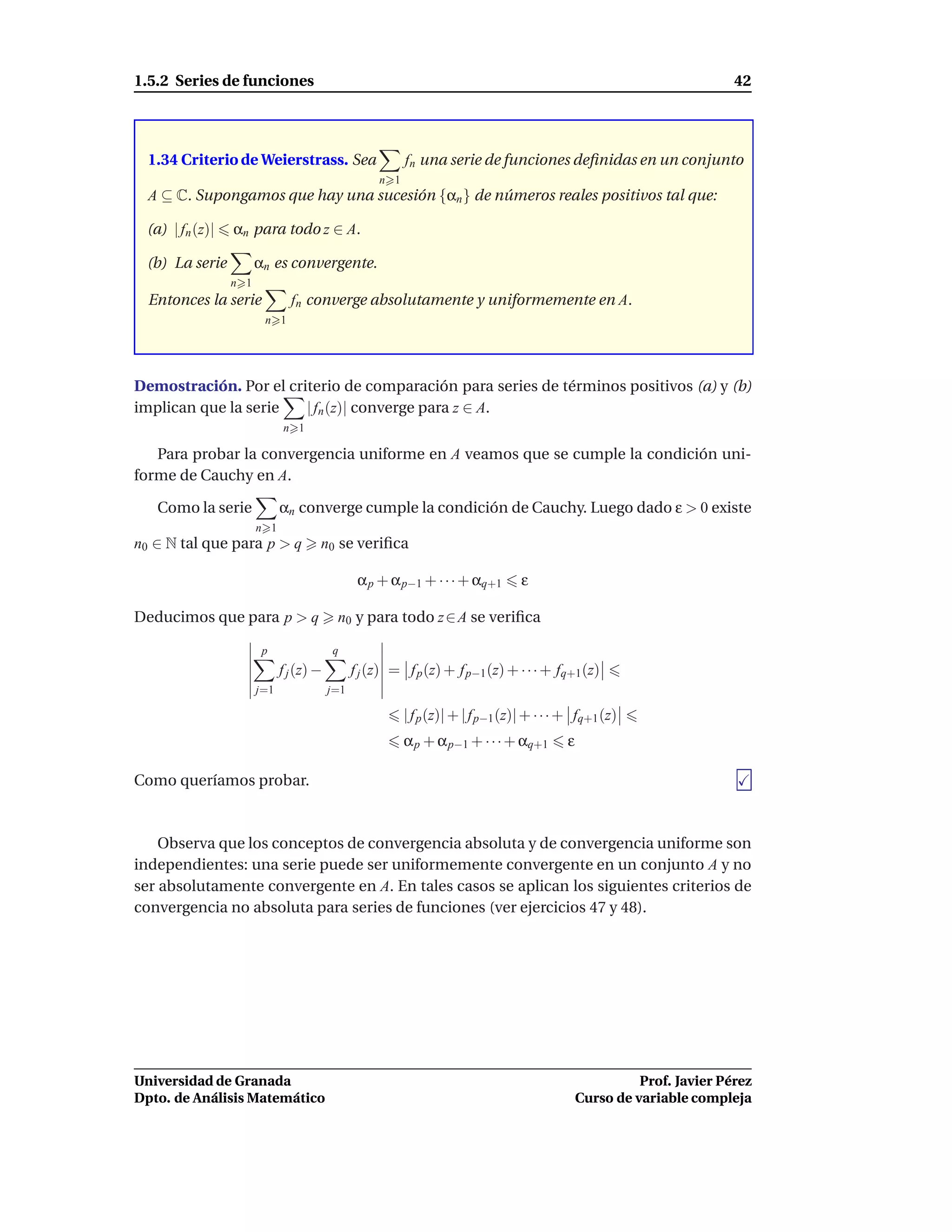 1.5.2 Series de funciones                                                                                               42




  1.34 Criterio de Weierstrass. Sea                       fn una serie de funciones deﬁnidas en un conjunto
                                                    n 1
  A ⊆ C. Supongamos que hay una sucesión {αn } de números reales positivos tal que:

 (a) | fn (z)|   αn para todo z ∈ A.

 (b) La serie          αn es convergente.
                 n 1
  Entonces la serie            fn converge absolutamente y uniformemente en A.
                        n 1




Demostración. Por el criterio de comparación para series de términos positivos (a) y (b)
implican que la serie   | fn (z)| converge para z ∈ A.
                             n 1

   Para probar la convergencia uniforme en A veamos que se cumple la condición uni-
forme de Cauchy en A.

   Como la serie             αn converge cumple la condición de Cauchy. Luego dado ε > 0 existe
                       n 1
n0 ∈ N tal que para p > q            n0 se veriﬁca

                                                α p + α p−1 + · · · + αq+1        ε

Deducimos que para p > q                  n0 y para todo z ∈ A se veriﬁca

                        p                q
                             f j (z) −         f j (z) = f p (z) + f p−1 (z) + · · · + fq+1 (z)
                       j=1               j=1

                                                          | f p (z)| + | f p−1 (z)| + · · · + fq+1 (z)
                                                          α p + α p−1 + · · · + αq+1       ε

Como queríamos probar.



    Observa que los conceptos de convergencia absoluta y de convergencia uniforme son
independientes: una serie puede ser uniformemente convergente en un conjunto A y no
ser absolutamente convergente en A. En tales casos se aplican los siguientes criterios de
convergencia no absoluta para series de funciones (ver ejercicios 47 y 48).




Universidad de Granada                                                                                   Prof. Javier Pérez
Dpto. de Análisis Matemático                                                                   Curso de variable compleja
 